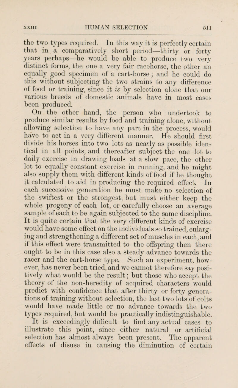 the two types required. In this way it is perfectly certain that in a comparatively short period—thirty or forty years perhaps—he would be able to produce two very distinct forms, the one a very fair racehorse, the other an equally good specimen of a cart-horse ; and he could do this without subjecting the two strains to any difference of food or training, since it is by selection alone that our various breeds of domestic animals have in most cases been produced. On the other hand, the person who undertook to produce similar results by food and training alone, without allowing selection to have any part in the process, would have to act in a very different manner. He should first divide his horses into two lots as nearly as possible iden¬ tical in all points, and thereafter subject the one lot to daily exercise in drawing loads at a slow pace, the other lot to equally constant exercise in running, and he might also supply them with different kinds of food if he thought it calculated to aid in producing the required effect. In each successive generation he must make no selection of the swiftest or the strongest, but must either keep the whole progeny of each lot, or carefully choose an average sample of each to be again subjected to the same discipline. It is quite certain that the very different kinds of exercise would have some effect on the individuals so trained, enlarg¬ ing and strengthening a different set of muscles in each, and if this effect were transmitted to the offspring then there ought to be in this case also a steady advance towards the racer and the cart-horse type. Such an experiment, how¬ ever, has never been tried, and we cannot therefore say posi¬ tively what would be the result; but those who accept the theory of the non-heredity of acquired characters would predict with confidence that after thirty or forty genera¬ tions of training without selection, the last two lots of colts would have made little or no advance towards the two types required, but would be practically indistinguishable. It is exceedingly difficult to find any actual cases to illustrate this point, since either natural or artificial selection has almost always been present. The apparent effects of disuse in causing the diminution of certain