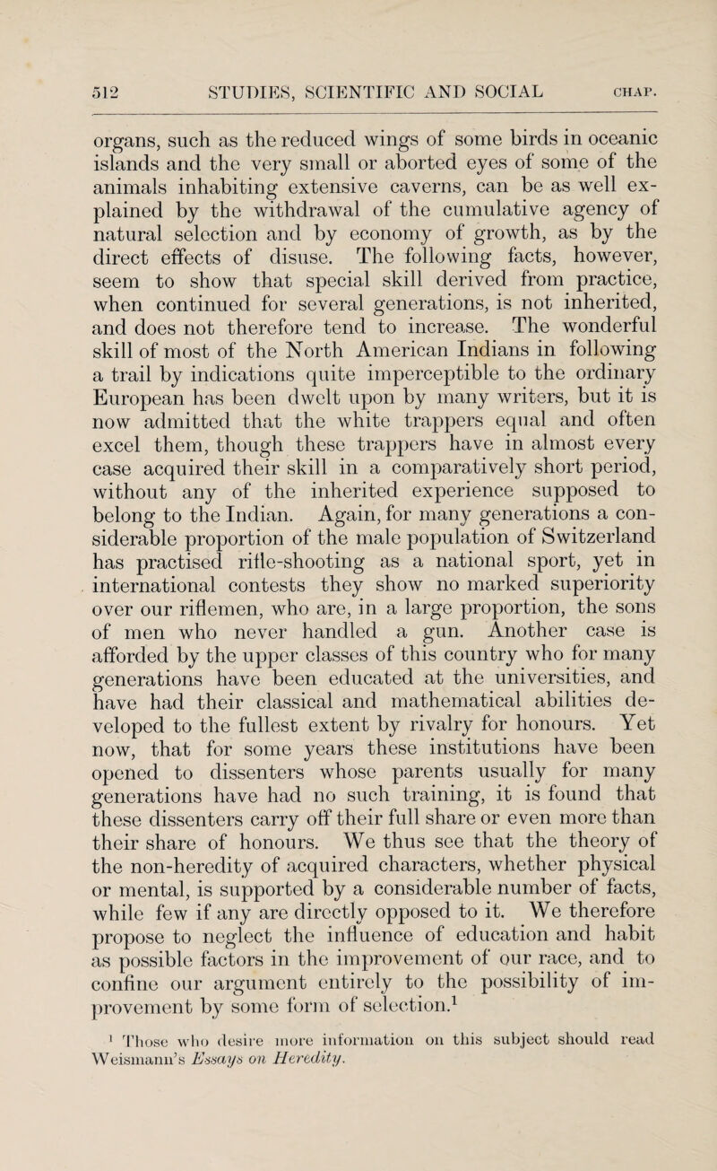 organs, such as the reduced wings of some birds in oceanic islands and the very small or aborted eyes of some of the animals inhabiting extensive caverns, can be as well ex¬ plained by the withdrawal of the cumulative agency of natural selection and by economy of growth, as by the direct effects of disuse. The following facts, however, seem to show that special skill derived from practice, when continued for several generations, is not inherited, and does not therefore tend to increase. The wonderful skill of most of the North American Indians in following a trail by indications quite imperceptible to the ordinary European has been dwelt upon by many writers, but it is now admitted that the white trappers equal and often excel them, though these trappers have in almost every case acquired their skill in a comparatively short period, without any of the inherited experience supposed to belong to the Indian. Again, for many generations a con¬ siderable proportion of the male population of Switzerland has practised rifle-shooting as a national sport, yet in international contests they show no marked superiority over our riflemen, who are, in a large proportion, the sons of men who never handled a gun. Another case is afforded by the upper classes of this country who for many generations have been educated at the universities, and have had their classical and mathematical abilities de¬ veloped to the fullest extent by rivalry for honours. Yet now, that for some years these institutions have been opened to dissenters whose parents usually for many generations have had no such training, it is found that these dissenters carry off their full share or even more than their share of honours. We thus see that the theory of the non-heredity of acquired characters, whether physical or mental, is supported by a considerable number of facts, while few if any are directly opposed to it. We therefore propose to neglect the influence of education and habit as possible factors in the improvement of our race, and to confine our argument entirely to the possibility of im¬ provement by some form of selection.1 1 Those who desire more information on this subject should read Weismann’s Essays on Heredity.