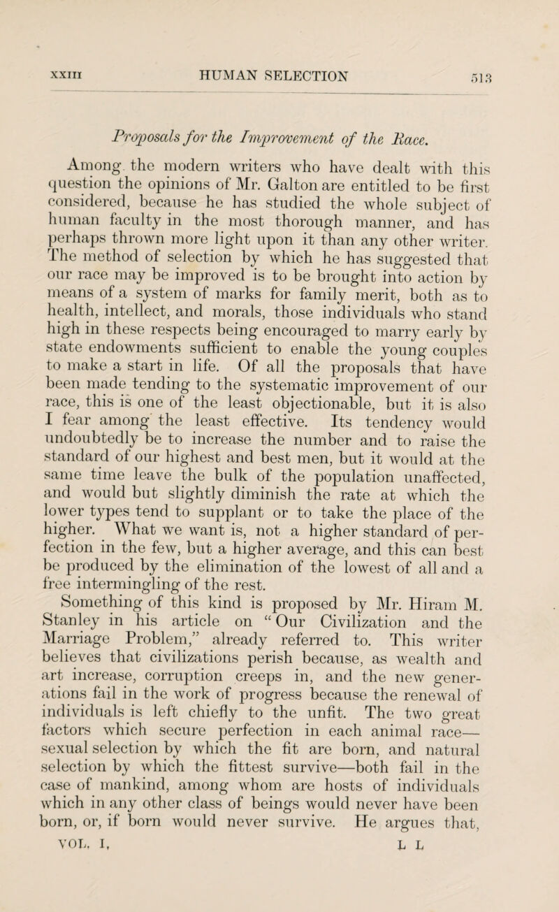 Proposals for the Improvement of the Race. Among, the modern writers who have dealt with this question the opinions of Mr. Galton are entitled to be first considered, because he has studied the whole subject of human faculty in the most thorough manner, and has perhaps thrown more light upon it than any other writer. The method of selection by which he has suggested that our race may be improved is to be brought into action by means of a system of marks for family merit, both as to health, intellect, and morals, those individuals who stand high in these respects being encouraged to marry early by state endowments sufficient to enable the young couples to make a start in life. Of all the proposals that have been made tending to the systematic improvement of our race, this is one of the least objectionable, but it is also I fear among the least effective. Its tendency would undoubtedly be to increase the number and to raise the standard of our highest and best men, but it would at the same time leave the bulk of the population unaffected, and would but slightly diminish the rate at which the lower types tend to supplant or to take the place of the higher. What we want is, not a higher standard of per¬ fection in the few, but a higher average, and this can best be produced by the elimination of the lowest of all and a free intermingling of the rest. Something of this kind is proposed by Mr. Hiram M. Stanley in his article on “Our Civilization and the Marriage Problem,” already referred to. This writer believes that civilizations perish because, as wealth and art increase, corruption creeps in, and the new gener¬ ations fail in the work of progress because the renewal of individuals is left chiefly to the unfit. The two great factors which secure perfection in each animal race— sexual selection by which the fit are born, and natural selection by which the fittest survive—both fail in the case of mankind, among whom are hosts of individuals which in any other class of beings would never have been born, or, if born would never survive. He argues that, VOL. I, L L