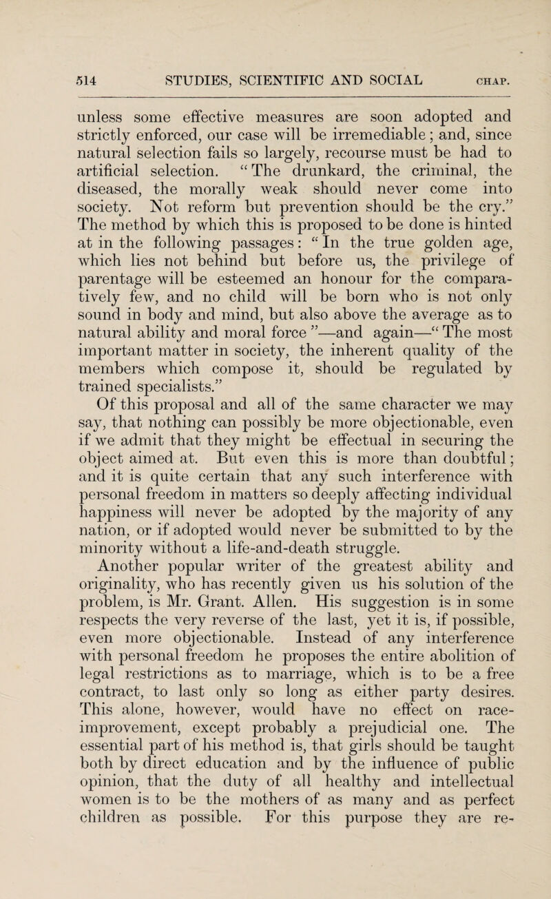 unless some effective measures are soon adopted and strictly enforced, our case will be irremediable; and, since natural selection fails so largely, recourse must be had to artificial selection. “ The drunkard, the criminal, the diseased, the morally weak should never come into society. Not reform but prevention should be the cry.” The method by which this is proposed to be done is hinted at in the following passages: “ In the true golden age, which lies not behind but before us, the privilege of parentage will be esteemed an honour for the compara¬ tively few, and no child will be born who is not only sound in body and mind, but also above the average as to natural ability and moral force ”—and again—“ The most important matter in society, the inherent quality of the members which compose it, should be regulated by trained specialists.” Of this proposal and all of the same character we may say, that nothing can possibly be more objectionable, even if we admit that they might be effectual in securing the object aimed at. But even this is more than doubtful; and it is quite certain that any such interference with personal freedom in matters so deeply affecting individual happiness will never be adopted by the majority of any nation, or if adopted would never be submitted to by the minority without a life-and-death struggle. Another popular writer of the greatest ability and originality, who has recently given us his solution of the problem, is Mr. Grant. Allen. His suggestion is in some respects the very reverse of the last, yet it is, if possible, even more objectionable. Instead of any interference with personal freedom he proposes the entire abolition of legal restrictions as to marriage, which is to be a free contract, to last only so long as either party desires. This alone, however, would have no effect on race- improvement, except probably a prejudicial one. The essential part of his method is, that girls should be taught both by direct education and by the influence of public opinion, that the duty of all healthy and intellectual women is to be the mothers of as many and as perfect children as possible. For this purpose they are re-