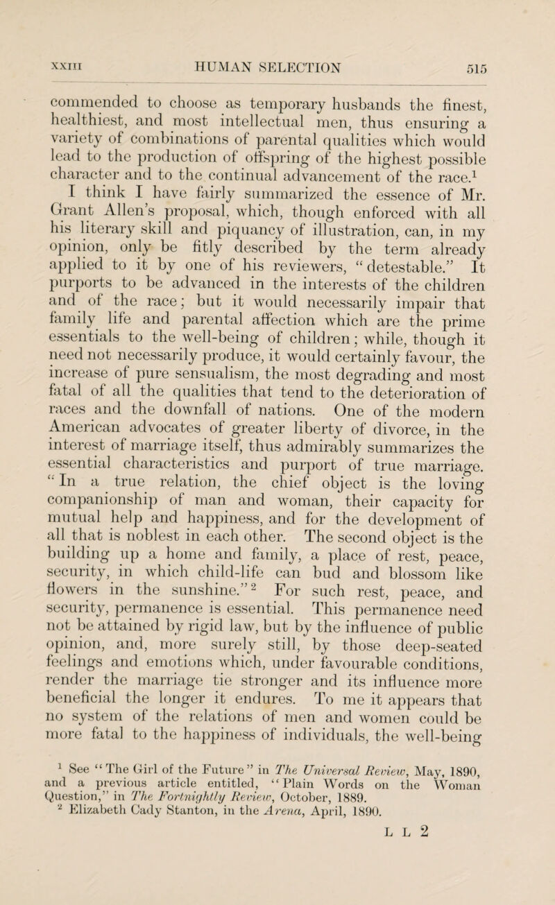 commended to choose as temporary husbands the finest, healthiest, and most intellectual men, thus ensuring a variety of combinations of parental qualities which would lead to the production of offspring of the highest possible character and to the continual advancement of the race.1 I think I have fairly summarized the essence of Mr. Grant Allen s proposal, which, though enforced with all his literary skill and piquancy of illustration, can, in my opinion, only be fitly described by the term already applied to it by one of his reviewers, “ detestable.” It purports to be advanced in the interests of the children and of the race; but it would necessarily impair that family life and parental affection which are the prime essentials to the well-being of children; while, though it need not necessarily produce, it would certainly favour, the increase of pure sensualism, the most degrading and most fatal of all the qualities that tend to the deterioration of races and the downfall of nations. One of the modern American advocates of greater liberty of divorce, in the interest of marriage itself, thus admirably summarizes the essential characteristics and purport of true marriage. In a true relation, the chief object is the loving companionship of man and woman, their capacity for mutual help and happiness, and for the development of all that is noblest in each other. The second object is the building up a home and family, a place of rest, peace, security, in which child-life can bud and blossom like flowers in the sunshine.”2 For such rest, peace, and security, permanence is essential. This permanence need not be attained by rigid law, but by the influence of public opinion, and, more surely still, by those deep-seated feelings and emotions which, under favourable conditions, render the marriage tie stronger and its influence more beneficial the longer it endures. To me it appears that no system of the relations of men and women could be more fatal to the happiness of individuals, the well-being 1 See “The Girl of the Future” in The Universal Review, May, 1890, and a previous article entitled, “Plain Words on the Woman Question,” in The Fortnightly Review, October, 1889. * Elizabeth Cady Stanton, in the Arena, April, 1890. L L 2