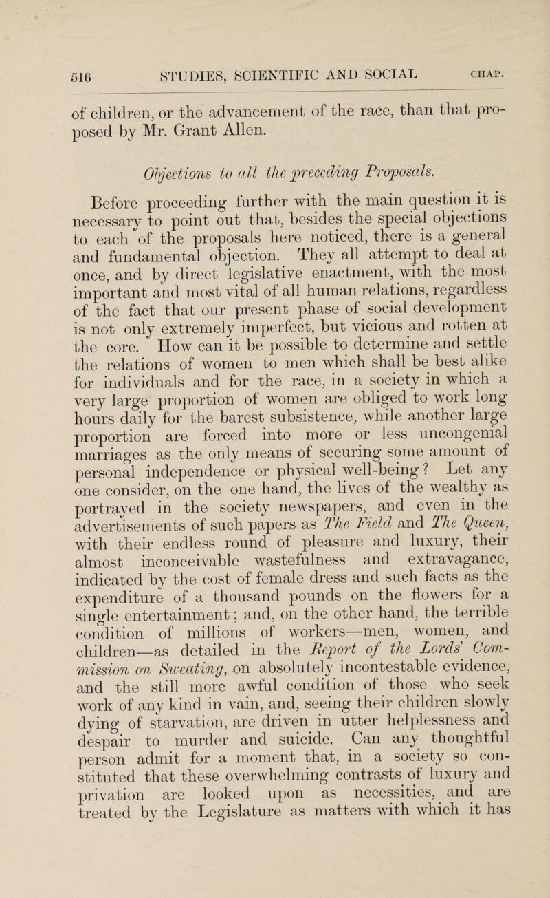 of children, or the advancement of the race, than that pro posed by Mr. Grant Allen. Objections to all the preceding Proposals. Before proceeding further with tne main question it is necessary to point out that, besides the special objections to each of the proposals here noticed, there is a general and fundamental objection. They all attempt to deal at once, and by direct legislative enactment, with the most important and most vital of all human relations, regardless of the fact that our present phase of social development is not only extremely imperfect, but vicious and rotten at the core. How can it be possible to determine and settle the relations of women to men which shall be best alike for individuals and for the race, in a society in which a very large proportion of women are obliged to work long hours daily for the barest subsistence, while another large proportion are forced into more or less uncongenial marriages as the only means of securing some amount of personal independence or physical well-being ? Let any one consider, on the one hand, the lives of the wealthy as portrayed in the society newspapers, and even in the advertisements of such papers as The Field and The Queen, with their endless round of pleasure and luxury, their almost inconceivable wastefulness and extravagance, indicated by the cost of female dress and such facts as the expenditure of a thousand pounds on tne flowers for a single entertainment; and, on the other hand, the terrible condition of millions of workers—men, women, and children—as detailed in the Pep or t of the Lords Com¬ mission on Sweating, on absolutely incontestable evidence, and the still more awful condition of those who seek work of any kind in vain, and, seeing their children slowly dying of starvation, are driven in utter helplessness and despair to murder and suicide. Can any thoughtful person admit for a moment that, in a society so con¬ stituted that these overwhelming contrasts of luxury and privation are looked upon as necessities, and are treated by the Legislature as matters with which it has