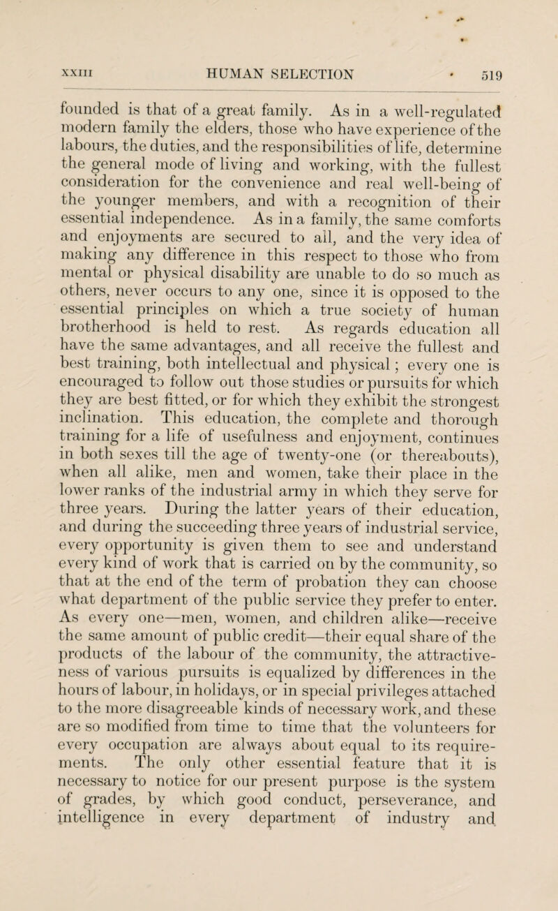founded is that of a great family. As in a well-regulated modern family the elders, those who have experience of the labours, the duties, and the responsibilities of life, determine the general mode of living and working, with the fullest consideration for the convenience and real well-being of the younger members, and with a recognition of their essential independence. As in a family, the same comforts and enjoyments are secured to ail, and the very idea of making any difference in this respect to those who from mental or physical disability are unable to do so much as others, never occurs to any one, since it is opposed to the essential principles on which a true society of human brotherhood is held to rest. As regards education all have the same advantages, and all receive the fullest and best training, both intellectual and physical; every one is encouraged to follow out those studies or pursuits for which they are best fitted, or for which they exhibit the strongest inclination. This education, the complete and thorough training for a life of usefulness and enjoyment, continues in both sexes till the age of twenty-one (or thereabouts), when all alike, men and women, take their place in the lower ranks of the industrial army in which they serve for three years. During the latter years of their education, and during the succeeding three years of industrial service, every opportunity is given them to see and understand every kind of work that is carried on by the community, so that at the end of the term of probation they can choose what department of the public service they prefer to enter. As every one—men, women, and children alike—receive the same amount of public credit—their equal share of the products of the labour of the community, the attractive¬ ness of various pursuits is equalized by differences in the hours of labour, in holidays, or in special privileges attached to the more disagreeable kinds of necessary work, and these are so modified from time to time that the volunteers for every occupation are always about equal to its require¬ ments. The only other essential feature that it is necessary to notice for our present purpose is the system of grades, by which good conduct, perseverance, and intelligence in every department of industry and