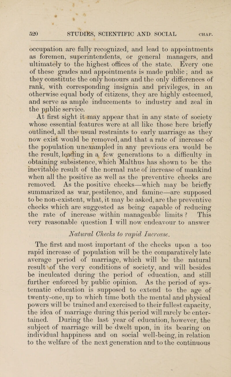 occupation are fully recognized, and lead to appointments as foremen, superintendents, or general managers, and ultimately to the highest offices of the state. Every one of these grades and appointments is made public; and as they constitute the only honours and the only differences of rank, with corresponding insignia and privileges, in an otherwise equal body of citizens, they are highly esteemed, and serve as ample inducements to industry and zeal in the public service. At first sight it may appear that in any state of society whose essential features were at all like those here briefly outlined, all the usual restraints to early marriage as they now exist would be removed, and that a rate of increase of the population unexampled in any previous era would be the result, lqading in a few generations to a difficulty in obtaining subsistence, which Malthus has shown to be the inevitable result of the normal rate of increase of mankind when all the positive as well as the preventive checks are removed. As the positive checks—which may be briefly summarized as war, pestilence, and famine—are supposed to be non-existent, what, it may be asked, are the preventive checks which are suggested as being capable of reducing the rate of increase within manageable limits ? This very reasonable question I will now endeavour to answer Natural Checks to rapid Increase. The first and most important of the checks upon a too rapid increase of population will be the comparatively late average period of marriage, which will be the natural result of the very conditions of society, and will besides be inculcated during the period of education, and still further enforced by public opinion. As the period of sys¬ tematic education is supposed to extend to the age of twenty-one, up to which time both the mental and physical powers will be trained and exercised to their fullest capacity, the idea of marriage during this period will rarely be enter¬ tained. During the last year of education, however, the subject of marriage will be dwelt upon, in its bearing on individual happiness and on social well-being, in relation to the welfare of the next generation and to the continuous