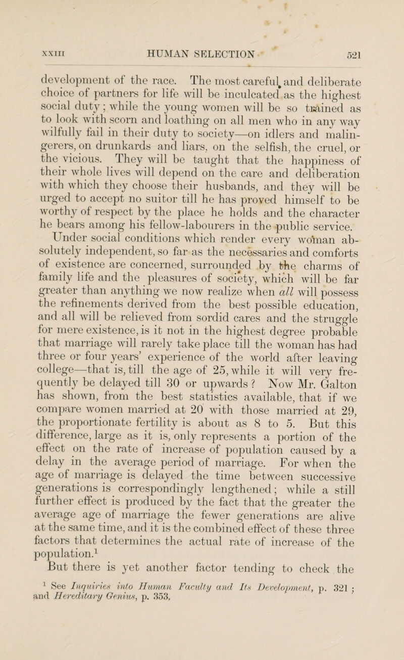 development of the race. The most careful, and deliberate choice of partners for life will be inculcated as the highest social duty ; while the young women will be so trained as to look with scorn and loathing on all men who m any way wilfully fail in their duty to society—on idlers and malin¬ gerers, on drunkards and liars, on the selfish, the cruel, or the vicious. They will be taught that the happiness of their whole lives will depend on the care and deliberation with which they choose their husbands, and they will be urged to accept no suitor till he has proved himself to be worthy of respect by the place he holds and the character he bears among his fellow-labourers in the public service. Under social conditions which render every woman ab¬ solutely independent, so far as the necessaries and comforts of existence are concerned, surrounded by the charms of family life and the pleasures of society, which will be far greater than anything we now realize when all will possess the refinements derived from the best possible education, and all will be relieved from sordid cares and the struggle for mere existence, is it not in the highest degree probable that marriage will rarely take place till the woman has had three or four years’ experience of the world after leaving college—that is, till the age of 25, while it will very fre¬ quently be delayed till 30 or upwards ? Now Mr. Galton has shown, from the best statistics available, that if we compare women married at 20 with those married at 29, the proportionate fertility is about as 8 to 5. But this difference, large as it is, only represents a portion of the effect on the rate of increase of population caused by a delay in the average period of marriage. For when the age of marriage is delayed the time between successive generations is correspondingly lengthened; Avhile a still further effect is produced by the fact that the greater the average age of marriage the fewer generations are alive at the same time, and it is the combined effect of these three factors that determines the actual rate of increase of the population.1 But there is yet another factor tending to check the 1 See Inquiries into Human Faculty and Its Development, p. 321 ; and Hereditary Genius, p. 353.