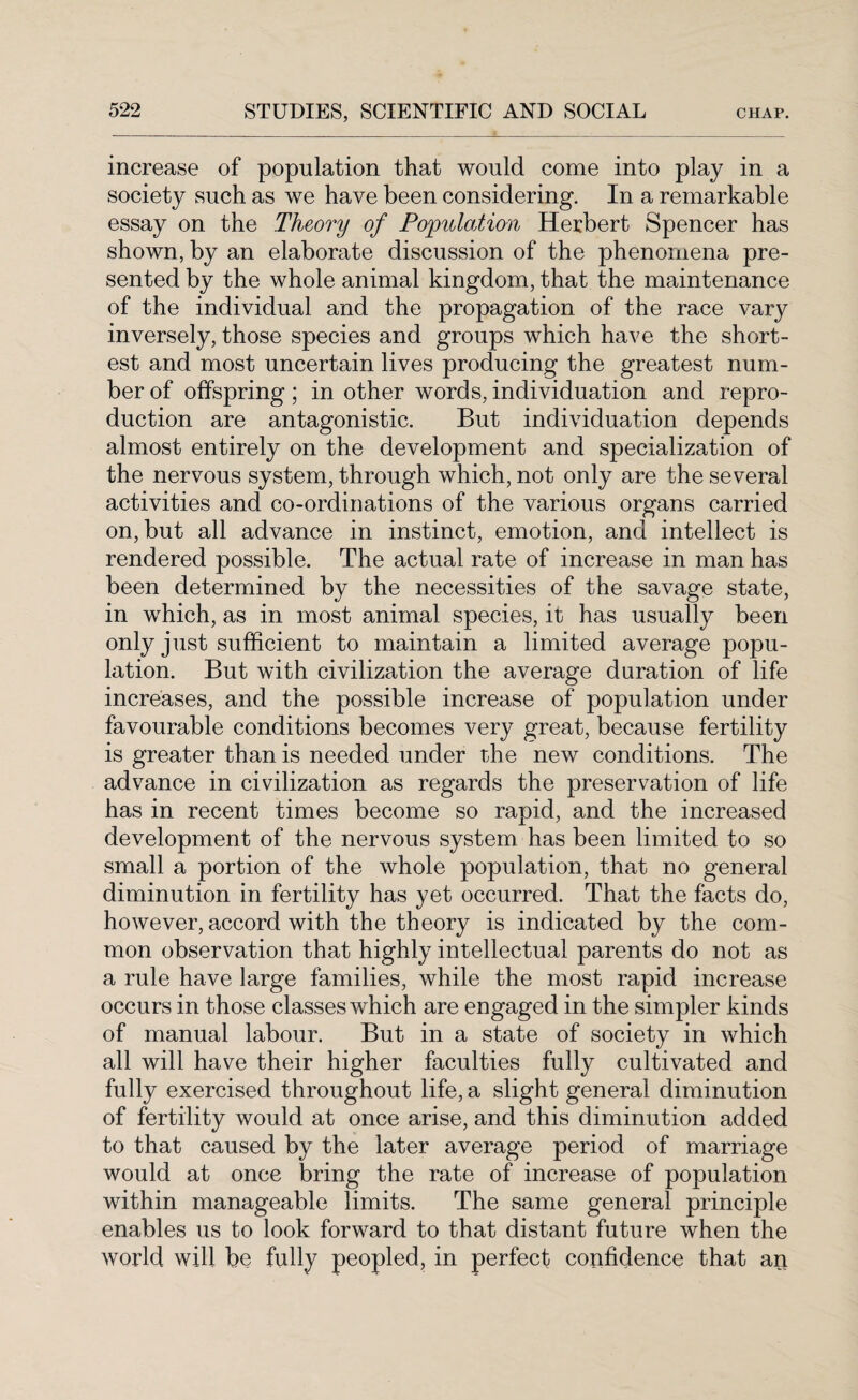 increase of population that would come into play in a society such as we have been considering. In a remarkable essay on the Theory of Population Herbert Spencer has shown, by an elaborate discussion of the phenomena pre¬ sented by the whole animal kingdom, that the maintenance of the individual and the propagation of the race vary inversely, those species and groups which have the short¬ est and most uncertain lives producing the greatest num¬ ber of offspring; in other words, individuation and repro¬ duction are antagonistic. But individuation depends almost entirely on the development and specialization of the nervous system, through which, not only are the several activities and co-ordinations of the various organs carried on, but all advance in instinct, emotion, and intellect is rendered possible. The actual rate of increase in man has been determined by the necessities of the savage state, in which, as in most animal species, it has usually been only just sufficient to maintain a limited average popu¬ lation. But with civilization the average duration of life increases, and the possible increase of population under favourable conditions becomes very great, because fertility is greater than is needed under the new conditions. The advance in civilization as regards the preservation of life has in recent times become so rapid, and the increased development of the nervous system has been limited to so small a portion of the whole population, that no general diminution in fertility has yet occurred. That the facts do, however, accord with the theory is indicated by the com¬ mon observation that highly intellectual parents do not as a rule have large families, while the most rapid increase occurs in those classes which are engaged in the simpler kinds of manual labour. But in a state of society in which all will have their higher faculties fully cultivated and fully exercised throughout life, a slight general diminution of fertility would at once arise, and this diminution added to that caused by the later average period of marriage would at once bring the rate of increase of population within manageable limits. The same general principle enables us to look forward to that distant future when the world will be fully peopled, in perfect confidence that ar*