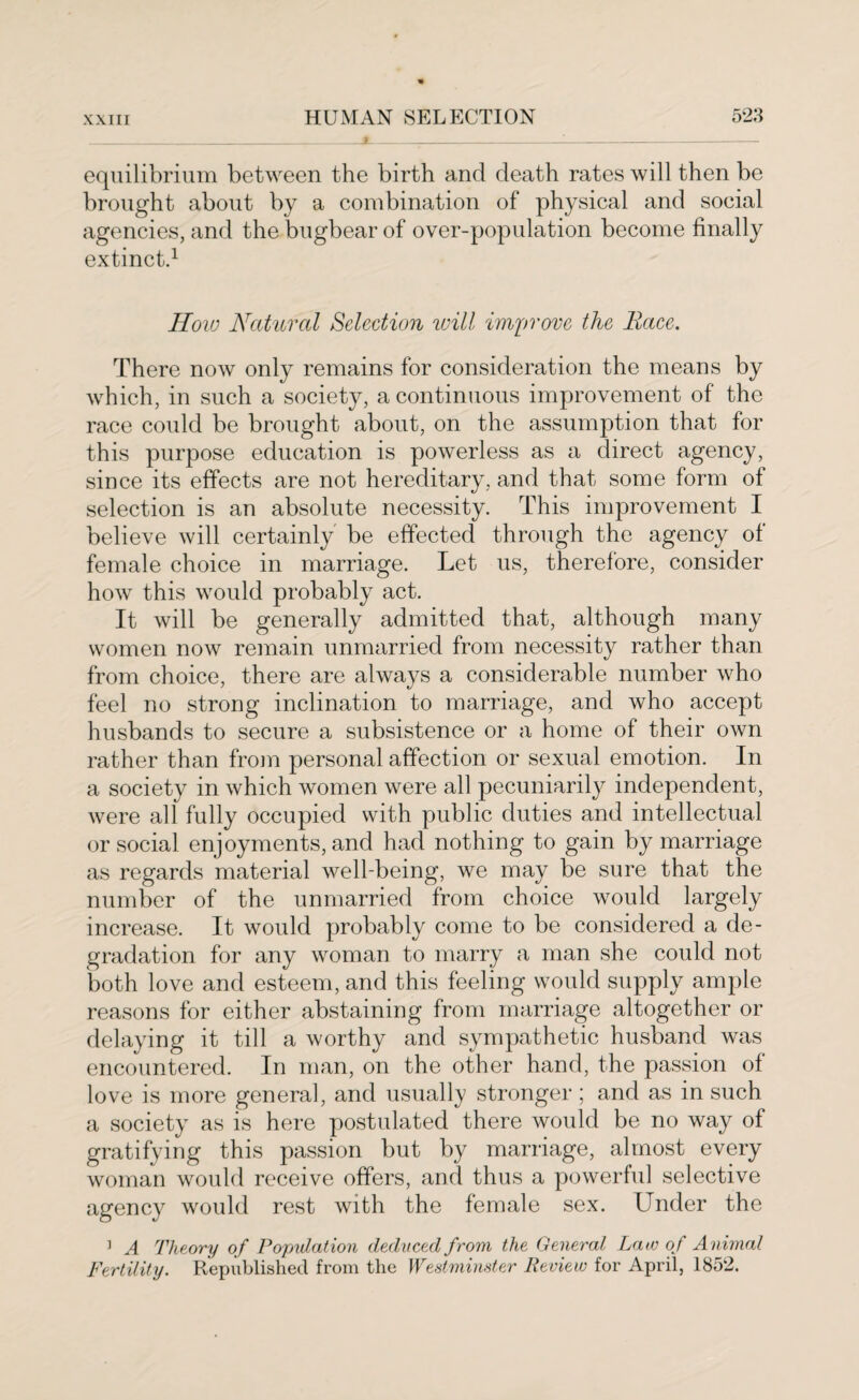 equilibrium between the birth and death rates will then be brought about by a combination of physical and social agencies, and the bugbear of over-population become finally extinct.1 How Natural Selection will improve the Race. There now only remains for consideration the means by which, in such a society, a continuous improvement of the race could be brought about, on the assumption that for this purpose education is powerless as a direct agency, since its effects are not hereditary, and that some form of selection is an absolute necessity. This improvement I believe will certainly be effected through the agency of female choice in marriage. Let us, therefore, consider how this would probably act. It will be generally admitted that, although many women now remain unmarried from necessity rather than from choice, there are always a considerable number who feel no strong inclination to marriage, and who accept husbands to secure a subsistence or a home of their own rather than from personal affection or sexual emotion. In a society in which women were all pecuniarily independent, were all fully occupied with public duties and intellectual or social enjoyments, and had nothing to gain by marriage as regards material well-being, we may be sure that the number of the unmarried from choice would largely increase. It would probably come to be considered a de¬ gradation for any woman to marry a man she could not both love and esteem, and this feeling would supply ample reasons for either abstaining from marriage altogether or delaying it till a worthy and sympathetic husband was encountered. In man, on the other hand, the passion of love is more general, and usually stronger ; and as in such a society as is here postulated there would be no way of gratifying this passion but by marriage, almost every woman would receive offers, and thus a powerful selective agencv would rest with the female sex. Under the ] A Theory of Population deduced from the General Late of Animal Fertility. Republished from the Westminster Review for April, 1852.