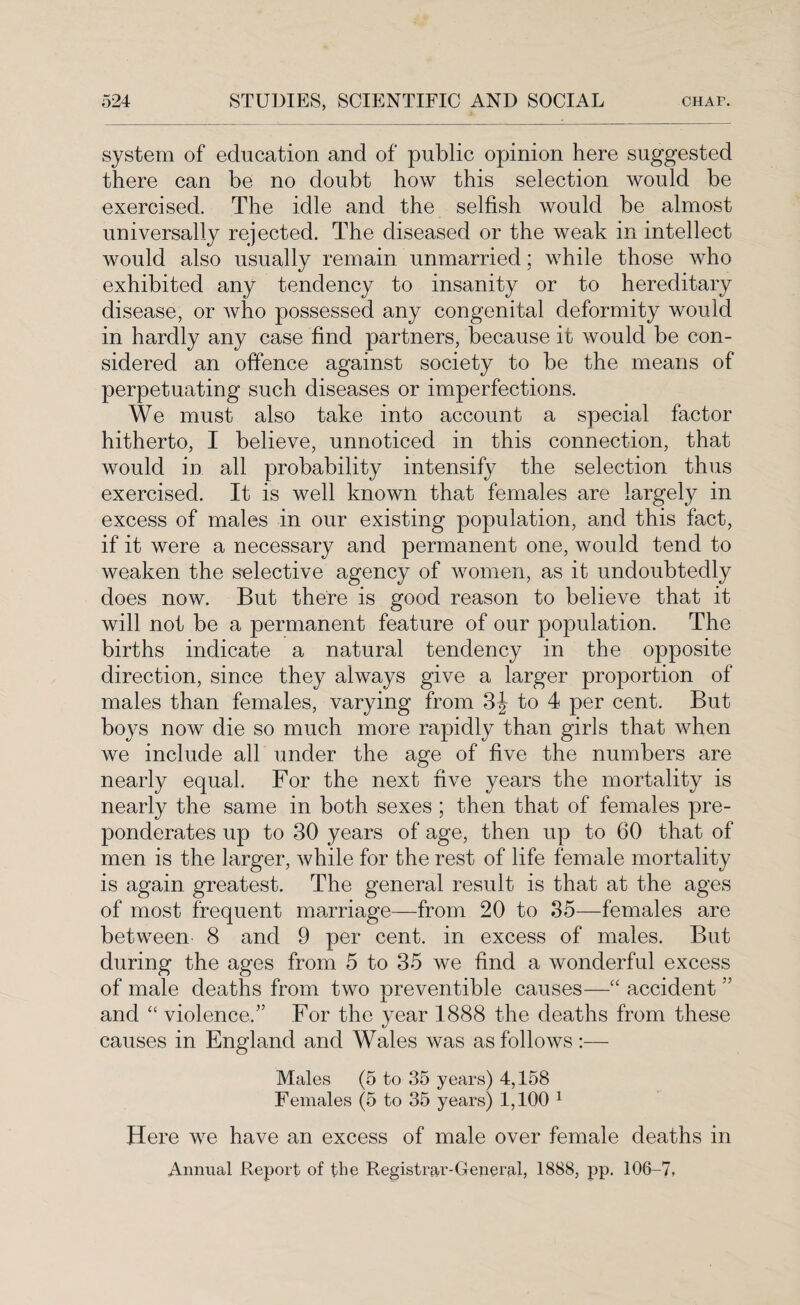 system of education and of public opinion here suggested there can be no doubt how this selection would be exercised. The idle and the selfish would be almost universally rejected. The diseased or the weak in intellect would also usually remain unmarried; while those who exhibited any tendency to insanity or to hereditary disease, or who possessed any congenital deformity would in hardly any case find partners, because it would be con¬ sidered an offence against society to be the means of perpetuating such diseases or imperfections. We must also take into account a special factor hitherto, I believe, unnoticed in this connection, that would in all probability intensify the selection thus exercised. It is well known that females are largely in excess of males in our existing population, and this fact, if it were a necessary and permanent one, would tend to weaken the selective agency of women, as it undoubtedly does now. But there is good reason to believe that it will not be a permanent feature of our population. The births indicate a natural tendency in the opposite direction, since they always give a larger proportion of males than females, varying from 3J to 4 per cent. But boys now die so much more rapidly than girls that when we include all under the age of five the numbers are nearly equal. For the next five years the mortality is nearly the same in both sexes ; then that of females pre¬ ponderates up to 30 years of age, then up to 60 that of men is the larger, while for the rest of life female mortality is again greatest. The general result is that at the ages of most frequent marriage—from 20 to 35—females are between 8 and 9 per cent, in excess of males. But during the ages from 5 to 35 we find a wonderful excess of male deaths from two preventible causes—“ accident ” and “ violence.” For the year 1888 the deaths from these causes in England and Wales was as follows :— Males (5 to 35 years) 4,158 Females (5 to 35 years) 1,100 1 Here we have an excess of male over female deaths in Annual Report of the Registrar-General, 1888, pp. 106-7,