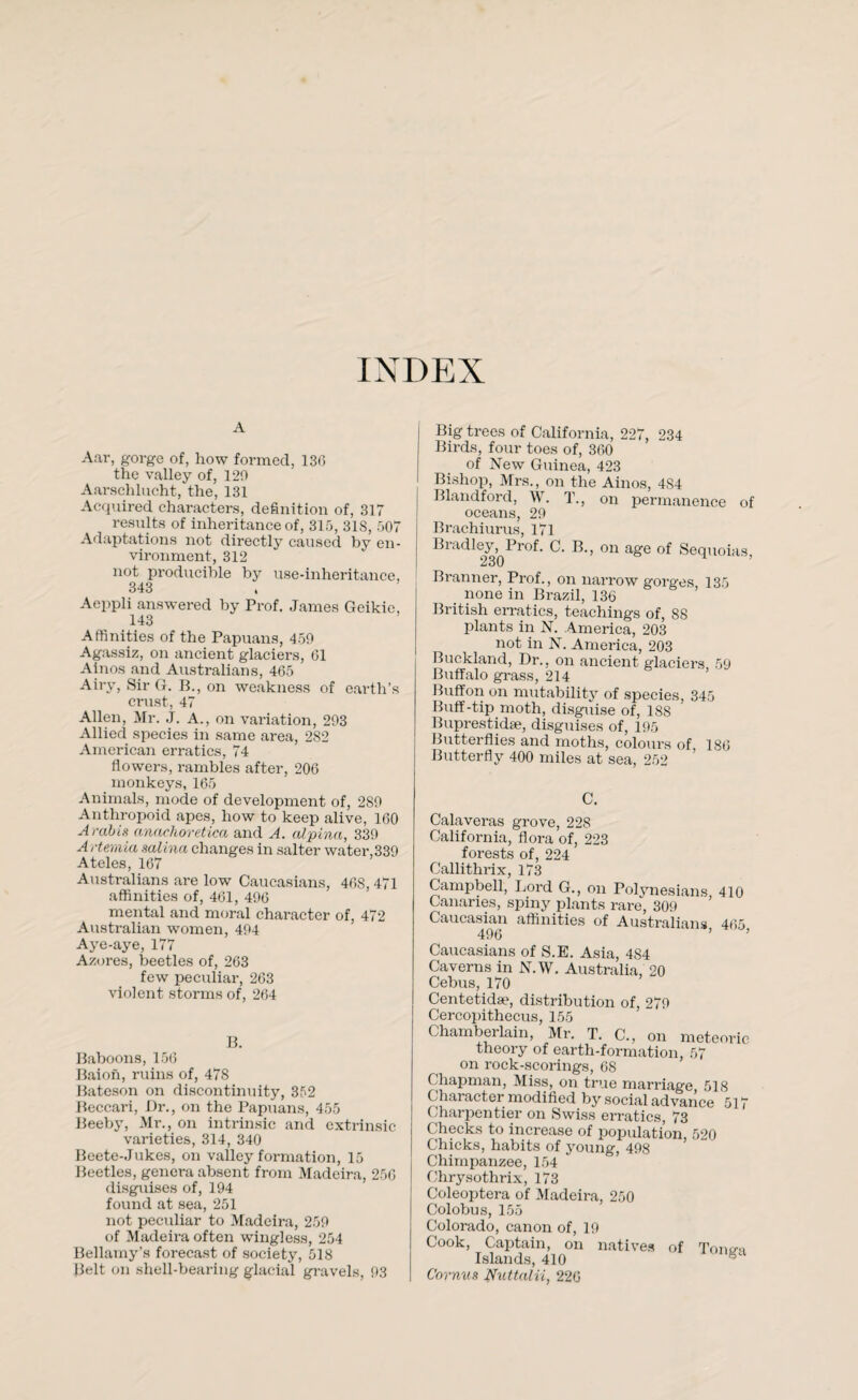 INDEX A Aar, gorge of, how formed, 136 the valley of, 129 Aarschlucht, the, 131 Acquired characters, definition of, 317 results of inheritance of, 315, 31S, 507 Adaptations not directly caused by en¬ vironment, 312 not producible by use-inheritance, 343 Aeppli answered by Prof. James Geikic, 143 Affinities of the Papuans, 459 Agassiz, on ancient glaciers, (31 Ainos and Australians, 465 Airy, Sir G. B., on weakness of earth’s crust, 47 Allen, Mr. J. A., on variation, 293 Allied species in same area, 282 American erratics, 74 flowers, rambles after, 206 monkeys, 165 Animals, mode of development of, 289 Anthropoid apes, how to keep alive, 160 Arabia anachoretica and A. alpina, 339 A rtemia salina changes in salter water,339 Ateles, 167 Australians are low Caucasians, 46S, 471 affinities of, 461, 496 mental and moral character of, 472 Australian women, 494 Aye-aye, 177 Azores, beetles of, 263 few peculiar, 263 violent storms of, 264 B. Baboons, 156 Baion, ruins of, 478 Bateson on discontinuity, 352 Beccari, Dr., on the Papuans, 455 Beeby, Mr., on intrinsic and extrinsic varieties, 314, 340 Beete-Jukes, on valley formation, 15 Beetles, genera absent from Madeira, 250 disguises of, 194 found at sea, 251 not peculiar to Madeira, 259 of Madeira often wingless, 254 Bellamy’s forecast of society, 518 Belt on shell-bearing glacial gravels, 93 Big trees of California, 227, 234 Birds, four toes of, 360 of New Guinea, 423 Bishop, Mrs., on the Ainos, 4S4 Blandford, W. T., on permanence of oceans, 29 Brachiurus, 171 Bradley, Prof. C. B., on age of Sequoias, 230 Branner, Prof., on narrow gorges 135 none in Brazil, 136 British erratics, teachings of, 88 plants in N. America, 203 not in N. America, 203 Buckland, Dr., on ancient glaciers 59 Buffalo grass, 214 Buffon on mutability of species, 345 Buff-tip moth, disguise of, 188 Buprestidse, disguises of, 195 Butterflies and moths, colours of 186 Butterfly 400 miles at sea, 252 C. Calaveras grove, 228 California, flora of, 223 forests of, 224 Callithrix, 173 Campbell, Lord G., on Polynesians 410 Canaries, spiny plants rare, 309 Caucasian affinities of Australians, 465, Caucasians of S.E. Asia, 4S4 Caverns in N.W. Australia, 20 Cebus, 170 Centetidae, distribution of, 279 Cercopithecus, 155 Chamberlain, Mr. T. C., on meteoric theory of earth-formation, 57 on rock-scorings, 68 Chapman, Miss, on true marriage 518 Character modified by social advance 517 Charpentier on Swiss erratics, 73 Checks to increase of population, 520 Chicks, habits of young, 498 Chimpanzee, 154 Chrysothrix, 173 Coleoptera of Madeira, 250 Colobus, 155 Colorado, canon of, 19 Cook, Captain, on natives of Tonya Islands, 410 Cornua Nnttalii, 226