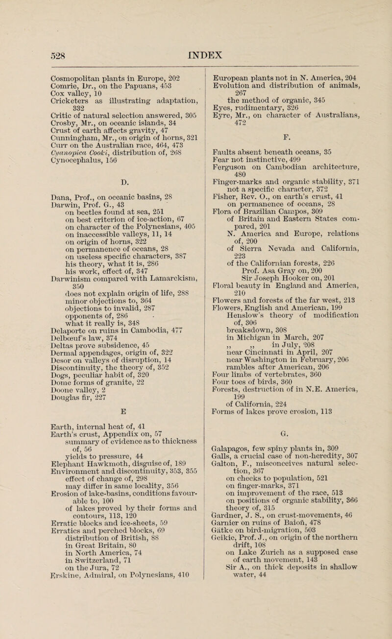 Cosmopolitan plants in Europe, 202 Comrie, Dr., on the Papuans, 453 Cox valley, 10 Cricketers as illustrating adaptation, 332 Critic of natural selection answered, 305 Crosby, Mr., on oceanic islands, 34 Crust of earth affects gravity, 47 Cunningham, Mr., on origin of horns, 321 Curr on the Australian race, 464, 473 Cyanopica Cooki, distribution of, 268 Cynocephalus, 156 D. Dana, Prof., on oceanic basins, 28 Darwin, Prof. G., 43 on beetles found at sea, 251 on best criterion of ice-action, 67 on character of the Polynesians, 405 on inaccessible valleys, 11, 14 on origin of horns, 322 on permanence of oceans, 28 on useless specific characters, 387 his theory, what it is, 286 his work, effect of, 347 Darwinism compared with Lamarckism, 350 does not explain origin of life, 288 minor objections to, 364 objections to invalid, 287 opponents of, 286 what it really is, 348 Delaporte on ruins in Cambodia, 477 Delboeuf’s law, 374 Deltas prove subsidence, 45 Dermal appendages, origin of, 322 Desor on valleys of disruption, 14 Discontinuity, the theory of, 352 Dogs, peculiar habit of, 320 Dome forms of granite, 22 Doone valley, 2 Douglas fir, 227 E Earth, internal heat of, 41 Earth’s crust, Appendix on, 57 summary of evidence as to thickness of, 56 yields to pressure, 44 Elephant Hawkmoth, disguise of, 189 Environment and discontinuity, 353, 355 effect of change of, 298 may differ in same locality, 356 Erosion of lake-basins, conditions favour¬ able to, 100 of lakes proved by their forms and contours, 113, 120 Erratic blocks and ice-sheets, 59 Erratics and perched blocks, 69 distribution of British, SS in Great Britain, SO in North America, 74 in Switzerland, 71 on the Jura, 72 Erskine, Admiral, on Polynesians, 410 European plants not in N. America, 204 Evolution and distribution of animals, 267 the method of organic, 345 Eyes, rudimentary, 326 Eyre, Mr., on character of Australians, 472 F. Faults absent beneath oceans, 35 Fear not instinctive, 499 Ferguson on Cambodian architecture, 480 Finger-marks and organic stability, 371 not a specific character, 372 Fisher, Rev. O., on earth’s crust, 41 on permanence of oceans, 2S Flora of Brazilian Campos, 309 of Britain and Eastern States com¬ pared, 201 N. America and Europe, relations of, 200 of Sierra Nevada and California, 223 of the Californian forests, 226 Prof. Asa Gray on, 200 Sir Joseph Hooker on, 201 Floral beauty in England and America, 210 Flowers and forests of the far west, 213 Flowers, English and American, 199 Henslow’s theory of modification of, 306 breaksdown, 308 in Michigan in March, 207 ,, ,, in July, 208 near Cincinnati in April, 207 near Washington in February, 206 rambles after American, 206 Four limbs of vertebrates, 360 Four toes of birds, 360 Forests, destruction of in N.E. America, 199 of California, 224 Forms of lakes prove erosion, 113 G. Galapagos, few spiny plants in, 309 Galls, a crucial case of non-heredity, 307 Galton, F., misconceives natural selec¬ tion, 367 on checks to population, 521 on finger-marks, 371 on improvement of the race, 513 on positions of organic stability, 366 theory of, 315 Gardner, J. S., on crust-movements, 46 Gamier on ruins of Baion, 478 Giitke on bird-migration, 503 Geikie, Prof. J., on origin of the northern drift, 108 on Lake Zurich as a supposed case of earth movement, 143 Sir A., on thick deposits in shallow water, 44