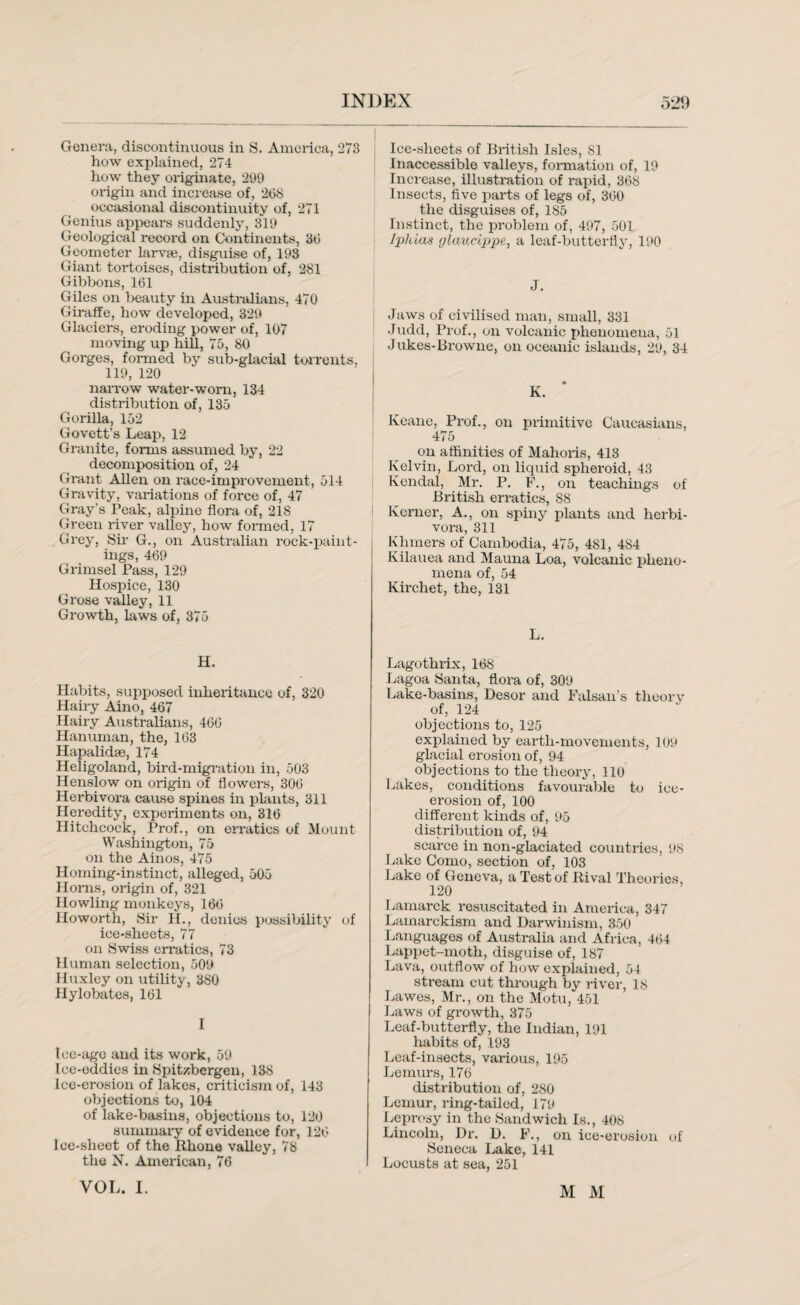 Genera, discontinuous in S. America, 273 how explained, 274 how they originate, 299 origin and increase of, 298 occasional discontinuity of, 271 Genius appears suddenly, 319 Geological record on Continents, 38 Geometer larvae, disguise of, 193 Giant tortoises, distribution of, 281 Gibbons, 161 Giles on beauty in Australians, 470 Giraffe, how developed, 329 Glaciers, eroding power of, 107 moving up hill, 75, 80 Gorges, formed by sub-glacial torrents, 119, 120 narrow water-worn, 134 distribution of, 135 Gorilla, 152 Govett’s Leap, 12 Granite, forms assumed by, 22 decomposition of, 24 Grant Allen on race-improvement, 514 Gravity, variations of force of, 47 Gray’s Peak, alpine flora of, 218 Green river valley, how formed, 17 Grey, Sir G., on Australian rock-paint¬ ings, 469 Grimsel Pass, 129 Hospice, 130 Grose valley, 11 Growth, laws of, 375 H. Habits, supposed inheritance of, 320 Hairy Aino, 467 Hairy Australians, 466 Hanuman, the, 163 Hapalidse, 174 Heligoland, bird-migration in, 503 Henslow on origin of flowers, 306 Herbivora cause spines in plants, 311 Heredity, experiments on, 316 Hitchcock, Prof., on erratics of Mount Washington, 75 on the Ainos, 475 Homing-instinct, alleged, 505 Homs, origin of, 321 Howling monkeys, 166 Howorth, Sir H., denies possibility of ice-sheets, 77 on Swiss erratics, 73 Human selection, 509 Huxley on utility, 380 Hylobates, 161 I Icc-ago and its work, 59 Ice-eddies in Spitsbergen, 138 Ice-erosion of lakes, criticism of, 143 objections to, 104 of lake-basins, objections to, 120 summary of evidence for, 126 loe-slieet of the Rhone valley, 78 the N. American, 76 Ice-sheets of British Isles, 81 Inaccessible valleys, formation of, 19 Increase, illustration of rapid, 368 Insects, five parts of legs of, 360 the disguises of, 185 Instinct, the problem of, 497, 501 Iphias glaucippe, a leaf-butterfly, 190 J. Jaws of civilised man, small, 331 Judd, Prof., on volcanic phenomena, 51 Jukes-Browne, on oceanic islands, 29, 34 K. Keane, Prof., on primitive Caucasians, 475 on affinities of Mahoris, 413 Kelvin, Lord, on liquid spheroid, 43 Kendal, Mr. P. F., on teachings of British erratics, 88 Korner, A., on spiny plants and herbi¬ vora, 311 Khmers of Cambodia, 475, 481, 484 Kilauea and Mauna Loa, volcanic pheno¬ mena of, 54 Kirchet, the, 131 L. Lagothrix, 16S Lagoa Santa, flora of, 309 Lake-basins, Desor and Falsan’s theory of, 124 objections to, 125 explained by earth-movements, 109 glacial erosion of, 94 objections to the theory, 110 Lakes, conditions favourable to ice- erosion of, 100 different kinds of, 95 distribution of, 94 scarce in non-glaciated countries, 98 Lake Como, section of, 103 Lake of Geneva, a Test of Rival Theories, 120 Lamarck resuscitated in America, 347 Lamarckism and Darwinism, 350 Languages of Australia and Africa, 464 Lappet-moth, disguise of, 187 Lava, outflow of how explained, 54 stream cut through by river, 18 Lawes, Mr., on the Motu, 451 Laws of growth, 375 Leaf-butterfly, the Indian, 191 habits of, 193 Leaf-insects, various, 195 Lemurs, 176 distribution of, 280 Lemur, ring-tailed, 179 Leprosy in the Sandwich Is., 408 Lincoln, Dr. D. F., on ice-erosion of Seneca Lake, 141 Locusts at sea, 251 VOL. I. M M