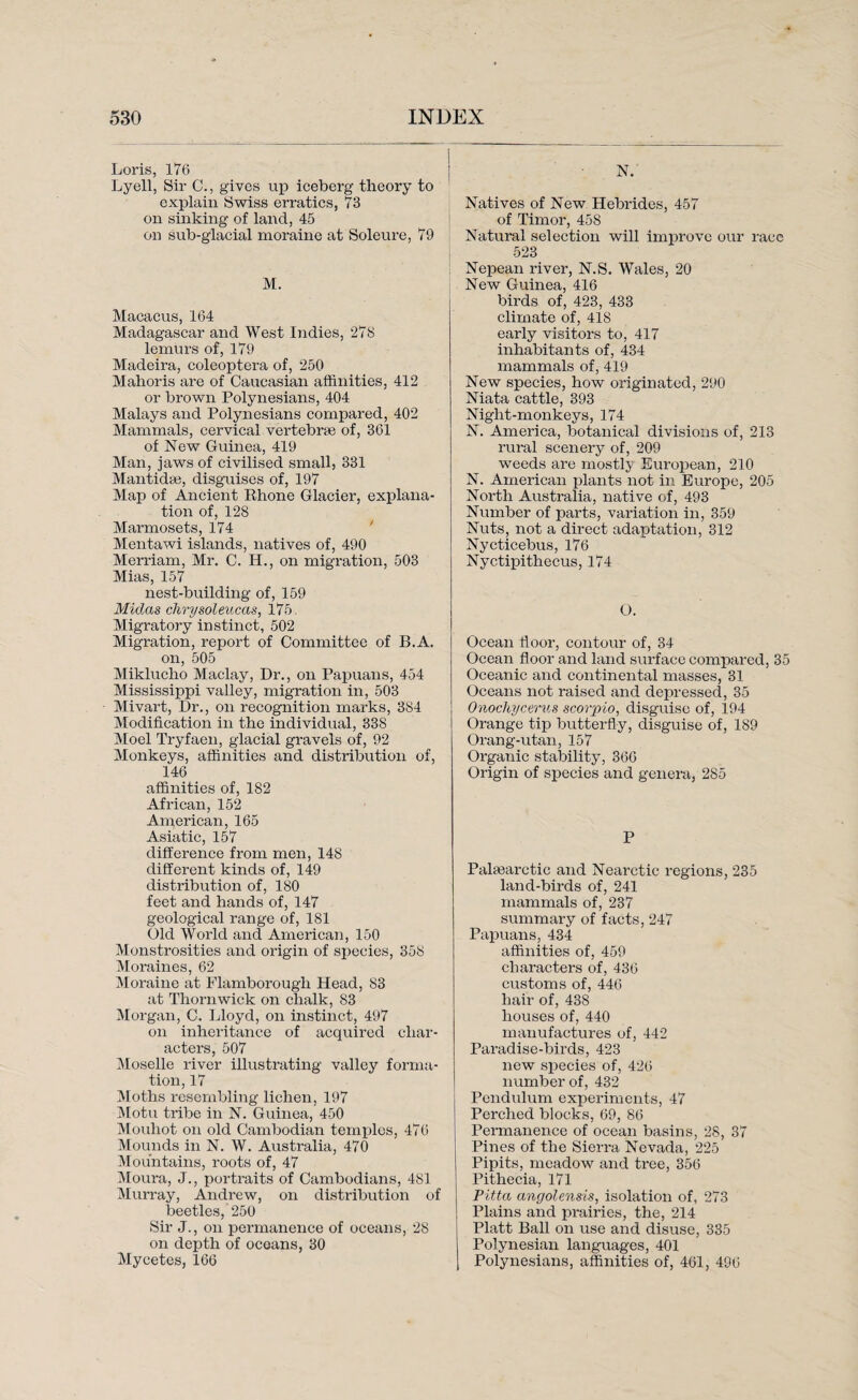 Loris, 176 Lyell, Sir C., gives up iceberg theory to explain Swiss erratics, 73 on sinking of land, 45 on sub-glacial moraine at Soleure, 79 M. Macacus, 164 Madagascar and West Indies, 278 lemurs of, 179 Madeira, coleoptera of, 250 Mahoris are of Caucasian affinities, 412 or brown Polynesians, 404 Malays and Polynesians compared, 402 Mammals, cervical vertebrae of, 361 of New Guinea, 419 Man, jaws of civilised small, 331 Mantidse, disguises of, 197 Map of Ancient Rhone Glacier, explana¬ tion of, 128 Marmosets, 174 Mentawi islands, natives of, 490 Merriam, Mr. C. H., on migration, 503 Mias, 157 nest-building of, 159 Midas chrysoleucas, 175. Migratory instinct, 502 Migration, report of Committee of B.A. on, 505 Miklucho Maclay, Dr., on Papuans, 454 Mississippi valley, migration in, 503 Mivart, Dr., on recognition marks, 384 Modification in the individual, 338 Moel Tryfaen, glacial gravels of, 92 Monkeys, affinities and distribution of, 146 affinities of, 182 African, 152 American, 165 Asiatic, 157 difference from men, 148 different kinds of, 149 distribution of, 180 feet and hands of, 147 geological range of, 181 Old World and American, 150 Monstrosities and origin of species, 358 Moraines, 62 Moraine at Flamborough Head, 83 at Thornwick on chalk, 83 Morgan, C. Lloyd, on instinct, 497 on inheritance of acquired char¬ acters, 507 Moselle river illustrating valley forma¬ tion, 17 Moths resembling lichen, 197 Motu tribe in N. Guinea, 450 Mouhot on old Cambodian temples, 476 Mounds in N. W. Australia, 470 Mountains, roots of, 47 Moura, J., portraits of Cambodians, 481 Murray, Andrew, on distribution of beetles, 250 Sir J., on permanence of oceans, 28 on depth of oceans, 30 Mycetes, 166 N.' Natives of New Hebrides, 457 of Timor, 458 Natural selection will improve our race 523 Nepean river, N.S. Wales, 20 New Guinea, 416 birds of, 423, 433 climate of, 418 early visitors to, 417 inhabitants of, 434 mammals of, 419 New species, how originated, 290 Niata cattle, 393 Night-monkeys, 174 N. America, botanical divisions of, 213 rural scenery of, 209 weeds are mostly European, 210 N. American plants not in Europe, 205 North Australia, native of, 493 Number of parts, variation in, 359 Nuts, not a direct adaptation, 312 Nycticebus, 176 Nyctipithecus, 174 O. Ocean floor, contour of, 34 Ocean floor and land surface compared, 35 Oceanic and continental masses, 31 Oceans not raised and depressed, 35 Onochycerus scorpio, disguise of, 194 Orange tip butterfly, disguise of, 189 Orang-utan, 157 Organic stability, 366 Origin of species and genera, 285 P Palsearctic and Nearctic regions, 235 land-birds of, 241 mammals of, 237 summary of facts, 247 Papuans, 434 affinities of, 459 characters of, 436 customs of, 446 hair of, 438 houses of, 440 manufactures of, 442 Paradise-birds, 423 new species of, 426 number of, 432 Pendulum experiments, 47 Perched blocks, 69, 86 Permanence of ocean basins, 28, 37 Pines of the Sierra Nevada, 225 Pipits, meadow and tree, 356 Pithecia, 171 Pitta angolensis, isolation of, 273 Plains and prairies, the, 214 Platt Ball on use and disuse, 335 Polynesian languages, 401 Polynesians, affinities of, 461, 496