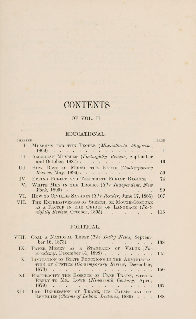 CONTENTS OF VOL. II EDUCATIONAL. CHAPTER PAGE I. Museums for the People (Macmillan's Maqazine, 1869). 1 II. American Museums (Fortnightly Review, September and October, 1887). 16 HI. How Best to Model the Earth (Contemporary Review, May, 1896). 59 IV. Epping Forest and Temperate Forest Regions . 74 V. White Men in the Tropics {The Independent, New York, 1899). 99 VI. How to Civilise Savages (The Reader, June 17, 1865) 107 VII. The Expressiveness of Speech, or Mouth-Gesture as a Factor in the Origin of Language {Fort¬ nightly Review, October, 1895). 115 POLITICAL. VIII. Coal a National Trust {The Daily News, Septem¬ ber 16, 1873). 138 IX. Paper Money as a Standard of Value {The Academy, December 31, 1898). 145 X. Limitation of State Functions in the Administra¬ tion of Justice {Contemjjorary Review, December, 1873). 150 XI. Reciprocity the Essence of Free Trade, with a Reply to Mr. Lowe {Nineteenth Century, April, 1879). 167 XII. The Depression of Trade, its Causes and its Remedies {Claims of Labour Lectures, 1886) 188