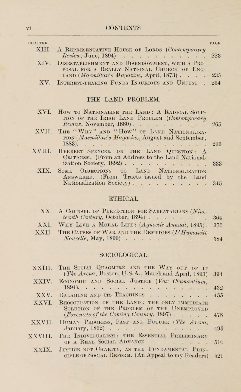 CHAPTER XIII. XIV. XV. PAGE A Representative House of Lords (Contemporary Review, June, 1894). 223 Disestablishment and Disendowment, with a Pro¬ posal for a Really National Church of Eng¬ land {Macmillan1 s Magazine, April, 1873) .... 235 Interest-bearing Funds Injurious and Unjust . 254 THE LAND PROBLEM. XVI. How to Nationalise the Land : A Radical Solu¬ tion of the Irish Land Problem (Contemporary Review, November, 1880). 265 XVII. The “Why” and “How” of Land Nationaliza¬ tion (Macmillan’s Magazine, August and September, 1883).’.296 XVIII. Herbert Spencer on the Land Question : A Criticism. (From an Address to the Land National¬ ization Society, 1892). 333 XIX. Some Objections to Land Nationalization Answered. (From Tracts issued by the Land Nationalization Society).345 XX. XXL XXII. XXIII. XXIV. XXV. XXVI. XXVII. XXVIII. XXIX. ETHICAL. A Counsel of Perfection for Sabbatarians (Nine¬ teenth Century, October, 1894). 3(j4 Why Live a Moral Life? {Agnostic Annual, 1895). 375 The Causes of War and the Remedies {U Humanite Nouvelle, May, 1899). 384 SOCIOLOGICAL. The Social Quagmire and the Way out of it {The Arena, Boston, U.S.A., March and April, 1893) 394 Economic and Social Justice (Vox Clamantium, 1894). 432 Ralahine and its Teachings.455 Reoccupation of the Land : the only immediate Solution of the Problem of the Unemployed {Forecasts of the Coming Century, 1897). 478 Human Progress, Past and Future {The Arena, January, 1892). 493 The Individualism : the Essential Preliminary of a Real Social Advance.510 Justice not Charity, as the Fundamental Prin¬ ciple of Social Reform. (An Appeal to my Readers) 521
