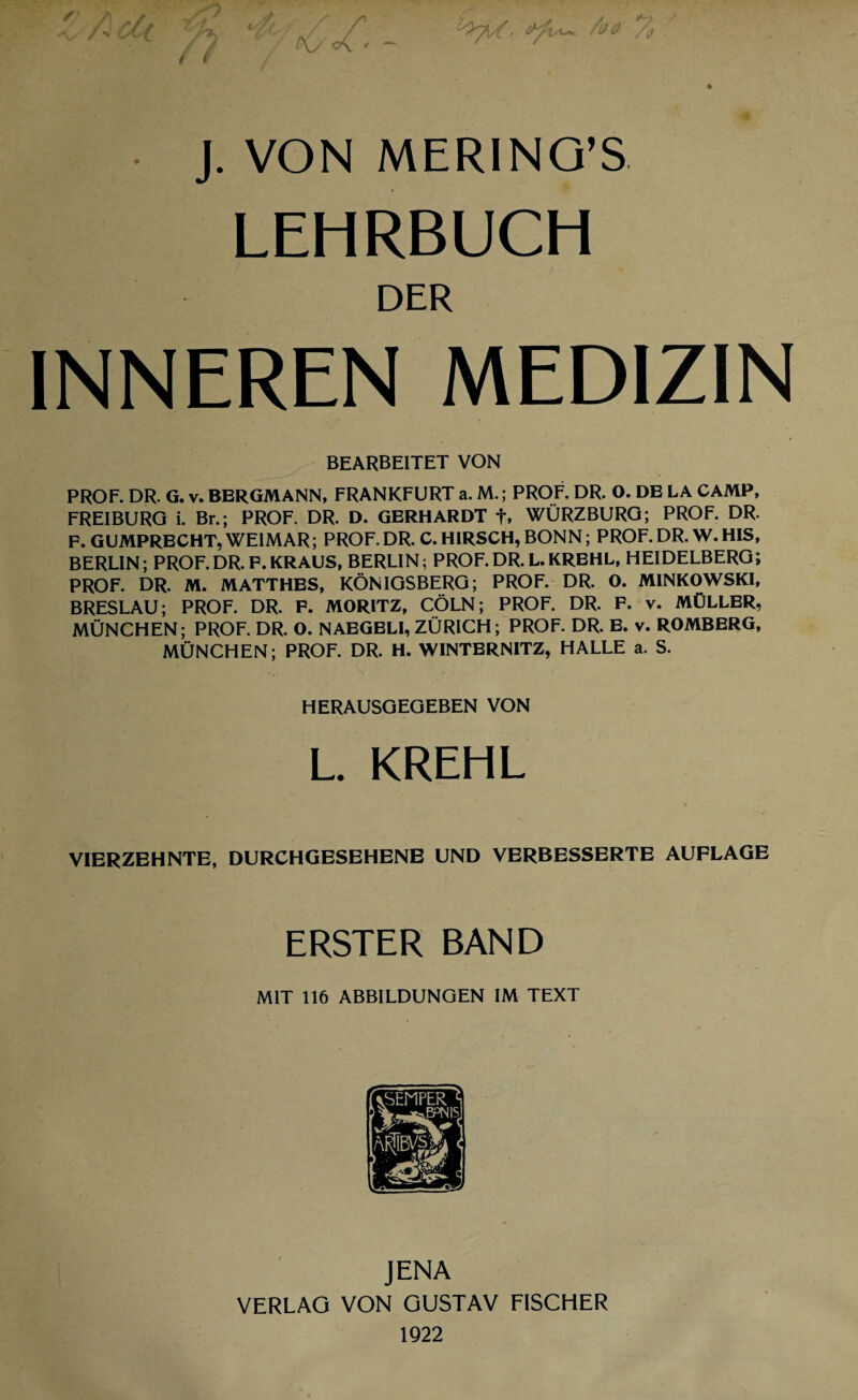 4 J. VON MERING’S LEHRBUCH DER INNEREN MEDIZIN BEARBEITET VON PROF. DR. G. v. BERGMANN, FRANKFURT a. M.; PROF. DR. O. DE LA CAMP, FREIBURG i. Br.; PROF. DR. D. GERHARDT f, WÜRZBURG; PROF. DR. F.GUMPRECHT, WEIMAR; PROF.DR. C.HIRSCH, BONN; PROF.DR. W.HIS, BERLIN; PROF.DR. P.KRAUS, BERLIN; PROF.DR. L.KREHL, HEIDELBERG; PROF. DR. M. MATTHES, KÖNIGSBERG; PROF. DR. O. MINKOWSKI, BRESLAU; PROF. DR. P. MORITZ, CÖLN; PROF. DR. F. v. MÜLLER, MÜNCHEN; PROF. DR. O. NAEGELI, ZÜRICH; PROF. DR. E. v. ROMBERG, MÜNCHEN; PROF. DR. H. WINTERNITZ, HALLE a. S. HERAUSGEGEBEN VON L. KREHL VIERZEHNTE, DURCHGESEHENE UND VERBESSERTE AUFLAGE ERSTER BAND MIT 116 ABBILDUNGEN IM TEXT JENA VERLAG VON GUSTAV FISCHER 1922