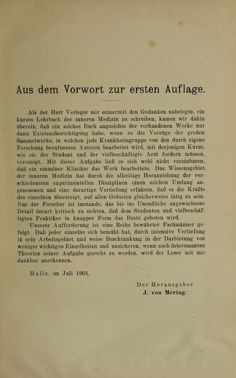 Aus dem Vorwort zur ersten Auflage. Als der Herr Verleger mir seinerzeit den Gedanken nahelegte, ein kurzes Lehrbuch der inneren Medizin zu schreiben, kamen wir dahin überein, daß ein solches Buch angesichts der vorhandenen Werke nur dann Existenzberechtigung habe, wenn es die Vorzüge der großen Sammelwerke, in welchen jede Krankheitsgruppe von den durch eigene Forschung berufensten Autoren bearbeitet wird, mit derjenigen Kürze, wie sic der Student und der vielbeschäftigte Arzt fordern müssen, vereinigt. Mit dieser Aufgabe ließ es sich wohl nicht vereinbaren, daß ein einzelner Kliniker das Werk bearbeitete. Das Wissensgebiet der inneren Medizin hat durch die allseitige Heranziehung der ver¬ schiedensten experimentellen Disziplinen einen solchen Umfang an¬ genommen und eine derartige Vertiefung erfahren, daß es die Kräfte des einzelnen übersteigt, auf allen Gebieten gleicherweise tätig zu sein. Nur der Forscher ist imstande, das bis ins Unendliche angewachsene Detail derart kritisch zu sichten, daß dem Studenten und vielbeschäf¬ tigten Praktiker in knapper Form das Beste geboten wird. Unserer Aufforderung ist eine Reihe bewährter Fachmänner ge¬ folgt. Daß jeder einzelne sich bemüht hat, durch intensive Vertiefung in sein Arbeitsgebiet und weise Beschränkung in der Darbietung von weniger wichtigen Einzelheiten und unsicheren, wenn auch interessanten Theorien seiner Aufgabe gerecht zu werden, wird der Leser mit mir dankbar anerkennen. Halle, im Juli 1901. Der Herausgeber « J. von Mering.