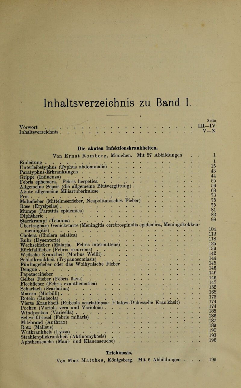 Inhaltsverzeichnis zu Band I. Vorwort . Inhaltsverzeichnis . Seite III—IV V—X Die akuten Infektionskrankheiten. Von Ernst Romberg, München. Mit 57 Abbildungen . . Einleitung ... >.. Unterleibstyphus (Typhus abdominalis). Paratyphus-Erkrankungen. Grippe (Influenza). Febris ephemera. Febris herpetica . . . %. Allgemeine Sepsis (die allgemeine Blutvergiftung). Akute allgemeine Miliartuberkulose. Maltafieber (Mittelmeerfieber, Neapolitanisches Fieber). Rose (Erysipelas)... Mumps (Parotitis epidemica). Diphtherie. • Starrkrampf (Tetanus).. ; • • . • Übertragbare Genickstarre (Meningitis cerebrospinalis epidemica, Meningokokken¬ meningitis) .. Cholera (Cholera asiatica). Ruhr (Dysenterie). Wechselfieber (Malaria. Febris intermittens) .. Rückfallfieber (Febris recurrens).. Weilsche Krankheit (Morbus Weilii). Schlafkrankheit (Trypanosomiasis). Fünftagefieber oder das Wolhynische Fieber. Dengue . Papataccifieber. Gelbes Fieber (Febris flava).. Fleckfieber (Febris exanthematica). Scharlach (Scarlatina).’••••• Masern (Morbilli). Röteln (Rubeola). Vierte Krankheit (Rubeola scarlatinosa; Filatow-Dukessche Krankheit) • Pocken (Variola vera und Variolois). Windpocken (Varicella). Schweißfriesel (Febris miliaris). Milzbrand (Anthrax) . . . . ,.* • • Rotz (Malleus).. Wutkrankheit (Lyssa). Strahlenpilzkrankheit (Aktinomykosis). Aphthenseuche (Maul- und Klauenseuche). Trichinosis. Von Max Matthes, Königsberg. Mit 6 Abbildungen . . . 1 1 15 43 44 55 56 68 73 75 75 81 82 98 104 112 118 125 139 142 144 145 146 146 146 147 152 165 173 174 174 185 186 187 189 190 193 196 199