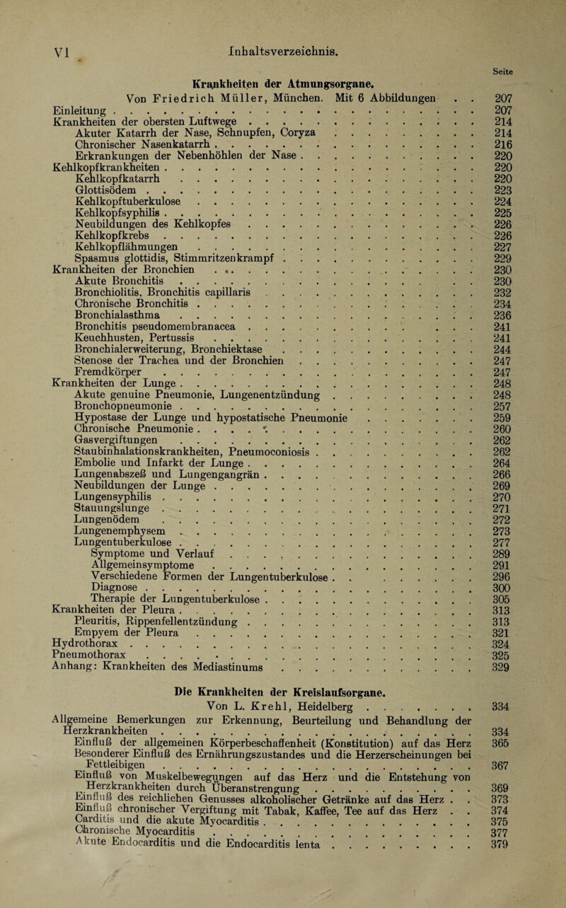 Seite Krankheiten der Atmungsorgane. Von Friedrich Müller, München. Mit 6 Abbildungen . . 207 Einleitung. 207 Krankheiten der obersten Luftwege.214 Akuter Katarrh der Nase, Schnupfen, Coryza.214 Chronischer Nasenkatarrh.216 Erkrankungen der Nebenhöhlen der Nase.220 Kehlkopf krankheiten. ... 220 Kehlkopfkatarrh.220 Glottisödem.223 Kehlkopftuberkulose.224 Kehlkopfsyphilis.225 Neubildungen des Kehlkopfes. 226 Kehlkopfkrebs.226 Kehlkopflähmungen.227 Spasmus glottidis, Stimmritzenkrampf.229 Krankheiten der Bronchien . 230 Akute Bronchitis. . . 230 Bronchiolitis, Bronchitis capillaris.232 Chronische Bronchitis. 234 Bronchialasthma.236 Bronchitis pseudomembranacea. ... 241 Keuchhusten, Pertussis.241 Bronchialerweiterung, Bronchiektase.244 Stenose der Trachea und der Bronchien.247 Fremdkörper.247 Krankheiten der Lunge.248 Akute genuine Pneumonie, Lungenentzündung.248 Bronchopneumonie.257 Hypostase der Lunge und hypostatische Pneumonie.259 Chronische Pneumonie 260 Gasvergiftungen . 262 Staubinhalationskrankheiten, Pneumoconiosis.262 Embolie und Infarkt der Lunge.264 Lungenabszeß und Lungengangrän.266 Neubildungen der Lunge. 269 Lungensyphilis.270 Lungenödem .272 Lungenemphysem.273 Lungentuberkulose.277 Symptome und Verlauf .. 289 Allgemein Symptome.291 Verschiedene Formen der Lungentuberkulose . . 296 Therapie der Lungentuberkulose. 305 Krankheiten der Pleura.313 Pleuritis, Rippenfellentzündung. 313 Empyem der Pleura.321 Hydrothorax.324 Pneumothorax .... 325 Anhang: Krankheiten des Mediastinums.329 Die Krankheiten der Kreislaufsorgane. Von L. Krehl, Heidelberg.334 Allgemeine Bemerkungen zur Erkennung, Beurteilung und Behandlung der Herzkrankheiten.334 Einfluß der allgemeinen Körperbeschaffenheit (Konstitution) auf das Herz 365 Besonderer Einfluß des Ernährungszustandes und die Herzerscheinungen bei Fettleibigen.367 Einfluß von Muskelbewegungen auf das Herz und die Entstehung von Herzkrankheiten durch Überanstrengung.369 Einfluß des reichlichen Genusses alkoholischer Getränke auf das Herz . . 373 Einfluß chronischer Vergiftung mit Tabak, Kaffee, Tee auf das Herz . . 374 Carditis und die akute Myocarditis.375 Chronische Myocarditis.377 Akute Endocarditis und die Endocarditis lenta . .379