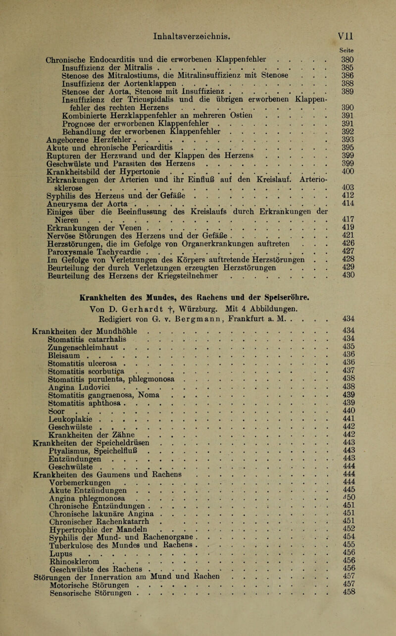 Seite Chronische Endocarditis und die erworbenen Klappenfehler.380 Insuffizienz der Mitralis.385 Stenose des Mitralostiums, die Mitralinsuffizienz mit Stenose . . . 386 Insuffizienz der Aortenklappen.388 Stenose der Aorta, Stenose mit Insuffizienz.389 Insuffizienz der Tricuspidalis und die übrigen erworbenen Klappen¬ fehler des rechten Herzens.390 Kombinierte Herzklappenfehler an mehreren Ostien.391 Prognose der erworbenen Klappenfehler.391 Behandlung der erworbenen Klappenfehler.392 Angeborene Herzfehler . .. . 393 Akute und chronische Pericarditis ..395 Rupturen der Herz wand und der Klappen des Herzens.399 Geschwülste und Parasiten des Herzens.399 Krankheitsbild der Hypertonie . 400 Erkrankungen der Arterien und ihr Einfluß auf den Kreislauf. Arterio¬ sklerose .403 Syphilis des Herzens und der Gefäße.412 Aneurysma der Aorta.414 Einiges über die Beeinflussung des Kreislaufs durch Erkrankungen der Nieren. 417 Erkrankungen der Venen.419 Nervöse Störungen des Herzens und der Gefäße.421 Herzstörungen, die im Gefolge von Organerkrankungen auftreten . . . 426 Paroxysmale Tachycardie. 427 Im Gefolge von Verletzungen des Körpers auftretende Herzstörungen . . 428 Beurteilung der durch Verletzungen erzeugten Herzstörungen .... 429 Beurteilung des Herzens der Kriegsteilnehmer.430 Krankheiten des Mundes, des Rachens und der Speiseröhre. Von D. Gerhardt f, Würzburg. Mit 4 Abbildungen. Redigiert von G. v. Bergmann, Frankfurt a. M. . . . . 434 Krankheiten der Mundhöhle.434 Stomatitis catarrhalis .434 Zungenschleimhaut. 435 Bleisaum.136 Stomatitis ulcerosa.136 Stomatitis scorbutipa. • 437 Stomatitis purulenta, phlegmonosa.438 Angina Ludovici.438 Stomatitis gangraenosa, Noma. 439 Stomatitis aphthosa. 439 Soor.440 Leukoplakie ..441 Geschwülste.442 Krankheiten der Zähne. 442 Krankheiten der Speicheldrüsen.443 Ptyalismus, Speichelfluß. 443 Entzündungen.443 Geschwülste.444 Krankheiten des Gaumens und Rachens. 444 Vorbemerkungen.444 Akute Entzündungen.445 Angina phlegmonosa.^50 Chronische Entzündungen.451 Chronische lakunäre Angina.451 Chronischer Rachenkatarrh . 451 Hypertrophie der Mandeln.452 Syphilis der Mund- und Rachenorgane. 454 Tuberkulose des Mundes und Rachens.455 Lupus .156 Rhinosklerom.456 Geschwülste des Rachens.456 Störungen der Innervation am Mund und Rachen.457 Motorische Störungen. . . 457 Sensorische Störungen.458