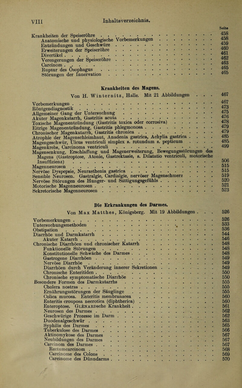 Krankheiten der Speiseröhre ..••••••• Anatomische und physiologische Vorbemerkungen Entzündungen und Geschwüre. Erweiterungen der Speiseröhre. Divertikel .. Verengerungen der Speiseröhre. Carcinom .. Ruptur des Ösophagus .. Störungen der Innervation. Seite 458 458 459 460 461 462 468 465 465 Krankheiten des Magens. Von H. Winternitz, Halle. Mit 21 Abbildungen . . . Vorbemerkungen. Röntgendiagnostik. Allgemeiner Gang der Untersuchung. Akuter Magenkatarrh, Gastritis acuta .. Toxische Magenentzündung (Gastritis toxica oder corrosiva). Eitrige Magenentzündung, Gastritis phlegmonosa.. Chronischer Magenkatarrh, Gastritis chronica.. Atrophie der Magenschleimhaut, Anadenia gastrica, Achylia gastrica .... Magengeschwür, Ulcus ventriculi simplex s. rotundum s. pepticum • Magenkrebs, Carcinoma ventriculi.. Magensenkung, Erschlaffung und Magenerweiterung, Bewegungsstörungen des Magens (Gastroptose, Atonie, Gastrektasie, s. Dilatatio ventriculi, motorische Insuffizienz).. Magenneurosen .. Nervöse Dyspepsie, Neurasthenia gastrica. Sensible Neurosen. Gastralgie, Cardialgie, nervöser Magenschmerz . . . . Nervöse Störungen des Hunger- und Sättigungsgefühls. Motorische Magenneurosen. Sekretorische Magenneurosen. 467 467 473 475 476 478 479 479 485 485 499 506 515 515 519 520 521 523 Die Erkrankungen des Darmes. Von Max Matthes, Königsberg. Mit 19 Abbildungen ... 526 Vorbemerkungen.526 Untersuchungsmethoden. 533 Obstipation. 536 Diarrhöe und Darmkatarrh. 544 Akuter Katarrh.546 Chronische Diarrhöen und chronischer Katarrh.548 Funktionelle Störungen.548 Konstitutionelle Schwäche des Darmes.548 Gastrogen e Diarrhöen. 549 Nervöse Diarrhöe . •. 549 Diarrhöen durch Veränderung innerer Sekretionen.549 Chronische Enteritiden.550 Chronische symptomatische Diarrhöe. ... 550 Besondere Formen des Darmkatarrhs ... •.555 Cholera nostras.555 Ernährungsstörungen der Säuglinge.555 Colica mucosa. Enteritis membranacea.560 Enteritis crouposa necrotica (diphtherica).560 Enteroptose. GLENARDsche Krankheit.561 Neurosen des Darmes ..562 Geschwürige Prozesse im Darm. 562 Duodenalgeschwür.563 Syphilis des Darmes.565 Tuberkulose des Darmes.566 Aktinomykose des Darmes.567 Neubildungen des Darmes. .... 567 Carcinom des Darmes. ..... 567 Rectum carcinom.568 Carcinome des Colons.569 Carcinome des Dünndarms. 570
