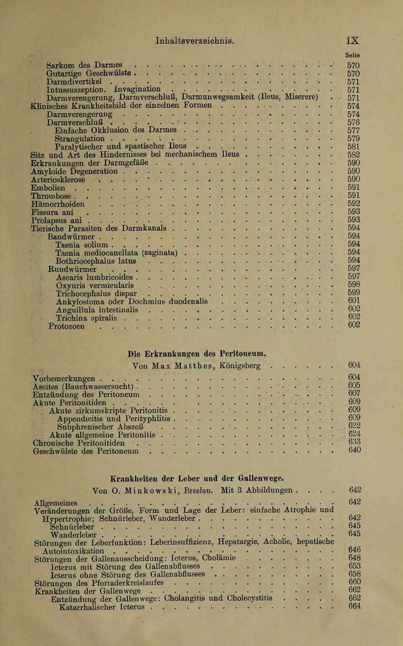 Seite Sarkom des Darmes . ... ... . ... 570 Gutartige Geschwülste.. .570 Darmdivertikel . 571 Intussuszeption. Invagination.. . .571 Darmverengerung, Darmverschluß, Darmunwegsamkeit (Ileus, Miserere) . - 571 Klinisches Krankheitsbild der einzelnen Formen ..574 Darmverengerung.574 Darmverschluß.... . 576 Einfache Okklusion des Darmes . 577 Strangulation . 579 Paralytischer und spastischer Ileus.581 Sitz und Art des Hindernisses bei mechanischem Ileus.582 Erkrankungen der Darmgefäße.590 Amyloide Degeneration ..-.. 590 Arteriosklerose .... *.590 Embolien. 591 Thrombose. 591 Hämorrhoiden.592 Fissura ani. 593 Prolapsus ani.593 Tierische Parasiten des Darmkanals.594 Bandwürmer. 594 Taenia solium. 594 Taenia mediocanellata (saginata). 594 Bothriocephalus latus. 594 Rundwürmer.- • 597 Ascaris lumbricoides. 597 Oxyuris vermicularis...■»' 598 Trichocephalus dispar .. 599 Ankylostoma oder Dochmius duodenalis.601 Anguillula intestinalis. 602 Trichina spiralis.602 Protozoen.602 Die Erkrankungen des Peritoneum. Von Max Matthes, Königsberg.604 Vorbemerkungen.604 Ascites (Bauchwassersucht). 605 Entzündung des Peritoneum.* • “ • . • • • 607 Akute Peritonitiden. 609 Akute zirkumskripte Peritonitis . . 609 Appendicitis und Perityphlitis.609 Subphrenischer Abszeß . 622 Akute allgemeine Peritonitis.624 Chronische Peritonitiden.633 Geschwülste des Peritoneum.640 Krankheiten der Leber und der Gallenwege. Von O. Minkowski, Breslau. Mit 3 Abbildungen .... 642 Allgemeines. 642 Veränderungen der Größe, Form und Lage der Leber: einfache Atrophie und Hypertrophie; Schnürleber, Wanderleber.642 Schnürleber.645 Wanderleber. • .645 Störungen der Leberfunktion: Leberinsuffizienz, Hepatargie, Acholie, hepatische Autointoxikation ..646 Störungen der Gallenausscheidung: Icterus, Cholämie .648 Icterus mit Störung des Gallenabflusses.653 Icterus ohne Störung des Gallen abflusses. 658 Störungen des Pfortaderkreislaufes. 660 Krankheiten der Gallen wege.662 Entzündung der Gallen wege: Cholangitis und Cholecystitis.662 Katarrhalischer Icterus.664