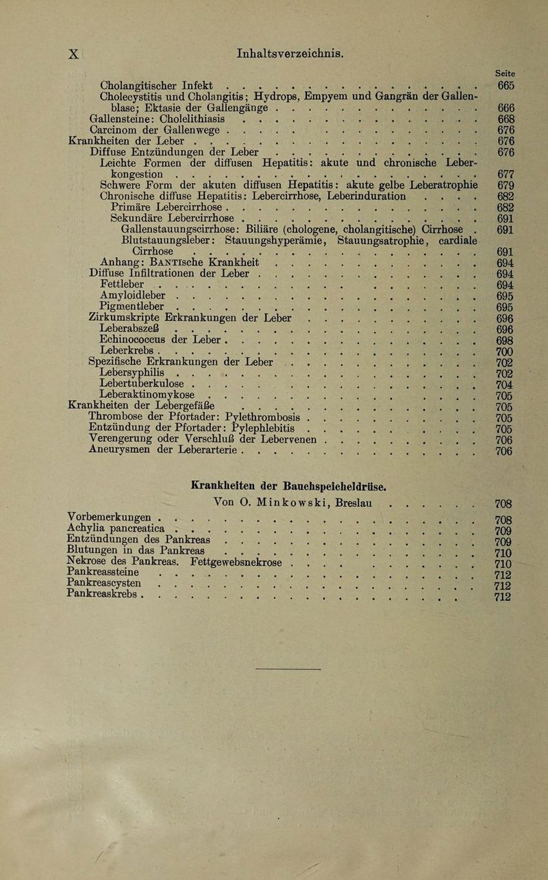 Seite Cholangitischer Infekt. 665 Cholecystitis und Cholangitis; Hydrops, Empyem und Gangrän der Gallen¬ blase; Ektasie der Gallengänge.666 Gallensteine: Cholelithiasis. 668 Carcinom der Gallenwege. .676 Krankheiten der Leber.676 Diffuse Entzündungen der Leber.676 Leichte Formen der diffusen Hepatitis: akute und chronische Leber¬ kongestion . 677 Schwere Form der akuten diffusen Hepatitis: akute gelbe Leberatrophie 679 Chronische diffuse Hepatitis: Lebercirrhose, Leberinduration .... 682 Primäre Lebercirrhose.. . 682 Sekundäre Lebercirrhose.691 Gallenstauungscirrhose: Biliäre (chologene, cholangitische) Cirrhose . 691 Blutstauungsleber: Stauungshyperämie, Stauungsatrophie, cardiale Cirrhose.691 Anhang: BANTische Krankheit.694 Diffuse Infiltrationen der Leber.694 Fettleber. 694 Amyloidleber.695 Pigmentleber.695 Zirkumskripte Erkrankungen der Leber.. . 696 Leberabszeß.696 Echinococcus der Leber.698 Leberkrebs.700 Spezifische Erkrankungen der Leber.702 Lebersyphilis.702 Lebertuberkulose. 704 Leberaktinomykose. .... 705 Krankheiten der Lebergefäße .705 Thrombose der Pfortader: Pylethrombosis.705 Entzündung der Pfortader: Pylephlebitis. .... 705 Verengerung oder Verschluß der Lebervenen.706 Aneurysmen der Leberarterie.706 Krankheiten der Bauchspeicheldrüse. Von O. Minkowski, Breslau.708 Vorbemerkungen.. Achylia pancreatica. * 709 Entzündungen des Pankreas.709 Blutungen in das Pankreas.’ 710 Nekrose des Pankreas. Fettgewebsnekrose .... 710 Pankreassteine. 712 Pankreascysten. 712 Pankreaskrebs.’ 712