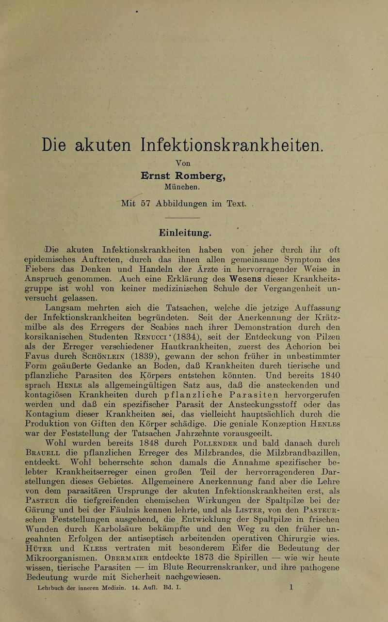 Die akuten Infektionskrankheiten. Von Ernst Romberg, München. Mit 57 Abbildungen im Text. . Einleitung. (Die .akuten Infektionskrankheiten haben von jeher durch ihr oft epidemisches Auftreten, durch das ihnen allen gemeinsame Symptom des Fiebers das Denken und Handeln der Ärzte in hervorragender Weise in Anspruch genommen. Auch eine Erklärung des Wesens dieser Krankheits¬ gruppe ist wohl von keiner medizinischen Schule der Vergangenheit un¬ versucht gelassen. Langsam mehrten sich die Tatsachen, welche die jetzige Auffassung der Infektionskrankheiten begründeten. Seit der Anerkennung der Krätz¬ milbe als des Erregers der Scabies nach ihrer Demonstration durch den korsikanischen Studenten Renucci * (1834), seit der Entdeckung von Pilzen als der Erreger verschiedener Hautkrankheiten, zuerst des Achorion bei Favus durch Schönlein (1839), gewann der schon früher in unbestimmter Form geäußerte (bedanke an Boden, daß Krankheiten durch tierische und pflanzliche Parasiten des Körpers entstehen könnten. Und bereits 1840 sprach Henle als allgemeingültigen Satz aus, daß die ansteckenden und kontagiösen Krankheiten durch pflanzliche Parasiten hervorgerufen werden und daß ein spezifischer Parasit der Ansteckungsstoff oder das Kontagium dieser Krankheiten sei, das vielleicht hauptsächlich durch die Produktion von Giften den Körper schädige. Die geniale Konzeption Henles war der Feststellung der Tatsachen Jahrzehnte vorausgeeilt. Wohl wurden bereits 1848 durch Pollender und bald danach durch Bratjell die pflanzlichen Erreger des Milzbrandes, die Milzbrandbazillen, entdeckt. Wohl beherrschte schon damals die Annahme spezifischer be¬ lebter Krankheitserreger einen großen Teil der hervorragenderen Dar¬ stellungen dieses Gebietes. Allgemeinere Anerkennung fand aber die Lehre von dem parasitären Ursprünge der akuten Infektionskrankheiten erst, als Pasteur die tiefgreifenden chemischen Wirkungen der Spaltpilze bei der Gärung und bei der Fäulnis kennen lehrte, und als Lister, von den Pasteur- schen Feststellungen ausgehend, die Entwicklung der Spaltpilze in frischen Wunden durch Karbolsäure bekämpfte und den Weg zu den früher un¬ geahnten Erfolgen der antiseptisch arbeitenden operativen Chirurgie wies. Hüter und Klebs vertraten mit besonderem Eifer die Bedeutung der Mikroorganismen. Obermaier entdeckte 1873 die Spirillen — wie wir heute wissen, tierische Parasiten — im Blute Recurrenskranker, und ihre pathogene Bedeutung wurde mit Sicherheit nachgewiesen.