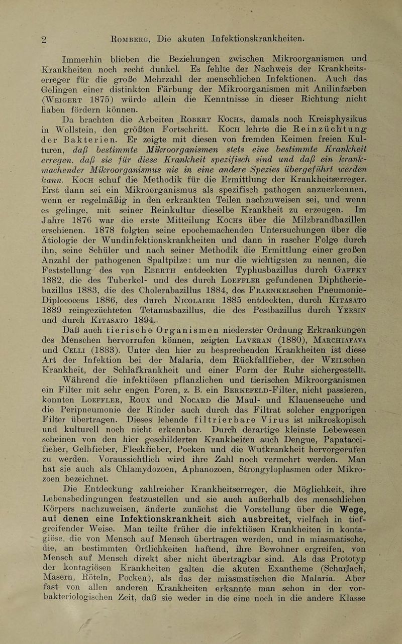 Immerhin blieben die Beziehungen zwischen Mikroorganismen und Krankheiten noch recht dunkel. Es fehlte der Nachweis der Krankheits¬ erreger für die große Mehrzahl der menschlichen Infektionen. Auch das Gelingen einer distinkten Färbung der Mikroorganismen mit Anilinfarben (Weigert 1875) würde allein die Kenntnisse in dieser Richtung nicht haben fördern können. Da brachten die Arbeiten Robert Kochs, damals noch Kreisphysikus in Wollstein, den größten Fortschritt. Koch lehrte die Reinzüchtung der Bakterien. Er zeigte mit diesen von fremden Keimen freien Kul¬ turen, daß bestimmte Mikroorganismen stets eine bestimmte Krankheit erregen, daß sie für diese Krankheit spezifisch sind und daß ein krank¬ machender Mikroorganismus nie in eine andere Spezies übergeführt werden kann. Koch schuf die Methodik für die Ermittlung der Krankheitserreger. Erst dann sei ein Mikroorganismus als spezifisch pathogen anzuerkennen, wenn er regelmäßig in den erkrankten Teilen nachzuweisen sei, und wenn es gelinge, mit seiner Reinkultur dieselbe Krankheit zu erzeugen. Im Jahre 1876 war die erste Mitteilung Kochs über die Milzbrandbazillen erschienen. 1878 folgten seine epochemachenden Untersuchungen über die Ätiologie der Wundinfektionskrankheiten und dann in rascher Folge durch ihn, seine Schüler und nach seiner Methodik die Ermittlung einer großen Anzahl der pathogenen Spaltpilze: um nur die wichtigsten zu nennen, die Feststellung des von Eberth entdeckten Typhusbazillus durch Gaffky 1882, die des Tuberkel- und des durch Loeffler gefundenen Diphtherie¬ bazillus 1883, die des Cholerabazillus 1884, des FRAENKELschen Pneumonie- Diploeoocus 1886, des durch Nicolaier 1885 entdeckten, durch Kitasato 1889 reingezüchteten Tetanusbazillus, die des Pesfcbazillus durch Yersin und durch Kitasato 1894. Daß auch tierische Organismen niederster Ordnung Erkrankungen des Menschen hervorrufen können, zeigten Laveran (1880), Marchiafava und Celli (1883). Unter den hier zu besprechenden Krankheiten ist diese Art der Infektion bei der Malaria, dem Rückfallfieber, der WEiLschen Krankheit, der Schlafkrankheit und einer Form der Ruhr sichergestellt. Während die infektiösen pflanzlichen und tierischen Mikroorganismen ein Filter mit sehr engen Poren, z. B. ein BERKEFELD-Filter, nicht passieren, konnten Loeffler, Roux und Nocard die Maul- und Klauenseuche und die Peripneumonie der Rinder auch durch das Filtrat solcher engporigen Filter übertragen. Dieses lebende filtrierbare Virus ist mikroskopisch und kulturell noch nicht erkennbar. Durch derartige kleinste Lebewesen scheinen von den hier geschilderten Krankheiten auch Dengue, Papatacci- fieber, Gelbfieber, Fleckfieber, Pocken und die Wutkrankheit hervorgerufen zu werden. Voraussichtlich wird ihre Zahl noch vermehrt werden. Man hat sie auch als Chlamydozoen, Aphanozoen, Strongyloplasmen oder Mikro¬ zoen bezeichnet. Die Entdeckung zahlreicher Krankheitserreger, die Möglichkeit, ihre Lebensbedingungen festzustellen und sie auch außerhalb des menschlichen Körpers nachzuweisen, änderte zunächst die Vorstellung über die Wege, auf denen eine Infektionskrankheit sich ausbreitet, vielfach in tief¬ greifender Weise. Man teilte früher die infektiösen Krankheiten in konta- giöse, die von Mensch auf Mensch übertragen werden, und in miasmatische, die, an bestimmten Örtlichkeiten haftend, ihre Bewohner ergreifen, von Mensch auf Mensch direkt aber nicht übertragbar sind. Als das Prototyp der kontagiösen Krankheiten galten die akuten Exantheme (Scharlach, Masern, Röteln, Pocken), als das der miasmatischen die Malaria. Aber fast von allen anderen Krankheiten erkannte man schon in der vor- bakteriologischen Zeit, daß sie weder in die eine noch in die andere Klasse