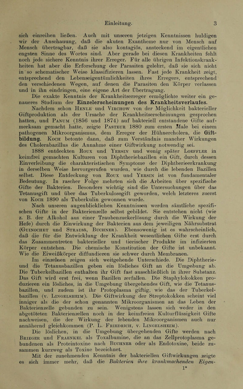 sich einreihen ließen. Auch mit unseren jetzigen Kenntnissen huldigen wir der Anschauung, daß die akuten Exantheme nur von Mensch auf Mensch übertragbar, daß sie also kontagiös, ansteckend im eigentlichen engsten Sinne des Wortes sind. Aber gerade bei diesen Krankheiten fehlt noch jede sichere Kenntnis ihrer Erreger. Für alle übrigen Infektionskrank¬ heiten hat aber die Erforschung der Parasiten gelehrt, daß sie sich nicht in so schematischer Weise klassifizieren lassen. Fast jede Krankheit zeigt, entsprechend den Lebenseigentümlichkeiten ihres Erregers, entsprechend den verschiedenen Wegen, auf denen die Parasiten den Körper verlassen und in ihn eindringen, eine eigene Art der Übertragung. Die exakte Kenntnis der Krankheitserreger ermöglichte weiter ein ge¬ naueres Studium der Einzelerscheinungen des Krankheitsverlaufes. Nachdem schon Henle und Virchow von der Möglichkeit bakterieller Giftproduktion als der Ursache der Krankheitserscheinungen gesprochen hatten, und Panum (1856 und 1874) auf bakteriell entstandene Gifte auf¬ merksam gemacht hatte, zeigte Pasteur 1880 zum ersten Male bei einem pathogenen Mikroorganismus, dem Erreger der Hühnercholera, die Gift¬ bildung. Koch betonte dann, daß zum Verständnis mancher Wirkungen des Cholerabazillus die Annahme einer Giftwirkung notwendig sei. 1888 entdeckten Roux und Yersin und wenig später Loefeler in keimfrei gemachten Kulturen von Diphtheriebazillen ein Gift, durch dessen Einverleibung die charakteristischen Symptome der Diphtherieerkrankung in derselben Weise hervorgerufen wurden, wie durch die lebenden Bazillen selbst. Diese Entdeckung von Roux und Yersin ist von fundamentaler Bedeutung. In rascher Folge mehrten sich die Arbeiten über spezifische Gifte der Bakterien. Besonders wichtig sind die Untersuchungen über das Tetanusgift und über das Tuberkulosegift geworden, welch letzteres zuerst von Koch 1890 als Tuberkulin gewonnen wurde. Nach unseren augenblicklichen Kenntnissen werden sämtliche spezifi¬ schen Gifte in der Bakterienzelle selbst gebildet. Sie entstehen nicht (wie z. B. der Alkohol aus einer Traubenzuckerlösung durch die Wirkung der Hefe) durch die Einwirkung der Bakterien aus dem jeweiligen Nährsubstrat (Guinochet und StrausS, Büchner). Ebensowenig ist es wahrscheinlich, daß die für die Entwicklung der Krankheit wesentlichen Gifte erst durch das Zusammentreten bakterieller und tierischer Produkte im infizierten Körper entstehen. Die chemische Konstitution der Gifte ist unbekannt. Wie die Eiweißkörper diffundieren sie schwer durch Membranen. Im einzelnen zeigen sich weitgehende Unterschiede. Die Diphtherie- und die Tetanusbazillen geben ein lösliches Gift an die Umgebung’ ab. Die Tuberkelbazillen enthalten ihr Gift fast ausschließlich in ihrer kSubstanz. Das Gift wird erst frei, wenn Bazillen zerfallen. Die Staphylokokken pro¬ duzieren ein lösliches, in die Umgebung übergehendes Gift, wie die Tetanus¬ bazillen, und zudem ist ihr Protoplasma giftig, wie das der Tuberkel- bazillen (v. Lingelsheim). Die Giftwirkung der Streptokokken scheint viel inniger als die der schon genannten Mikroorganismen an das Leben der Bakterienzelle gebunden zu sein. Wenigstens lassen sich weder in den abgetöteten Bakterienzellen noch in der keimfreien Kulturflüssigkeit Gifte nachweisen, die der Wirkung der lebenden Mikroorganismen auch nur annähernd gleichkommen (P. L. Friedrich, v. Lingelsheim). Die löslichen, in die Umgebung übergehenden Gifte werden nach Brieger und Fraenkel als Toxalbumine, die an das Zellprotoplasma ge¬ bundenen als Proteintoxine nach Büchner oder als Endotoxine, beide zu¬ sammen kurzweg als Toxine bezeichnet. Mit der zunehmenden Kenntnis der bakteriellen Giftwirkungen zeigte es sich immer mehr, daß die Bakterien ihre krankmachenden Eigen- 1*