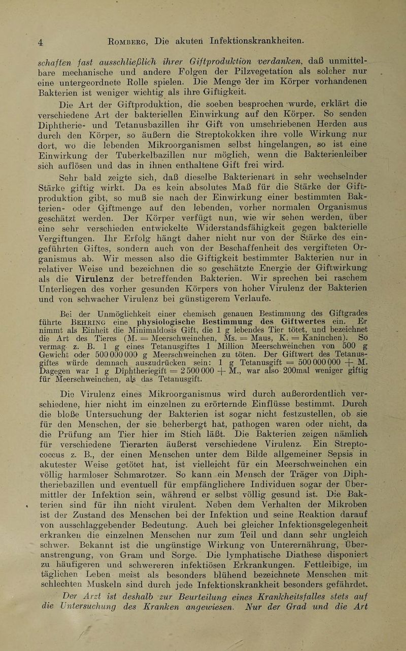 schäften fast ausschließlich ihrer Giftproduktion verdanken, daß unmittel¬ bare mechanische und andere Folgen der Pilzvegetation als solcher nur eine untergeordnete Rolle spielen. Die Menge 'der im Körper vorhandenen Bakterien ist weniger wichtig als ihre Giftigkeit. Die Art der Giftproduktion, die soeben besprochen wurde, erklärt die verschiedene Art der bakteriellen Einwirkung auf den Körper. So senden Diphtherie- und Tetanusbazillen ihr Gift von umschriebenen Herden aus durch den Körper, so äußern die Streptokokken ihre volle Wirkung nur dort, wo die lebenden Mikroorganismen selbst hingelangen, so ist eine Einwirkung der Tuberkelbazillen nur möglich, wenn die Bakterienleiber sich auf lösen und das in ihnen enthaltene Gift frei wird. Sehr bald zeigte sich, daß dieselbe Bakterienart in sehr wechselnder Stärke giftig’ wirkt. Da es kein absolutes Maß für die Stärke der Gift;- Produktion gibt, so muß sie nach der Einwirkung einer bestimmten Bak¬ terien- oder Giftmenge auf den lebenden, vorher normalen Organismus geschätzt werden. Der Körper verfügt nun, wie wir sehen werden, über eine sehr verschieden entwickelte Widerstandsfähigkeit gegen bakterielle Vergiftungen. Ihr Erfolg hängt daher nicht nur von der Stärke des ein¬ geführten Giftes, sondern auch von der Beschaffenheit des vergifteten Or¬ ganismus ab. Wir messen also die Giftigkeit bestimmter Bakterien nur in relativer Weise und bezeichnen die so geschätzte Energie der Giftwirkung’ als die Virulenz der betreffenden Bakterien. Wir sprechen bei raschem Unterliegen des vorher gesunden Körpers von hoher Virulenz der Bakterien und von schwacher Virulenz bei günstigerem Verlaufe. Bei der Unmöglichkeit einer chemisch genauen Bestimmung des Giftgrades führte Behring eine xüiysiologische Bestimmung des Giftwertes ein. Er nimmt als Einheit die Minimaldosis Gift, die 1 g lebendes Tier tötet, und bezeichnet die Art des Tieres (M. = Meerschweinchen, Ms. = Maus, K. = Kaninchen). So vermag- z. B. 1 g eines Tetanusgiftes 1 Million Meerschweinchen von 500 g Gewicht oder 500 000 000 g Meerschweinchen zu töten. Der Giftwert des Tetanus¬ giftes würde demnach auszudrücken sein: 1 g Tetanusgift = 500 000000 -f- M. Dagegen war 1 g Diphtheriegift = 2 500 000 -J- M., war also 200mal weniger giftig für Meerschweinchen, aE das Tetanusgift. Die Virulenz eines Mikroorganismus wird durch außerordentlich ver¬ schiedene, hier nicht im einzelnen zu erörternde Einflüsse bestimmt. Durch die bloße Untersuchung der Bakterien ist sogar nicht festzustellen, ob sie für den Menschen, der sie beherbergt hat, pathogen waren oder nicht, da die Prüfung am Tier hier im Stich läßt. Die Bakterien zeigen nämlich für verschiedene Tierarten äußerst verschiedene Virulenz. Ein Strepto¬ coccus z. B., der einen Menschen unter dem Bilde allgemeiner Sepsis in akutester Weise getötet hat, ist vielleicht für ein Meerschweinchen ein völlig harmloser Schmarotzer. So kann ein Mensch der Träger von Diph¬ theriebazillen und eventuell für empfänglichere Individuen sogar der Über¬ mittler der Infektion sein, während er selbst völlig gesund ist. Die Bak¬ terien sind für ihn nicht virulent. Neben dem Verhalten der Mikroben ist der Zustand des Menschen bei der Infektion und seine Reaktion darauf von ausschlaggebender Bedeutung. Auch bei gleicher Infektionsgelegenheit erkranken die einzelnen Menschen nur zum Teil und dann sehr ungleich schwer. Bekannt ist die ungünstige Wirkung von Unterernährung, Über¬ anstrengung, von Gram und Sorge. Die lymphatische Diathese disponiert zu häufigeren und schwereren infektiösen Erkrankungen. Fettleibige, im täglichen Leben meist als besonders blühend bezeichnete Menschen mit schlechten Muskeln sind durch jede Infektionskrankheit besonders gefährdet. Der Arzt ist deshalb zur Beurteilung eines Krankheitsfalles stets auf die Untersuchung des Kranken angewiesen. Nur der Grad und die Art