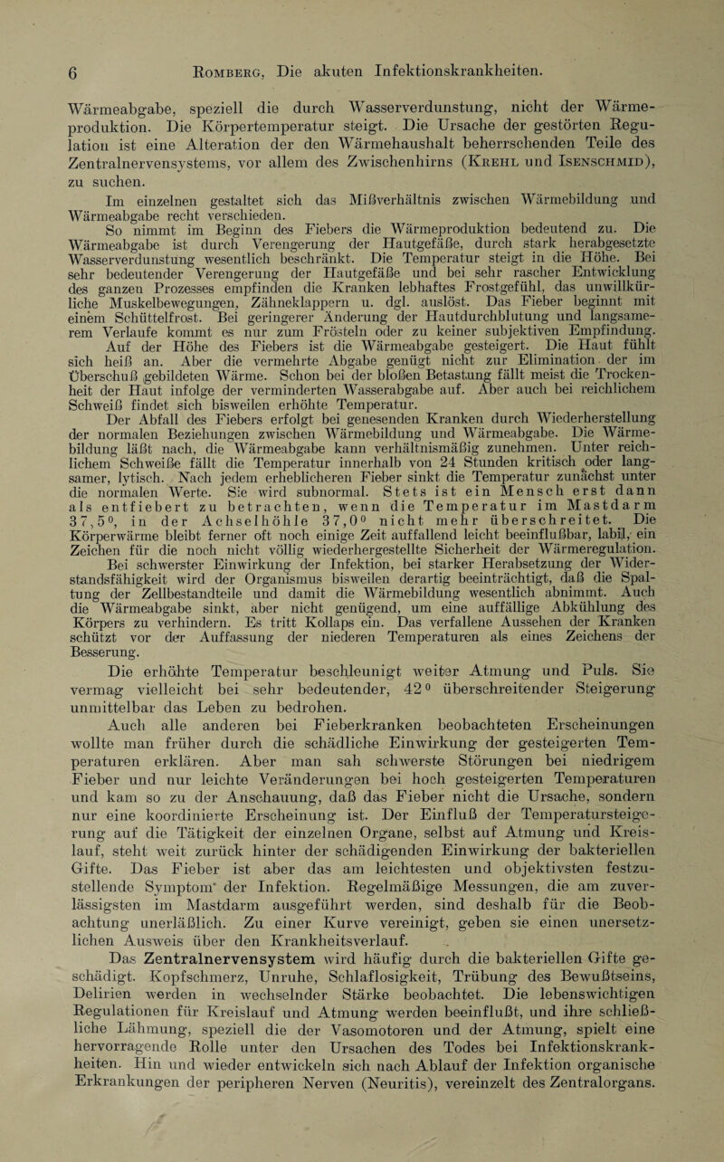 Wärmeabgabe, speziell die durch Wasserverdunstung, nicht der Wärme¬ produktion. Die Körpertemperatur steigt. Die Ursache der gestörten Begu- lation ist eine Alteration der den Wärmehaushalt beherrschenden Teile des Zentralnervensystems, vor allem des Zwischenhirns (Krehl und Isenschmid), zu suchen. Im einzelnen gestaltet sich das Mißverhältnis zwischen Wärmebildung und Wärmeabgabe recht verschieden. So nimmt im Beginn des Fiebers die Wärmeproduktion bedeutend zu. Die Wärmeabgabe ist durch Verengerung der Hautgefäße, durch stark herabgesetzte Wasserverdunstung wesentlich beschränkt. Die Temperatur steigt in die Höhe. Bei sehr bedeutender Verengerung der Hautgefäße und bei sehr rascher Entwicklung des ganzen Prozesses empfinden die Kranken lebhaftes Frostgefühl, das unwillkür¬ liche Muskelbewegungen, Zähneklappern u. dgl. auslöst. Das Fieber beginnt mit einem Schüttelfrost. Bei geringerer Änderung der Hautdurchblutung und langsame¬ rem Verlaufe kommt es nur zum Frösteln oder zu keiner subjektiven Empfindung. Auf der Höhe des Fiebers ist die Wärmeabgabe gesteigert. Die Haut fühlt sich heiß an. Aber die vermehrte Abgabe genügt nicht zur Elimination der im Überschuß gebildeten Wärme. Schon bei der bloßen Betastung fällt meist die Trocken¬ heit der Haut infolge der verminderten Wasserabgabe auf. Aber auch bei reichlichem Schweiß findet sich bisweilen erhöhte Temperatur. Der Abfall des Fiebers erfolgt bei genesenden Kranken durch Wiederherstellung der normalen Beziehungen zwischen Wärmebildung und Wärmeabgabe. Die Wärme¬ bildung läßt nach, die Wärmeabgabe kann verhältnismäßig zunehmen. Unter reich¬ lichem Schweiße fällt die Temperatur innerhalb von 24 Stunden kritisch oder lang¬ samer, lytisch. Nach jedem erheblicheren Fieber sinkt die Temperatur zunächst unter die normalen Werte. Sie wird subnormal. Stets ist ein Mensch erst dann als entfiebert zu betrachten, wenn die Temperatur im Mastdarm 37,5°, in der Achselhöhle 37,0° nicht mehr überschreitet.. Die Körperwärme bleibt ferner oft noch einige Zeit auffallend leicht beeinflußbar, labijl,' ein Zeichen für die noch nicht völlig wiederhergestellte Sicherheit der Wärmeregulation. Bei schwerster Einwirkung der Infektion, bei starker Herabsetzung der Wider¬ standsfähigkeit wird der Organismus bisweilen derartig beeinträchtigt, daß die Spal¬ tung der Zellbestandteile und damit die Wärmebildung wesentlich abnimmt. Auch die Wärmeabgabe sinkt, aber nicht genügend, um eine auffällige Abkühlung des Körpers zu verhindern. Es tritt Kollaps ein. Das verfallene Aussehen der Kranken schützt vor der Auffassung der niederen Temperaturen als eines Zeichens der Besserung. Die erhöhte Temperatur beschleunigt weiter Atmung und Puls. Sie vermag vielleicht bei sehr bedeutender, 420 überschreitender Steigerung unmittelbar das Leben zu bedrohen. Auch alle anderen bei Fieberkranken beobachteten Erscheinungen wollte man früher durch die schädliche Einwirkung der gesteigerten Tem¬ peraturen erklären. Aber man sah schwerste Störungen bei niedrigem Fieber und nur leichte Veränderungen bei hoch gesteigerten Temperaturen und kam so zu der Anschauung, daß das Fieber nicht die Ursache, sondern nur eine koordinierte Erscheinung ist. Der Einfluß der Temperatursteige¬ rung auf die Tätigkeit der einzelnen Organe, selbst auf Atmung und Kreis¬ lauf, steht weit zurück hinter der schädigenden Einwirkung der bakteriellen Gifte. Das Fieber ist aber das am leichtesten und objektivsten festzu¬ stellende Symptom'1 der Infektion. Begelmäßige Messungen, die am zuver¬ lässigsten im Mastdarm ausgeführt werden, sind deshalb für die Beob¬ achtung unerläßlich. Zu einer Kurve vereinigt, geben sie einen unersetz¬ lichen Ausweis über den Krankheitsverlauf. Das Zentralnervensystem wird häufig durch die bakteriellen Gifte ge¬ schädigt. Kopfschmerz, Unruhe, Schlaflosigkeit, Trübung des Bewußtseins, Delirien werden in wechselnder Stärke beobachtet. Die lebenswichtigen Begulationen für Kreislauf und Atmung werden beeinflußt, und ihre schließ- liche Lähmung, speziell die der Vasomotoren und der Atmung, spielt eine hervorragende Bolle unter den Ursachen des Todes bei Infektionskrank¬ heiten. Hin und wieder entwickeln sich nach Ablauf der Infektion organische Erkrankungen der peripheren Nerven (Neuritis), vereinzelt des Zentralorgans.