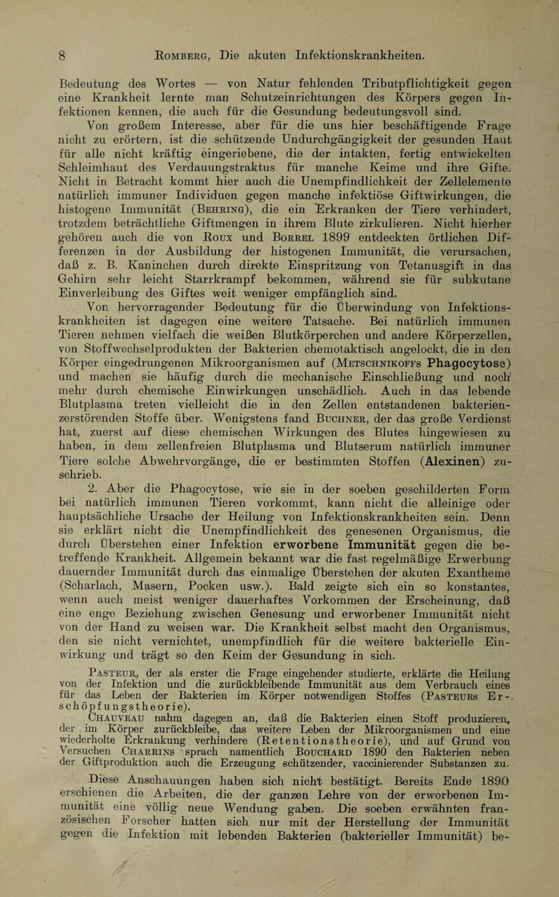 Bedeutung des Wortes — von Natur fehlenden Tributpflichtigkeit gegen eine Krankheit lernte man Schutzeinrichtungen des Körpers gegen In¬ fektionen kennen, die auch für die Gesundung bedeutungsvoll sind. Von großem Interesse, aber für die uns hier beschäftigende Frage nicht zu erörtern, ist die schützende Undurchgängigkeit der gesunden Haut für alle nicht kräftig eingeriebene, die der intakten, fertig entwickelten Schleimhaut des Verdauungstraktus für manche Keime und ihre Gifte. Nicht in Betracht kommt hier auch die Unempfindlichkeit der Zellelemente natürlich immuner Individuen gegen manche infektiöse Giftwirkungen, die histogene Immunität (Behring), die ein Erkranken der Tiere verhindert, trotzdem beträchtliche Giftmengen in ihrem Blute zirkulieren. Nicht hierher gehören auch die von Roux und Borrel 1899 entdeckten örtlichen Dif¬ ferenzen in der Ausbildung der histogenen Immunität, die verursachen, daß z. B. Kaninchen durch direkte Einspritzung von Tetanusgift in das Gehirn sehr leicht Starrkrampf bekommen, während sie für subkutane Einverleibung des Giftes weit weniger empfänglich sind. Von hervorragender Bedeutung für die Überwindung von Infektions¬ krankheiten ist dagegen eine weitere Tatsache. Bei natürlich immunen Tieren nehmen vielfach die weißen Blutkörperchen und andere Körperzellen, von Stoffwechselprodukten der Bakterien chemotaktisch angelockt, die in den Körper eingedrungenen Mikroorganismen auf (Metschnikoffs Phagocytose) und machen sie häufig durch die mechanische Einschließung und noch1 mehr durch chemische Einwirkungen unschädlich. Auch in das lebende Blutplasma treten vielleicht die in den Zellen entstandenen bakterien¬ zerstörenden Stoffe über. Wenigstens fand Büchner, der das große Verdienst hat, zuerst auf diese chemischen Wirkungen des Blutes hingewiesen zu haben, in dem zellenfreien Blutplasma und Blutserum natürlich immuner Tiere solche Abwehrvorgänge, die er bestimmten Stoffen (Alexinen) zu¬ schrieb. 2. Aber die Phagocytose, wie sie in der soeben geschilderten Form bei natürlich immunen Tieren vorkommt, kann nicht die alleinige oder hauptsächliche Ursache der Heilung von Infektionskrankheiten sein. Denn sie erklärt nicht die Unempfindlichkeit des genesenen Organismus, die durch Überstehen einer Infektion erworbene Immunität gegen die be¬ treffende Krankheit. Allgemein bekannt war die fast regelmäßige Erwerbung dauernder Immunität durch das einmalige Überstehen der akuten Exantheme (Scharlach, Masern, Pocken usw.). Bald zeigte sich ein so konstantes, wenn auch meist weniger dauerhaftes Vorkommen der Erscheinung, daß eine enge Beziehung zwischen Genesung und erworbener Immunität nicht von der Hand zu weisen war. Die Krankheit selbst macht den Organismus, den sie nicht vernichtet, unempfindlich für die weitere bakterielle Ein¬ wirkung und trägt so den Keim der Gesundung in sich. Pasteur,, der als erster die Frage eingehender studierte, erklärte die Heilung von der Infektion und die zurückbleibende Immunität aus dem Verbrauch eines für das Leben der Bakterien im Körper notwendigen Stoffes (Pasteurs Er-, schöpf ungst he orie). Chauveau nahm dagegen an, daß die Bakterien einen Stoff produzieren, der im Körper zurückbleibe, das weitere Leben der Mikroorganismen und eine wiederholte Erkrankung verhindere (Retentionstheorie), und auf Grund von Versuchen Charrins sprach namentlich Bouchard 1890 den Bakterien neben der Giftproduktion auch die Erzeugung schützender, vaccinierender Substanzen zu. Diese Anschauungen haben sieh nicht bestätigt. Bereits Ende 189,0 erschienen die Arbeiten, die der ganzen Lehre von der erworbenen Im¬ munität eine völlig neue Wendung gaben. Die soeben erwähnten fran¬ zösischen Forscher hatten sich nur mit der Herstellung der Immunität gegen die Infektion mit lebenden Bakterien (bakterieller Immunität) be-