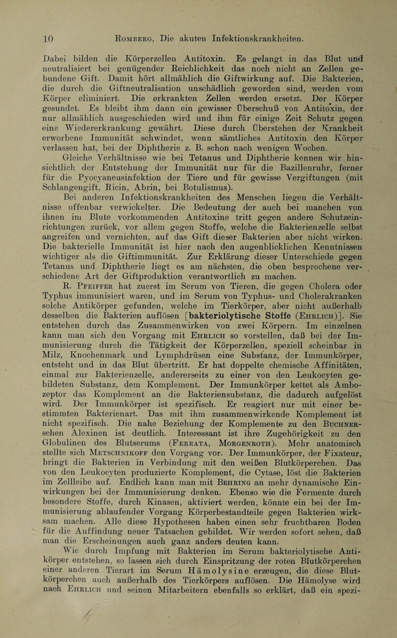 Dabei, bilden die Körperzellen Antitoxin. Es gelangt in das Blut und neutralisiert bei genügender Reichlichkeit das noch nicht an Zellen ge¬ bundene Gift. Damit hört allmählich die Giftwirkung auf. Die Bakterien, die durch die Giftneutralisation unschädlich geworden sind, werden vom Körper eliminiert. Die erkrankten Zellen werden ersetzt. Der Körper gesundet. Es bleibt ihm dann ein gewisser Überschuß von Antitoxin, der nur allmählich ausgeschieden wird und ihm für einige Zeit Schutz gegen eine Wiedererkrankung gewährt. Diese durch Überstehen der Krankheit erworbene Immunität schwindet, wenn sämtliches Antitoxin den Körper verlassen hat, bei der Diphtherie z. B. schon nach wenigen Wochen. Gleiche Verhältnisse wie bei Tetanus und Diphtherie kennen wir hin¬ sichtlich der Entstehung der Immunität nur für die Bazillenruhr, ferner für die Pyocyaneusinfektion der Tiere und für gewisse Vergiftungen (mit Schlangengift, Ricin, Abrin, bei Botulismus). Bei anderen Infektionskrankheiten des Menschen liegen die Verhält¬ nisse offenbar verwickelter. Die Bedeutung der auch bei manchen von ihnen im Blute vorkommenden Antitoxine tritt gegen andere Schutzein¬ richtungen zurück, vor allem gegen Stoffe, welche die Bakterienzelle selbst angreifen und vernichten, auf das Gift dieser Bakterien aber nicht wirken. Die bakterielle Immunität ist hier nach den augenblicklichen Kenntnissen wichtiger als die Giftimmunität. Zur Erklärung dieser Unterschiede gegen Tetanus und Diphtherie liegt es am nächsten, die oben besprochene ver¬ schiedene Art der Giftproduktion verantwortlich zu machen. R. Pfeiffer hat zuerst im Serum von Tieren, die gegen Cholera oder Typhus immunisiert waren, und im Serum von Typhus- und Cholerakranken solche Antikörper gefunden, welche im Tierkörper, aber nicht außerhalb desselben die Bakterien auflösen [bakteriolytische Stoffe (Ehrlich)]. Sie entstehen durch das Zusammenwirken von zwei Körpern. Im einzelnen kann man sich den Vorgang mit Ehrlich so vorstellen, daß bei der Im¬ munisierung durch die Tätigkeit der Körperzellen, speziell scheinbar in Milz, Knochenmark und Lymphdriisen eine Substanz, der Immunkörper, entsteht und in das Blut Übertritt. Er hat doppelte chemische Affinitäten, einmal zur Bakterienzelle, andererseits zu einer von den Leukocyten ge¬ bildeten Substanz, dem Komplement. Der Immunkörper kettet als Ambo¬ zeptor das Komplement an die Bakteriensubstanz, die dadurch aufgelöst wird. Der Immunkörper ist spezifisch. Er reagiert nur mit einer be¬ stimmten Bakterienart. Das mit ihm zusammenwirkende Komplement ist nicht spezifisch. Die nahe Beziehung der Komplemente zu den Buchner- schen Alexinen ist deutlich. Interessant ist ihre Zugehörigkeit zu den Globulinen des Blutserums (Ferrata, Morgenroth). Mehr anatomisch stellte sich Metschnikoff den Vorgang vor. Der Immunkörper, der Fixateur, bringt die Bakterien in Verbindung mit den weißen Blutkörperchen. Das von den Leukocyten produzierte Komplement, die Cytase, löst die Bakterien im Zellleibe auf. Endlich kann man mit Behring an mehr dynamische Ein¬ wirkungen bei der Immunisierung denken. Ebenso wie die Fermente durch besondere Stoffe, durch Kinasen, aktiviert werden, könnte ein bei der Im¬ munisierung ablaufender Vorgang Körperbestandteile gegen Bakterien wirk¬ sam machen. Alle diese Hypothesen haben einen sehr fruchtbaren Boden für die Auffindung neuer Tatsachen gebildet. Wir werden sofort sehen, daß man die Erscheinungen auch ganz anderes deuten kann. Wie durch Impfung mit Bakterien im Serum bakteriolytische Anti¬ körper entstehen, so lassen sich durch Einspritzung der roten Blutkörperchen einer anderen Tierart im Serum Hämolysine erzeugen, die diese Blut¬ körperchen auch außerhalb des Tierkörpers auflösen. Die Hämolyse wird nach Ehrlich und seinen Mitarbeitern ebenfalls so erklärt, daß ein spezi-