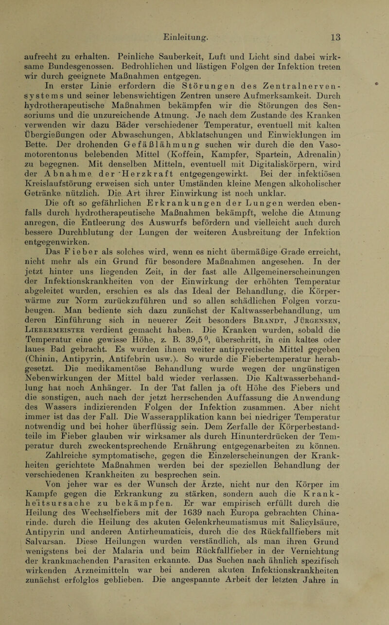 aufrecht zu erhalten. Peinliche Sauberkeit, Luft und Licht sind dabei wirk¬ same Bundesgenossen. Bedrohlichen und lästigen Folgen der Infektion treten wir durch geeignete Maßnahmen entgegen. In erster Linie erfordern die Störungen des Zentralnerven¬ systems und seiner lebenswichtigen Zentren unsere Aufmerksamkeit. Durch hydrotherapeutische Maßnahmen bekämpfen wir die Störungen des Sen- soriums und die unzureichende Atmung. Je nach dem Zustande des Kranken verwenden wir dazu Bäder verschiedener Temperatur, eventuell mit kalten Übergießungen oder Abwaschungen, Abklatschungen und Einwicklungen im Bette. Der drohenden Gefäßlähmung suchen wir durch die den Vaso¬ motorentonus belebenden Mittel (Koffein, Kampfer, Spartein, Adrenalin) zu begegnen. Mit denselben Mitteln, eventuell mit Digitaliskörpern, wird der Abnahme der Herzkraft entgegengewirkt. Bei der infektiösen Kreislaufstörung erweisen sich unter Umständen kleine Mengen alkoholischer Getränke nützlich. Die Art ihrer Einwirkung ist noch unklar. Die oft so gefährlichen Erkrankungen der Lungen werden eben¬ falls durch hydrotherapeutische Maßnahmen bekämpft, welche die Atmung anregen, die Entleerung des Auswurfs befördern und vielleicht auch durch bessere Durchblutung der Lungen der weiteren Ausbreitung der Infektion entgegenwirken. Das Fieber als solches wird, wenn es nicht übermäßige Grade erreicht, nicht mehr als ein Grund für besondere Maßnahmen angesehen. In der jetzt hinter uns liegenden Zeit, in der fast alle Allgemeinerscheinungen der Infektionskrankheiten von der Einwirkung der erhöhten Temperatur abgeleitet wurden, erschien es als das Ideal der Behandlung, die Körper¬ wärme zur Norm zurückzuführen und so allen schädlichen Folgen vorzu¬ beugen. Man bediente sich dazu zunächst der Kaltwasserbehandlung, um deren Einführung sich in neuerer Zeit besonders Brandt, Jürgensen, Liebermeister verdient gemacht haben. Die Kranken wurden, sobald die Temperatur eine gewisse Höhe, z. B. 39,5 °, überschritt, i'n ein kaltes oder laues Bad gebracht. Es wurden ihnen weiter antipyretische Mittel gegeben (Chinin, Antipyrin, Antifebrin usw.). So wurde die Fiebertemperatur herab¬ gesetzt. Die medikamentöse Behandlung wurde wegen der ungünstigen Nebenwirkungen der Mittel bald wieder verlassen. Die Kaltwasserbehand¬ lung hat noch Anhänger. In der Tat fallen ja oft Höhe des Fiebers und die sonstigen, auch nach der jetzt herrschenden Auffassung die Anwendung des Wassers indizierenden Folgen der Infektion zusammen. Aber nicht immer ist das der Fall. Die Wasserapplikation kann bei niedriger Temperatur notwendig und bei hoher überflüssig sein. Dem Zerfalle der Körperbestand¬ teile im Fieber glauben wir wirksamer als durch Hinunterdrücken der Tem¬ peratur durch zweckentsprechende Ernährung entgegenarbeiten zu können. Zahlreiche symptomatische, gegen die Einzelerscheinungen der Krank¬ heiten gerichtete Maßnahmen werden bei der speziellen Behandlung der verschiedenen Krankheiten zu besprechen sein. Von jeher war es der Wunsch der Ärzte, nicht nur den Körper im Kampfe gegen die Erkrankung zu stärken, sondern auch die Krank¬ heitsursache zu bekämpfen. Er war empirisch erfüllt durch die Heilung des Wechselfiebers mit der 1639 nach Europa gebrachten China¬ rinde. durch die Heilung des akuten Gelenkrheumatismus mit Salicylsäure, Antipyrin und anderen Antirheumaticis, durch die des Rück fall fiebers mit Salvarsan. Diese Heilungen wurden verständlich, als man ihren Grund wenigstens bei der Malaria und beim Rückfallfieber in der Vernichtung der krankmachenden Parasiten erkannte. Das Suchen nach ähnlich spezifisch wirkenden Arzneimitteln war bei anderen akuten Infektionskrankheiten zunächst erfolglos geblieben. Die angespannte Arbeit der letzten Jahre in
