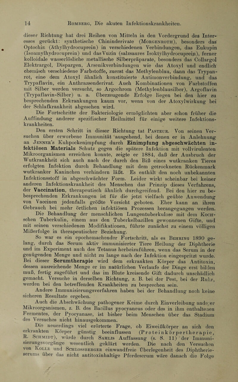dieser Richtung’ hat drei Reihen von Mitteln in den Vordergrund des Inter¬ esses gerückt: synthetische Chininderivate (Morgenroth), besonders das' Optochin (Äthyllrydrocuprein) in verschiedenen Verbindungen, das Eukupin (Isoamylhydrocuprein) und dasVuzin (salzsaures Isoktylhydroeuprei.n), ferner kolloidale wasserlösliche metallische Silberpräparate, besonders das Collargol Elektrargol, Dispargen, Arsenikverbindungen wie das Atoxyl und endlich chemisch verschiedene Farbstoffe, zuerst das Methylenblau, dann das Trypan- rot, eine dem Atoxyl ähnlich konstituierte Antimonverbindung, und das Trypaflavin, ein Anthrazsenderivat. Auch Kombinationen von Farbstoffen mit Silber werden versucht, so Argochrom (Methylenblausilber), Argoflavin (Trypaflavin-Silber) u. a. Überzeugende Erfolge liegen bei den hier zu besprechenden Erkrankungen kaum vor, wenn von der Atoxylwirkung bei der Schlafkrankheit abgesehen wird. Die Fortschritte der Bakteriologie ermöglichten aber schon früher die Auffindung anderer spezifischer Heilmittel für einige weitere Infektions¬ krankheiten. Den ersten Schritt in dieser Richtung tat Pasteur. Von seinen Ver¬ suchen über erworbene Immunität ausgehend, bei denen er in Anlehnung an Jenner’s Kuhpockenimpfung durch Einimpfung abgeschwächten in¬ fektiösen Materials Schutz gegen die spätere Infektion mit vollvirulenten Mikroorganismen erreichen konnte, zeigte er 1884, daß der Ausbruch der Wutkrankheit sich auch nach der durch den Biß eines wutkranken Tieres erfolgten Infektion durch Behandlung mit dem getrockneten Rückenmark wutkranker Kaninchen verhindern läßt. Es enthält den noch unbekannten Infektionsstoff in abgeschwächter Form. Leider wirkt scheinbar bei keiner anderen Infektionskrankheit des Menschen das Prinzip dieses Verfahrens, der Vaccination, therapeutisch ähnlich durchgreifend. Bei den hier zu be¬ besprechenden Erkrankungen ist für die jetzt vielfach geübte Anwendung von Vaccinen jedenfalls größte Vorsicht geboten. Eher kann an ihren Gebrauch bei mehr örtlichen infektiösen Prozessen herangegangen werden. Die Behandlung der menschlichen Lungentuberkulose mit dem Koch- schen Tuberkulin, einem aus den Tuberkelbazillen gewonnenen Gifte, und mit seinen verschiedenen Modifikationen, führte zunächst zu einem völligen Mißerfolge in therapeutischer Beziehung. So war es ein epochemachender Fortschritt, als es Behring 1890 ge¬ lang, durch das Serum aktiv immunisierter Tiere Heilung der Diphtherie und im Experiment auch des Tetanus herbeizuführen, wenn das Serum in der genügenden Menge und nicht zu lange nach der Infektion eingespritzt wurde. Bei dieser Serumtherapie wird dem erkrankten Körper das Antitoxin, dessen ausreichende Menge er im natürlichen Verlaufe der Dinge erst bilden muß, fertig zugeführt und das im Blute kreisende Gift dadurch unschädlich gemacht. Versuche in derselben Richtung, z. B. bei der Pest, bei der Ruhr, werden bei den betreffenden Krankheiten zu besprechen sein. Andere Immunisierungsverfahren haben bei der Behandlung noch keine sicheren Resultate ergeben. Auch die Abschwächung pathogener Keime durch Einverleibung anderer Mikroorganismen, z. B. des Bacillus pyocyaneus oder des in ihm enthaltenen Fermentes, der Pyocyanase, ist bisher beim Menschen über das Stadium des Versuches nicht hinausgekommen. Die neuerdings viel erörterte Frage, ob Eiweißkörper an sich den erkrankten Körper günstig beeinflussen (Proteinkörpertherapie, R. Schmidt), würde durch Sahlis Auffassung (s. S. 11) der Immuni¬ sierungsvorgänge wesentlich geklärt werden. Die nach den Versuchen von Kölle und Schlossberger einwandfreie Überlegenheit des Diphtherie¬ serums über das nicht antitoxinhaltige Pferdeserum wäre danach die Folge