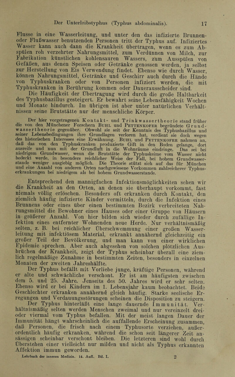 Flusse in eine Wasserleitung, und unter den das infizierte Brunnen¬ oder Flußwasser benutzenden Personen tritt der Typhus auf. Infiziertes Wasser kann auch dann die Krankheit übertragen, wenn es zum Ab¬ spülen roh verzehrter Nahrungsmittel, zum Verdünnen von Milch, zur Fabrikation künstlichen kohlensauren Wassers, zum Ausspülen von Gefäßen, aus denen Speisen oder Getränke genossen werden, ja selbst zur Herstellung von Eis Verwendung findet. Ebenso wie durch Wasser, können Nahrungsmittel, Getränke und Geschirr auch durch die Hände von Typhuskranken oder von Personen infiziert werden, die mit Typhuskranken in Berührung kommen oder Dauerausscheider sind. Die Häufigkeit der Übertragung wird durch die große Haltbarkeit des Typhusbazillus gesteigert. Er bewahrt seine Lebensfähigkeit Wochen und Monate hindurch. Im übrigen ist aber unter natürlichen Verhält¬ nissen seine Brutstätte nur der menschliche Körper. Der hier vorgetragenen Kontakt- und Trinkwassertheorie stand früher die von den Münchener Forschern Buhl und Pettenkofer begründete Grund¬ wasser t he orie gegenüber. Obwohl sie seit der Kenntnis des Typhusbazillus und seiner Lebensbedingungen ihre Grundlagen verloren hat, verdient sie doch wegen des historischen Interesses eine Erwähnung. Buhl und Pettenkofer nahmen an, daß das von den Typhuskranken produzierte Gift in den Boden gelange, dort ausreife und nun mit der Grundluft in die Wohnräume eindringe. Das sei bei niedrigem Grundwasser, wenn die Brutstätte der Typhuskeime vom Wasser nicht bedeckt werde, in besonders reichlicher Weise der Fall, bei hohem Grundwasser¬ stande weniger ausgiebig möglich. Die Theorie stützt sich auf das für München und eine Anzahl von anderen Orten nachgewiesene Vorkommen zahlreicherer Typhus¬ erkrankungen bei niedrigem als bei hohem Grundwasserstande. Entsprechend den mannigfachen Infektionsmöglichkeiten sehen wir die Krankheit an den Orten, an denen sie überhaupt vorkommt, fast niemals völlig erlöschen. Besonders oft erkranken durch Kontakt, den ziemlich häufig infizierte Kinder vermitteln, durch die Infektion eines Brunnens oder eines über einen bestimmten Bezirk verbreiteten Nah¬ rungsmittel die Bewohner eines Hauses oder einer Gruppe von Häusern in größerer Anzahl. Von hier bilden sich wieder durch zufällige In¬ fektion eines entfernter Wohnenden neue Herde. Nur verhältnismäßig selten, z. B. bei reichlicher Überschwemmung einer großen Wasser¬ leitung mit infektiösem Material, erkrankt annähernd gleichzeitig ein großer Teil der Bevölkerung, und man kann von einer wirklichen Epidemie sprechen. Aber auch abgesehen von solchen plötzlichen Aus¬ brüchen der Krankheit, zeigt der Typhus scheinbar überall eine ziem¬ lich regelmäßige Zunahme in bestimmten Zeiten, besonders in einzelnen Monaten der zweiten Jahreshälfte. Der Typhus befällt mit Vorliebe junge, kräftige Personen, während er alte und schwächliche verschont. Er ist am häufigsten zwischen dem 5. und 25. Jahre. Jenseits des 50. Jahres wird er sehr selten. Ebenso wird er bei Kindern im 1. Lebensjahr kaum beobachtet. Beide Geschlechter erkranken annähernd gleich häufig. Starke seelische Er¬ regungen und Verdauungsstörungen scheinen die Disposition zu steigern. Der Typhus hinterläßt eine lange dauernde Immunität. Ver¬ hältnismäßig selten werden Menschen zweimal und nur vereinzelt drei- oder viermal vom Typhus befallen. Mit der meist langen Dauer der Immunität hängt wahrscheinlich die auffallende Erscheinung zusammen, daß Personen, die frisch nach einem Typhusorte verziehen, außer¬ ordentlich häufig erkranken, während die schon seit längerer Zeit an¬ sässigen scheinbar verschont bleiben. Die letzteren sind wohl durch Überstehen einer vielleicht nur milden und nicht als Typhus erkannten Affektion immun geworden. Lehrbuch der inneren Medizin. 14. Aufl. Bd. I. 2