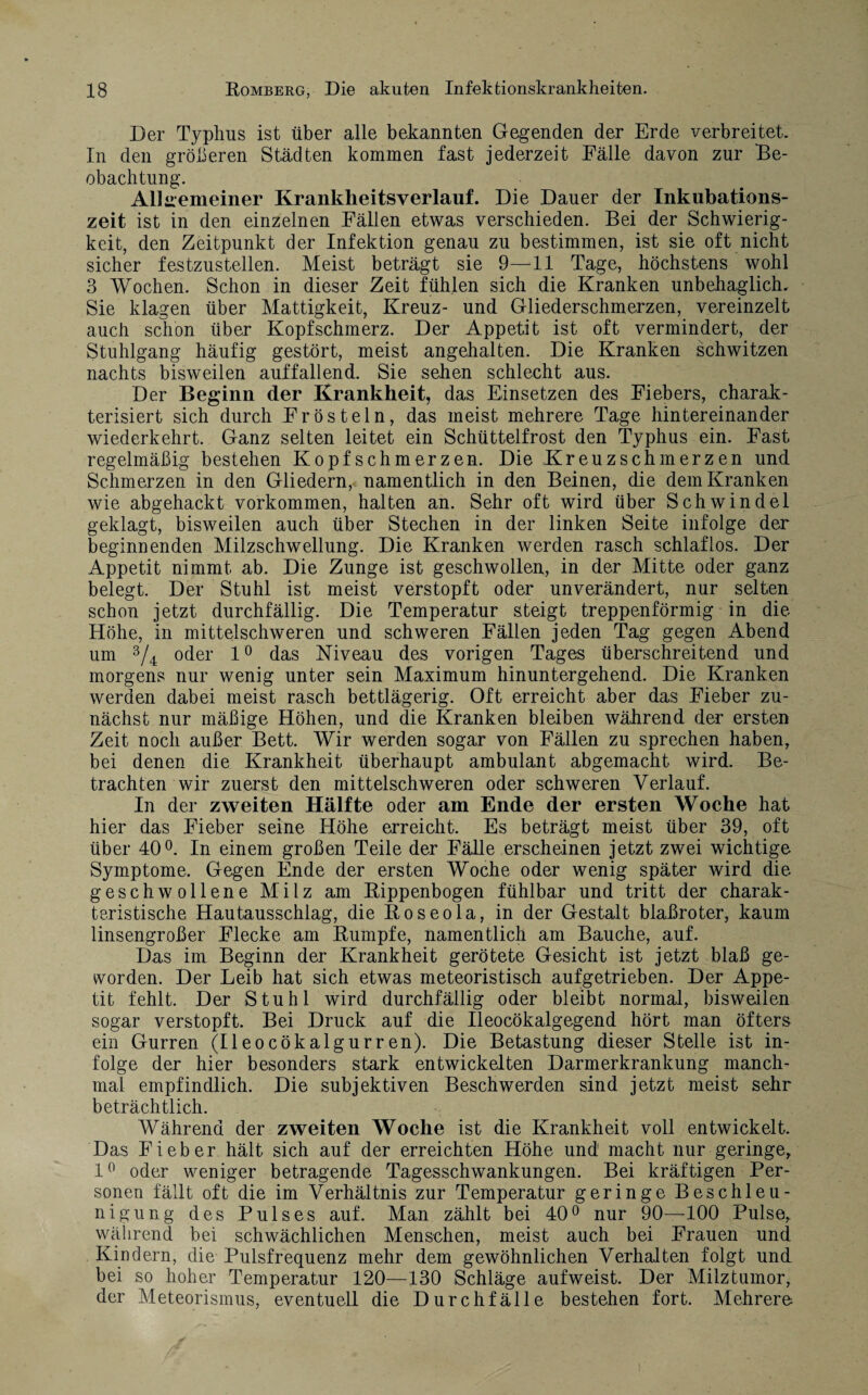 Der Typhus ist über alle bekannten Gegenden der Erde verbreitet. In den gröberen Städten kommen fast jederzeit Fälle davon zur Be¬ obachtung. Allgemeiner Krankheitsverlauf. Die Dauer der Inkubations¬ zeit ist in den einzelnen Fällen etwas verschieden. Bei der Schwierig¬ keit, den Zeitpunkt der Infektion genau zu bestimmen, ist sie oft nicht sicher festzustellen. Meist beträgt sie 9—11 Tage, höchstens wohl 3 Wochen. Schon in dieser Zeit fühlen sich die Kranken unbehaglich. Sie klagen über Mattigkeit, Kreuz- und Gliederschmerzen, vereinzelt auch schon über Kopfschmerz. Der Appetit ist oft vermindert, der Stuhlgang häufig gestört, meist angehalten. Die Kranken schwitzen nachts bisweilen auffallend. Sie sehen schlecht aus. Der Beginn der Krankheit, das Einsetzen des Fiebers, charak¬ terisiert sich durch Frösteln, das meist mehrere Tage hintereinander wiederkehrt. Ganz selten leitet ein Schüttelfrost den Typhus ein. Fast regelmäßig bestehen Kopfschmerzen. Die Kreuzschmerzen und Schmerzen in den Gliedern,, namentlich in den Beinen, die dem Kranken wie abgehackt Vorkommen, halten an. Sehr oft wird über Schwindel geklagt, bisweilen auch über Stechen in der linken Seite infolge der beginnenden Milzschwellung. Die Kranken werden rasch schlaflos. Der Appetit nimmt ab. Die Zunge ist geschwollen, in der Mitte oder ganz belegt. Der Stuhl ist meist verstopft oder unverändert, nur selten schon jetzt durchfällig. Die Temperatur steigt treppenförmig in die Höhe, in mittelschweren und schweren Fällen jeden Tag gegen Abend um 3/4 oder 1° das Niveau des vorigen Tages überschreitend und morgens nur wenig unter sein Maximum hinuntergehend. Die Kranken werden dabei meist rasch bettlägerig. Oft erreicht aber das Fieber zu¬ nächst nur mäßige Höhen, und die Kranken bleiben während der ersten Zeit noch außer Bett. Wir werden sogar von Fällen zu sprechen haben, bei denen die Krankheit überhaupt ambulant abgemacht wird. Be¬ trachten wir zuerst den mittelschweren oder schweren Verlauf. In der zweiten Hälfte oder am Ende der ersten Woche hat hier das Fieber seine Höhe erreicht. Es beträgt meist über 39, oft über 40°. In einem großen Teile der Fälle erscheinen jetzt zwei wichtige Symptome. Gegen Ende der ersten Woche oder wenig später wird die geschwollene Milz am Rippenbogen fühlbar und tritt der charak¬ teristische Hautausschlag, die Roseola, in der Gestalt blaßroter, kaum linsengroßer Flecke am Rumpfe, namentlich am Bauche, auf. Das im Beginn der Krankheit gerötete Gesicht ist jetzt blaß ge¬ worden. Der Leib hat sich etwas meteoristisch aufgetrieben. Der Appe¬ tit fehlt. Der Stuhl wird durchfällig oder bleibt normal, bisweilen sogar verstopft. Bei Druck auf die Ileocökalgegend hört man öfters ein Gurren (Ileocökalgurren). Die Betastung dieser Stelle ist in¬ folge der hier besonders stark entwickelten Darmerkrankung manch¬ mal empfindlich. Die subjektiven Beschwerden sind jetzt meist sehr beträchtlich. Während der zweiten Woche ist die Krankheit voll entwickelt. Das Fieber hält sich auf der erreichten Höhe und macht nur geringe, 1° oder weniger betragende Tagesschwankungen. Bei kräftigen Per¬ sonen fällt oft die im Verhältnis zur Temperatur geringe Beschleu¬ nigung des Pulses auf. Man zählt bei 40° nur 90—-100 Pulse, während bei schwächlichen Menschen, meist auch bei Frauen und Kindern, die Pulsfrequenz mehr dem gewöhnlichen Verhalten folgt und bei so hoher Temperatur 120—130 Schläge aufweist. Der Milztumor, der Meteorismus, eventuell die Durchfälle bestehen fort. Mehrere