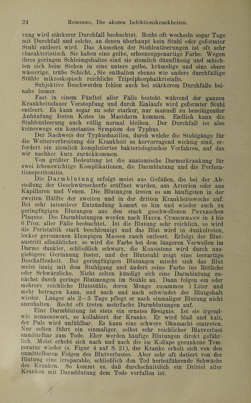 rung wird stärkerer Durchfall beobachtet. Recht oft wechseln sogar Tage mit Durchfall und solche, an denen überhaupt kein Stuhl oder geformter Stuhl entleert wird. Das Aussehen der Stuhlentleerungen ist oft sehr charakteristisch. Sie haben eine gelbe, erbsensuppenartige Farbe. Wegen ihres geringen Schleimgehaltes sind sie ziemlich dünnflüssig und schich¬ ten sich beim’ Stehen in eine untere gelbe, krümelige und eine obere wässerige, trübe Schicht. «Sie enthalten ebenso wie andere durchfällige Stühle mikroskopisch reichliche Tripelphosphatkristalle. Subjektive Beschwerden fehlen auch bei stärkerem Durchfalle bei¬ nahe immer. Fast in einem Fünftel aller Fälle besteht während der ganzen Krankheitsdauer Verstopfung und durch Einläufe wird geformter Stuhl entleert. Es kann sogar zu sehr starker, nur manuell zu beseitigender Anhäufung festen Kotes im Mastdarm kommen. Endlich kann die Stuhlentleerung auch völlig normal bleiben. Der Durchfall ist also keineswegs ein konstantes Symptom des Typhus. Der Nachweis der Typhusbazillen, durch welche die Stuhlgänge für die Weiterverbreitung der Krankheit so hervorragend wichtig sind, er¬ fordert ein ziemlich kompliziertes bakteriologisches Verfahren, auf das wrir nachher kurz zurückkommen. Von größter Bedeutung ist die anatomische Darmerkrankung für zwei lebenswichtige Komplikationen, die Darmblutung und die Perfora¬ tionsperitonitis. Die Darmblutung erfolgt meist aus Gefäßen, die bei der Ab¬ stoßung der Geschwürsschorfe eröffnet wurden, aus Arterien oder aus Kapillaren und Venen. Die Blutungen treten so am häufigsten in der zweiten Hälfte der zweiten und in der dritten Krankheitswoche auf. Bei sehr intensiver Entzündung kommt es hin und wieder auch zu geringfügigen Blutungen aus den stark geschwollenen PEYERschen Plaques. Die Darmblutungen werden nach Heinr. Curschmann in 4 bis 6 Proz. aller Fälle beobachtet. Ist die Blutung sehr reichlich, so wird die Peristaltik stark beschleunigt und das Blut wird in dunkelroten,, locker geronnenen klumpigen Massen rasch entleert. Erfolgt der Blut¬ austritt allmählicher, so wird die Farbe bei dem längeren Verweilen im Darme dunkler, schließlich schwarz, die Konsistenz wird durch aus¬ giebigere Gerinnung fester, und der Blutstuhl zeigt eine teerartige Beschaffenheit. Bei geringfügigen Blutungen mischt sich das Blut meist innig mit dem Stuhlgang und ändert seine Farbe ins Rötliche oder Schwärzliche. Nicht selten kündigt sich eine Darmblutung zu¬ nächst durch geringe Blutmengen im Stuhle an. Dann folgen ein oder mehrere reichliche Blutstühle, deren Menge zusammen 1 Liter und mehr betragen kann, und nach und nach schwindet der Blutgehalt wieder. Länger als 2—3 Tage pflegt er nach einmaliger Blutung nicht anzuhalten. Recht oft treten mehrfache Darmblutungen auf. Eine Darmblutung ist stets ein ernstes Ereignis. Ist sie irgend¬ wie nennenswert, so kollabiert der Kranke. Er wird blaß und kalt, der Puls wird unfühlbar. Es kann eine schwere Ohnmacht eintreten. Nur selten führt ein einmaliger, selbst sehr reichlicher Blutverlust unmittelbar zum Tode. Eher werden häufige Blutungen direkt gefähr¬ lich. Meist erhebt sich nach und nach die im Kollaps gesunkene Tem¬ peratur wieder (s. Figur 4 auf S. 21), der Kranke erholt sich von den unmittelbaren Folgen des Blutverlustes. Aber sehr oft datiert von der Blutung eine irreparable, schließlich den Tod herbeiführende Schwäche des Kranken. So kommt es, daß durchschnittlich ein Drittel aller Kranken mit Darmblutung dem Tode verfallen ist.