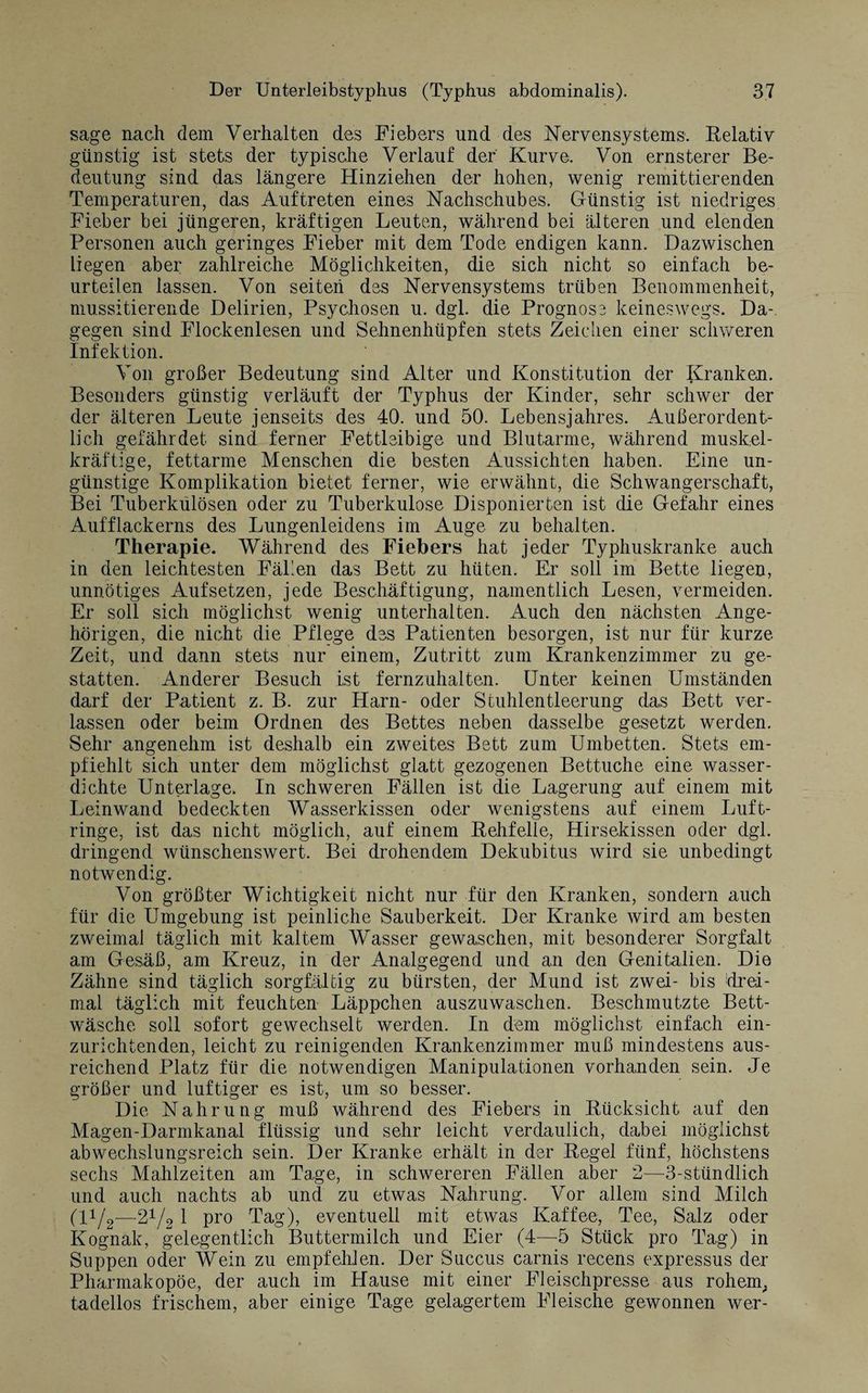 sage nach dem Verhalten des Fiebers und des Nervensystems. Relativ günstig ist stets der typische Verlauf der' Kurve. Von ernsterer Be¬ deutung sind das längere Hinziehen der hohen, wenig remittierenden Temperaturen, das Auftreten eines Nachschubes. Günstig ist niedriges Fieber bei jüngeren, kräftigen Leuten, während bei älteren und elenden Personen auch geringes Fieber mit dem Tode endigen kann. Dazwischen liegen aber zahlreiche Möglichkeiten, die sich nicht so einfach be¬ urteilen lassen. Von seiten des Nervensystems trüben Benommenheit, mussitierende Delirien, Psychosen u. dgl. die Prognose keineswegs. Da¬ gegen sind Flockenlesen und Sehnenhüpfen stets Zeichen einer schweren Infektion. Von großer Bedeutung sind Alter und Konstitution der Kranken. Besonders günstig verläuft der Typhus der Kinder, sehr schwer der der älteren Leute jenseits des 40. und 50. Lebensjahres. Außerordent¬ lich gefährdet sind ferner Fettleibige und Blutarme, während muskel- kräftige, fettarme Menschen die besten Aussichten haben. Eine un¬ günstige Komplikation bietet ferner, wie erwähnt, die Schwangerschaft, Bei Tuberkülösen oder zu Tuberkulose Disponierten ist die Gefahr eines Aufflackerns des Lungenleidens im Auge zu behalten. Therapie. Während des Fiebers hat jeder Typhuskranke auch in den leichtesten Fällen das Bett zu hüten. Er soll im Bette liegen, unnötiges Auf setzen, jede Beschäftigung, namentlich Lesen, vermeiden. Er soll sich möglichst wenig unterhalten. Auch den nächsten Ange¬ hörigen, die nicht die Pflege des Patienten besorgen, ist nur für kurze Zeit, und dann stets nur einem, Zutritt zum Krankenzimmer zu ge¬ statten. Anderer Besuch ist fernzuhalten. Unter keinen Umständen darf der Patient z. B. zur Harn- oder Stuhlentleerung das Bett ver¬ lassen oder beim Ordnen des Bettes neben dasselbe gesetzt werden. Sehr angenehm ist deshalb ein zweites Bett zum Umbetten. Stets em¬ pfiehlt sich unter dem möglichst glatt gezogenen Bettuche eine wasser¬ dichte Unterlage. In schweren Fällen ist die Lagerung auf einem mit Leinwand bedeckten Wasserkissen oder wenigstens auf einem Luft¬ ringe, ist das nicht möglich, auf einem Rehfelle, Hirsekissen oder dgl. dringend wünschenswert. Bei drohendem Dekubitus wird sie unbedingt notwendig. Von größter Wichtigkeit nicht nur für den Kranken, sondern auch für die Umgebung ist peinliche Sauberkeit. Der Kranke wird am besten zweimal täglich mit kaltem Wasser gewaschen, mit besonderer Sorgfalt am Gesäß, am Kreuz, in der Analgegend und an den Genitalien. Die Zähne sind täglich sorgfältig zu bürsten, der Mund ist zwei- bis drei¬ mal täglich mit feuchten Läppchen auszuwaschen. Beschmutzte Bett¬ wäsche soll sofort gewechselt werden. In dem möglichst einfach ein¬ zurichtenden, leicht zu reinigenden Krankenzimmer muß mindestens aus¬ reichend Platz für die notwendigen Manipulationen vorhanden sein. Je größer und luftiger es ist, um so besser. Die Nahrung muß während des Fiebers in Rücksicht auf den Magen-Darmkanal flüssig und sehr leicht verdaulich, dabei möglichst abwechslungsreich sein. Der Kranke erhält in der Regel fünf, höchstens sechs Mahlzeiten am Tage, in schwereren Fällen aber 2—-3-stündlich und auch nachts ab und zu etwas Nahrung. Vor allem sind Milch (H/2—-21 /2 1 pro Tag), eventuell mit etwas Kaffee, Tee, Salz oder Kognak, gelegentlich Buttermilch und Eier (4—5 Stück pro Tag) in Suppen oder Wein zu empfehlen. Der Succus carnis recens expressus der Pharmakopoe, der auch im Hause mit einer Fleischpresse aus rohem; tadellos frischem, aber einige Tage gelagertem Fleische gewonnen wer-