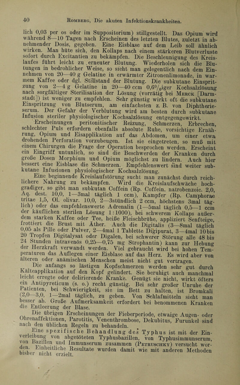 lieh 0,03 per os oder im Suppositorium) stillgestellt. Das Opium wird während 8—10 Tagen nach Erscheinen des letzten Blutes, zuletzt in ab¬ nehmender Dosis, gegeben. Eine Eisblase auf dem Leib soll ähnlich wirken. Man hüte sich, den Kollaps nach einem stärkeren Blutverluste sofort durch Excitantien zu bekämpfen. Die Beschleunigung des Kreis¬ laufes führt leicht zu . erneuter Blutung. Wiederholen sich die Blu¬ tungen in bedrohlicher Weise, so sieht man gelegentlich nach dem Ein¬ nehmen von 20—40 g Gelatine in erwärmter Zitronenlimonade, in war¬ mem Kaffee oder dgl. Stillstand der Blutung. Die subkutane Einsprit¬ zung von 2—4 g Gelatine in 20—40 ccm 0,6°/0iger Kochsalzlösung nach sorgfältiger Sterilisation der Lösung (vorrätig bei Merck [Darm¬ stadt]) ist weniger zu empfehlen. Sehr günstig wirkt oft die subkutane Einspritzung von Blutserum, am einfachsten z. B. von Diphtherie- serum. Der Gefahr der Verblutung wird am besten durch subkutane Infusion steriler physiologischer Kochsalzlösung entgegengewirkt. Erscheinungen peritonitischer Reizung, Schmerzen, Erbrechen, schlechter Puls erfordern ebenfalls absolute Ruhe, vorsichtige Ernäh- rung, Opium und Eisapplikation auf das Abdomen, um einer etwa drohenden Perforation vorzubeugen. Ist sie eingetreten, so muß mit einem Chirurgen die Frage der Operation besprochen werden. Erscheint ein Eingriff untunlich, so sind die Beschwerden der Kranken durch große Dosen Morphium und Opium möglichst zu lindern. Auch hier bessert eine Eisblase die Schmerzen. Empfehlenswert s'ind weiter sub¬ kutane Infusionen physiologischer Kochsalzlösung. Eine beginnende Kreislaufstörung sucht man zunächst durch reich¬ lichere Nahrung zu bekämpfen. Wird die Kreislaufschwäche hoch¬ gradiger, so gibt man subkutan Coffein (Rp. Coffein, natrobenzoic. 2,0, Aq. dest. 10,0, 1 3mal täglich 1 ccm), Kampfer (Rp. Camphorae tritae 1,5, 01. olivar. 10,0, 2—3stündlich 2 ccm, höchstens 3mal täg¬ lich) oder das empfehlenswerte Adrenalin (1—5mal täglich 0,5—1 ccm der käuflichen sterilen Lösung 1:1000), bei schwerem Kollaps außer¬ dem starken Kaffee oder Tee, heiße Fleischbrühe, appliziert Senf teige, frottiert die Brust mit Äther. Auch die Digitalis (3—8mal täglich —er ^U^ver’ ^—4mal 1 Tablette Digipurat, 3—4mal 10 bis AJ Iropfen Digitalysat oder Digalen, bei schwerer Störung alle 48 bis , Stunden intravenös 0,25—0,75 mg Strophantin) kann zur Hebung der Herzkraft verwandt werden. Viel gebraucht wird bei hohen Tem¬ peraturen das Auflegen einer Eisblase auf das Herz. Es wird aber von älteren oder anämischen Menschen meist nicht gut vertragen. anfangs so lästigen Kopfschmerzen werden sehr gut durch Kälteapplikation auf den Kopf gelindert. Sie beruhigt auch manchmal leicht erregte oder delirierende Kranke. Genügt sie nicht, wirkt öfters em Antipyreticum (s. o.) recht günstig. Bei sehr großer Unruhe der Patienten, bei Schwierigkeit, sie im Bett zu halten, ist Bromkali (2,0 8,0, 1—2mal täglich, zu geben. Von Schlafmitteln sieht man besser ab. Große Aufmerksamkeit erfordert bei benommenen Kranken die Entleerung der Blase. Die übrigen Erscheinungen der Fieberperiode, etwaige Augen- oder Uhrenaffektionen, Parotitis, Venenthrombose, Dekubitus, Furunkel sind nach den üblichen Regeln zu behandeln. Eine spezifische Behandlung des Typhus ist mit der Ein¬ verleibung von abgetöteten Typhusbazillen, von Typhusimmunserum, von azillen und Immunserum zusammen (Petruschky) versucht wor- aen Einheitliche Resultate wurden damit wie mit anderen Methoden bisher nicht erzielt.