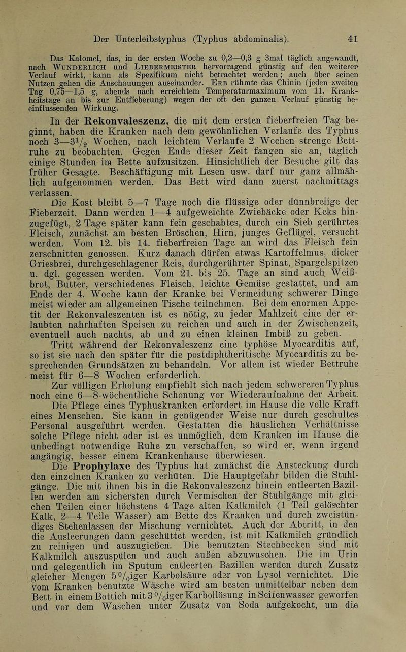 Das Kalomel, das, in der ersten Woche zu 0,2—0,3 g 3mal täglich angewandt, nach Wunderlich und Liebermeister hervorragend günstig auf den weiteren Verlauf wirkt, kann als Spezifikum nicht betrachtet werden; auch über seinen Nutzen geben die Anschauungen auseinander. Erb rühmte das Chinin (jeden zweiten Tag 0,75—1,5 g, abends nach erreichtem Temperaturmaximum vom 11. Krank¬ heitstage an bis zur Entfieberung) wegen der oft den ganzen Verlauf günstig be¬ einflussenden Wirkung. In der Rekonvaleszenz, die mit dem ersten fieberfreien Tag be¬ ginnt, haben die Kranken nach dem gewöhnlichen Verlaufe des Typhus noch 3—31/2 Wochen, nach leichtem Verlaufe 2 Wochen strenge Bett¬ ruhe zu beobachten. Gegen Ende dieser Zeit fangen sie an, täglich einige Stunden im Bette aufzusitzen. Hinsichtlich der Besuche gilt das früher Gesagte. Beschäftigung mit Lesen usw. darf nur ganz allmäh¬ lich aufgenommen werden. Das Bett wird dann zuerst nachmittags verlassen. Die Kost bleibt 5—7 Tage noch die flüssige oder dünnbreiige der Eieberzeit. Dann werden 1—4 aufgeweichte Zwiebäcke oder Keks hin¬ zugefügt, 2 Tage später kann fein geschabtes, durch ein Sieb gerührtes Fleisch, zunächst am besten Bröschen, Hirn, junges Geflügel, versucht werden. Vom 12. bis 14. fieberfreien Tage an wird das Fleisch fein zerschnitten genossen. Kurz danach dürfen etwas Kartoffelmus, dicker Griesbrei, durchgeschlagener Reis, durchgerührter Spinat, Spargelspitzen u. dgl. gegessen werden. Vom 21. bis 25. Tage an sind auch Wei߬ brot, Butter, verschiedenes Fleisch, leichte Gemüse gestattet, und am Ende der 4. Woche kann der Kranke bei Vermeidung schwerer Dinge meist wieder am allgemeinen Tische teilnehmen. Bei dem enormen Appe¬ tit der Rekonvaleszenten ist es nötig, zu jeder Mahlzeit eine der er¬ laubten nahrhaften Speisen zu reichen und auch in der Zwischenzeit, eventuell auch nachts, ab und zu einen kleinen Imbiß zu geben. Tritt während der Rekonvaleszenz eine typhöse Myocarditis auf, so ist sie nach den später für die postdiphtheritische Myocarditis zu be¬ sprechenden Grundsätzen zu behandeln. Vor allem ist wieder Bettruhe meist für 6—8 Wochen erforderlich. Zur völligen Erholung empfiehlt sich nach jedem schwereren Typhus noch eine 6—8-wöchentliche Schonung vor Wiederaufnahme der Arbeit. Die Pflege eines Typhuskranken erfordert im Hause die volle Kraft eines Menschen. Sie kann in genügender Weise nur durch geschultes Personal ausgeführt werden. Gestatten die häuslichen Verhältnisse solche Pflege nicht oder ist es unmöglich, dem Kranken im Hause die unbedingt notwendige Ruhe zu verschaffen, so wird er, wenn irgend angängig, besser einem Krankenhause überwiesen. Die Prophylaxe des Typhus hat zunächst die Ansteckung durch den einzelnen Kranken zu verhüten. Die Hauptgefahr bilden die Stuhl¬ gänge. Die mit ihnen bis in die Rekonvaleszenz hinein entleerten Bazil¬ len werden am sichersten durch Vermischen der Stuhlgänge mit glei¬ chen Teilen einer höchstens 4 Tage alten Kalkmilch (1 Teil gelöschter Kalk, 2—4 Teile Wasser) am Bette des Kranken und durch zweistün¬ diges Stehenlassen der Mischung vernichtet. Auch der Abtritt, in den die Ausleerungen dann geschüttet werden, ist mit Kalkmilch gründlich zu reinigen und auszugießen. Die benutzten Stechbecken sind mit Kalkmilch auszuspülen und auch außen abzuwaschen. Die im Urin und gelegentlich im Sputum entleerten Bazillen werden durch Zusatz gleicher Mengen 5%iger Karbolsäure oder von Lysol vernichtet. Die vom Kranken benutzte Wäsche wird am besten unmittelbar neben dem Bett in einem Bottich mit 3 °/0iger Karbollösung in Seifenwasser geworfen und vor dem Waschen unter Zusatz von Soda aufgekocht, um die