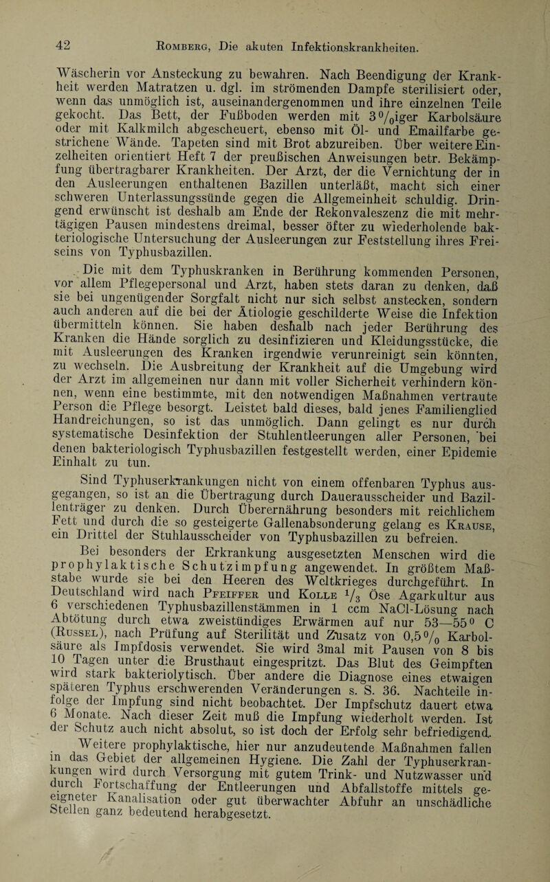 Wäscherin vor Ansteckung zu bewahren. Nach Beendigung der Krank¬ heit werden Matratzen u. dgl. im strömenden Dampfe sterilisiert oder, wenn das unmöglich ist, auseinandergenommen und ihre einzelnen Teile gekocht. Das Bett, der Fußboden werden mit 3°/0iger Karbolsäure oder mit Kalkmilch abgescheuert, ebenso mit Öl- und Emailfarbe ge¬ strichene Wände. Tapeten sind mit Brot abzureiben. Über weitere Ein¬ zelheiten orientiert Heft 7 der preußischen Anweisungen betr. Bekämp¬ fung übertragbarer Krankheiten. Der Arzt, der die Vernichtung der in den Ausleerungen enthaltenen Bazillen unterläßt, macht sich einer schweren Unterlassungssünde gegen die Allgemeinheit schuldig. Drin¬ gend erwünscht ist deshalb am Ende der Rekonvaleszenz die mit mehr¬ tägigen Pausen mindestens dreimal, besser öfter zu wiederholende bak¬ teriologische Untersuchung der Ausleerungen zur Feststellung ihres Frei¬ seins von Typhusbazillen. Die mit dem Typhuskranken in Berührung kommenden Personen, vor allem Pflegepersonal und Arzt, haben stets daran zu denken, daß sie bei ungenügender Sorgfalt ^ nicht nur sich selbst anstecken, sondern auch anderen auf die bei der Ätiologie geschilderte Weise die Infektion übermitteln können. Sie haben deshalb nach jeder Berührung des Kranken die Hände sorglich zu desinfizieren und Kleidungsstücke, die mit Ausleerungen des Kranken irgendwie verunreinigt sein könnten, zu wechseln. Die Ausbreitung der Krankheit auf die Umgebung wird der Arzt im allgemeinen nur dann mit voller Sicherheit verhindern kön¬ nen, wenn eine bestimmte, mit den notwendigen Maßnahmen vertraute Person die Pflege besorgt. Leistet bald dieses, bald jenes Familienglied Handreichungen, so ist das unmöglich. Dann gelingt es nur durch systematische Desinfektion der Stuhlentleerungen aller Personen, bei denen bakteriologisch Typhusbazillen festgestellt werden, einer Epidemie Einhalt zu tun. Sind Typhuserkrankimgen nicht von einem offenbaren Typhus aus¬ gegangen, so ist an die Übertragung durch Dauerausscheider und Bazil¬ lenträger zu denken. Durch Überernährung besonders mit reichlichem Fett und durch die so gesteigerte Gallenabsonderung gelang es Krause, ein Drittel der Stuhlausscheider von Typhusbazillen zu befreien. Bei besonders der Erkrankung ausgesetzten Menscnen wird die prophylaktische Schutz impfung angewendet. In größtem Ma߬ stabe wurde sie bei den Heeren des Weltkrieges durchgeführt. In Deutschland wird nach Pfeiffer und Kolle 1/3 Öse Agarkultur aus 6 verschiedenen Typhusbazillenstämmen in 1 ccm NaCl-Lösung nach Abtötung durch etwa zweistündiges Erwärmen auf nur 53—55° C (Rüssel), nach Prüfung auf Sterilität und Zusatz von 0,5% Karbol¬ säure als Impfdosis verwendet. Sie wird 3mal mit Pausen von 8 bis 10 Tagen unter die Brusthaut eingespritzt. Das Blut des Geimpften wild stark bakteriolytisch. Über andere die Diagnose eines etwaigen späteren Typhus erschwerenden Veränderungen s. S. 36. Nachteile in- folge der Impfung sind nicht beobachtet. Der Impfschutz dauert etwa 6 Monate. Nach dieser Zeit muß die Impfung wiederholt werden. Ist der Schutz auch nicht absolut, so ist doch der Erfolg sehr befriedigend. Weitere prophylaktische, hier nur anzudeutende Maßnahmen fallen m das Gebiet der allgemeinen Hygiene. Die Zahl der Typhuserkran¬ kungen wird durch Versorgung mit gutem Trink- und Nutzwasser und ui cn h ortschaffung der Entleerungen und Abfallstoffe mittels ge¬ eigneter Kanalisation oder gut überwachter Abfuhr an unschädliche fetellen ganz bedeutend herabgesetzt.