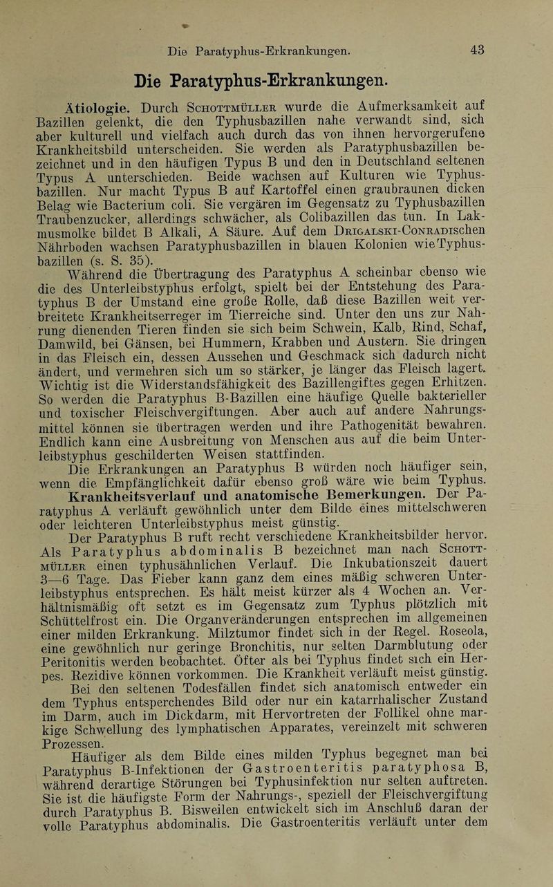 Die Paratyphus-Erkrankungen. Ätiologie. Durch Schottmüller wurde die Aufmerksamkeit auf Bazillen gelenkt, die den Typhusbazillen nahe verwandt sind, sich aber kulturell und vielfach auch durch das von ihnen hervorgerufene Krankheitsbild unterscheiden. Sie werden als Paratyphusbazillen be¬ zeichnet und in den häufigen Typus B und den in Deutschland seltenen Typus A unterschieden. Beide wachsen auf Kulturen wie Typhus¬ bazillen. Nur macht Typus B auf Kartoffel einen graubraunen dicken Belag wie Bacterium coli. Sie vergären im Gegensatz zu Typhusbazillen Traubenzucker, allerdings schwächer, als Colibazillen das tun. In Lak- musmolke bildet B Alkali, A Säure. Auf dem DRiGALSKi-CoNRADischen Nährboden wachsen Paratyphusbazillen in blauen Kolonien wie Typhus¬ bazillen (s. S. 35). Während die Übertragung des Paratyphus A scheinbar ebenso wie die des Unterleibstyphus erfolgt, spielt bei der Entstehung des Para¬ typhus B der Umstand eine große Bolle, daß diese Bazillen weit ver¬ breitete Krankheitserreger im Tierreiche sind. Unter den uns zur Nah¬ rung dienenden Tieren finden sie sich beim Schwein, Kalb, Bind, Schaf, Damwild, bei Gänsen, bei Hummern, Krabben und Austern. Sie dringen in das Eleisch ein, dessen Aussehen und Geschmack sich dadurch nicht ändert, und vermehren sich um so stärker, je länger das Fleisch lagert. Wichtig ist die Widerstandsfähigkeit des Bazillengiftes gegen Erhitzen. So werden die Paratyphus B-Bazillen eine häufige Quelle bakterieller und toxischer Fleischvergiftungen. Aber auch auf andere Nahrungs¬ mittel können sie übertragen werden und ihre Pathogenität bewahren. Endlich kann eine Ausbreitung von Menschen aus auf die beim Unter¬ leibstyphus geschilderten Weisen stattfinden. Die Erkrankungen an Paratyphus B würden noch häufiger sein, wenn die Empfänglichkeit dafür ebenso groß wäre wie beim Typhus. Krankheitsverlauf und anatomische Bemerkungen. Der Pa¬ ratyphus A verläuft gewöhnlich unter dem Bilde eines mittelschweren oder leichteren Unterleibstyphus meist günstig. Der Paratyphus B ruft recht verschiedene Krankheitsbilder hervor. Als Paratyphus abdominalis B bezeichnet man nach Schott¬ müller einen typhusähnlichen Verlauf. Die Inkubationszeit dauert 3—6 Tage. Das Fieber kann ganz dem eines mäßig schweren Unter¬ leibstyphus entsprechen. Es hält meist kürzer als 4 Wochen an. Ver¬ hältnismäßig oft setzt es im Gegensatz zum Typhus plötzlich mit Schüttelfrost ein. Die Organveränderungen entsprechen im allgemeinen einer milden Erkrankung. Milztumor findet sich in der Begeh Boseola, eine gewöhnlich nur geringe Bronchitis, nur selten Darmblutung oder Peritonitis werden beobachtet. Öfter als bei Typhus findet sich ein Her¬ pes. Bezidive können Vorkommen. Die Krankheit verläuft meist günstig. Bei den seltenen Todesfällen findet sich anatomisch entweder ein dem Typhus entsperchendes Bild oder nur ein katarrhalischer Zustand im Darm, auch im Dickdarm, mit Hervortreten der Follikel ohne mar¬ kige Schwellung des lymphatischen Apparates, vereinzelt mit schweren Prozessen. Häufiger als dem Bilde eines milden Typhus begegnet man bei Paratyphus B-Infektionen der Gastroenteritis paratyphosa B, während derartige Störungen bei Typhusinfektion nur selten auftreten. Sie ist die häufigste Form der Nahrungs-, speziell der Fleischvergiftung durch Paratyphus B. Bisweilen entwickelt sich im Anschluß daran der volle Paratyphus abdominalis. Die Gastroenteritis verläuft unter dem