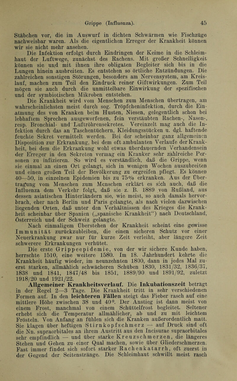 Stäbchen vor, die im Auswurf in dichten Schwärmen wie Fischzüge nachweisbar waren. Als die eigentlichen Erreger der Krankheit können wir sie nicht mehr ansehen. Die Infektion erfolgt durch Eindringen der Keime in die Schleim¬ haut der Luftwege, zunächst des Rachens. Mit großer Schnelligkeit können sie und mit ihnen ihre obligaten Begleiter sich bis in die Lungen hinein ausbreiten. Es entstehen so örtliche Entzündungen. Die zahlreichen sonstigen Störungen, besonders am Nervensystem, am Kreis¬ lauf, machen zum Teil den Eindruck reiner Giftwirkungen. Zum Teil mögen sie auch durch die unmittelbare Einwirkung der spezifischen und der symbiotischen Mikroben entstehen. Die Krankheit wird vom Menschen zum Menschen übertragen, am wahrscheinlichsten meist durch sog. Tröpfcheninfektion, durch die Ein¬ atmung des von Kranken beim Husten, Niesen, gelegentlich schon bei lebhaftem Sprechen ausgeworfenen, fein verstäubten Rachen-, Nasen-, resp. Bronchial- und Luftröhrensekretes. Vereinzelt mag auch die In¬ fektion durch das an Taschentüchern, Kleidungsstücken u. dgl. haftende feuchte Sekret vermittelt werden. Bei der scheinbar ganz allgemeinen Disposition zur Erkrankung, bei dem oft ambulanten Verlaufe der Krank¬ heit, bei dem die Erkrankung wohl etwas überdauernden Verhandensein der Erreger in den Sekreten vermag ein Kranker sehr zahlreiche Per¬ sonen zu infizieren. So wird es verständlich, daß die Grippe, wenn sie einmal an einen Ort gelangt, sich in wenigen Wochen auszubreiten und einen großen Teil der Bevölkerung zu ergreifen pflegt. Es können 40—50, in einzelnen Epidemien bis zu 75o/o erkranken. Aus der Über¬ tragung vom Menschen zum Menschen erklärt es sich auch, daß die Influenza dem Verkehr folgt, daß sie z. B. 1889 von Rußland, aus dessen asiatischen Hinterländern sie, wie meist, so auch damals hervor¬ brach, eher nach Berlin und Paris gelangte, als nach vielen dazwischen liegenden Orten, daß unter den Verhältnissen des Krieges die Krank¬ heit scheinbar über Spanien („spanische Krankheit“) nach Deutschland, Österreich und der Schweiz gelangte. Nach einmaligem Überstehen der Krankheit scheint eine gewisse Immunität zurückzubleiben, die einen sicheren Schutz vor einer Neuerkrankung zwar nur für kurze Zeit verleiht, aber längere Zeit schwerere Erkrankungen verhütet. Die erste Grippeepidemie, von der wir sichere Kunde haben, herrschte 1510, eine weitere 1580. Im 18. Jahrhundert kehrte die Krankheit häufig wieder, im neunzehnten 1800, dann in jedes Mal zu¬ erst Starken, allmählich schwächeren Schüben 1830, 1831/32, 1836/37, 1838 und 1841, 1847/48 bis 1851, 1889/90 und 1891/92, zuletzt 1918/20 und 1921/22. Allgemeiner Krankheitsverlauf. Die Inkubationszeit beträgt in der Regel 2—3 Tage. Die Krankheit tritt in sehr verschiedenen Formen auf. In den leichteren Fällen steigt das Fieber rasch auf eine mittlere Höhe zwischen 38 und 40°. Der Anstieg ist dann meist von einem Frost, manchmal von einem Schüttelfrost begleitet. Seltener erhebt sich die Temperatur allmählicher, ab und zu mit leichtem Frösteln. Von Anfang an fühlen sich die Kranken außerordentlich matt. Sie klagen über heftigen Stirnkopfschmerz — auf Druck sind oft die Nn. supraorbitales an ihrem Austritt aus den Incisurae supraorbitales sehr empfindlich — und über starke Kreuzschmerzen, die längeres Stehen und Gehen zu-einer Qual machen, sowie über Gliederschmerzen. Fast immer findet sich sofort starker Rachenkatarrh, oft zuerst in der Gegend der Seitenstränge. Die Schleimhaut schwillt meist rasch
