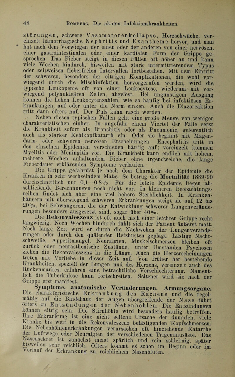 Störungen, schwere Vasomotorenkollapse, Herzschwäche, ver¬ einzelt hämorrhagische Nephritis und Exantheme hervor, und man hat nach dem Vorwiegen der einen oder der anderen von einer nervösen, einer gastrointestinalen oder einer kardialen Form der Grippe ge¬ sprochen. Das Eieber steigt in diesen Fällen oft höher an und kann viele Wochen hindurch, bisweilen mit stark intermittierendem Typus oder zeitweisen fieberfreien Intervallen fortbestehen. Mit dem Eintritt der schweren, besonders der eitrigen Komplikationen, die wohl vor¬ wiegend durch die Mischinfektion hervorgerufen werden, wird die typische Leukopenie oft von einer Leukocytose, wiederum mit vor¬ wiegend polynukleären Zellen, abgelöst. Bei ungünstigem Ausgang können die hohen Leukocytenzahlen, wie so häufig bei infektiösen Er¬ krankungen, auf oder unter die Norm sinken. Auch die Diazoreaktion tritt dann öfters auf. Der Puls kann rasch werden. Neben diesen typischen Fällen geht eine große Menge von weniger charakteristischen einher. In ungefähr einem Viertel der Fälle setzt die Krankheit sofort als Bronchitis oder als Pneumonie, gelegentlich auch als starker Kehlkopfkatarrh ein. Oder sie beginnt mit Magen¬ darm- oder schweren nervösen Erscheinungen. Encephalitis tritt in den einzelnen Epidemien verschieden häufig auf; vereinzelt kommen Myelitis oder Meningitis vor. Die Krankheit kann endlich mit hohem, mehrere Wochen anhaltendem Fieber ohne irgendwelche, die lange Fieberdauer erklärenden Symptome verlaufen. Die Grippe gefährdet je nach dem Charakter der Epidemie die Kranken in sehr wechselndem Maße. So betrug die Mortalität 1889/90 durchschnittlich nur 0,1—0,8%. Für die letzte Epidemie liegen ab¬ schließende Berechnungen noch nicht vor. In kleineren Beobachtungs¬ reihen findet sich aber eine viel höhere Sterblichkeit. In Kranken¬ häusern mit überwiegend schweren Erkrankungen steigt sie auf 12 bis 20%, bei Schwangeren, die der Entwicklung schwerer Lungenverände- rungen besonders ausgesetzt sind, sogar über 40%. Die Rekonvaleszenz ist oft auch nach einer leichten Grippe recht langwierig. Noch Wochen hindurch fühlt sich der Patient äußerst matt. Noch lange Zeit wird er durch die Nachwehen der Lungen Verände¬ rungen oder durch den quälenden Beizhusten geplagt. Lästige Nacht¬ schweiße, Appetitmangel, Neuralgien, Muskelschmerzen bleiben oft zurück oder neurasthenische Zustände, unter Umständen Psychosen ziehen die Rekonvaleszenz in die Länge. Auch die Herzerscheinungen treten mit Vorliebe in dieser Zeit auf. Von früher her bestehende Krankheiten, speziell der Lungen und des Herzens, vereinzelt auch des Rückenmarkes, erfahren eine beträchtliche Verschlechterung. Nament¬ lich die Tuberkulose kann fortschreiten. Seltener wird sie nach der Grippe erst manifest. Symptome, anatomische Veränderungen. Atmungsorgane* Die charakteristische Erkrankung des Rachens und die regel¬ mäßig auf die Bindehaut der Augen übergreifende der Nase führt öfters zu Entzündungen der Nebenhöhlen. Die Entzündungen können eitrig sein. Die Stirnhöhle wird besonders häufig betroffen. Ihre Erkrankung ist eine nicht seltene Ursache der dumpfen, viele Kranke bis weit in die Rekonvaleszenz belästigenden Kopfschmerzen. Die Nebenhöhlenerkrankungen verursachen oft hinziehende Katarrhe der Luftwege oder Neuralgien der verschiedenen Trigeminusäste. Das Nasensekret ist zunächst meist spärlich und rein schleimig, später bisweilen sehr reichlich. Öfters kommt es schon im Beginn oder im Verlaut der Erkrankung zu reichlichem Nasenbluten.