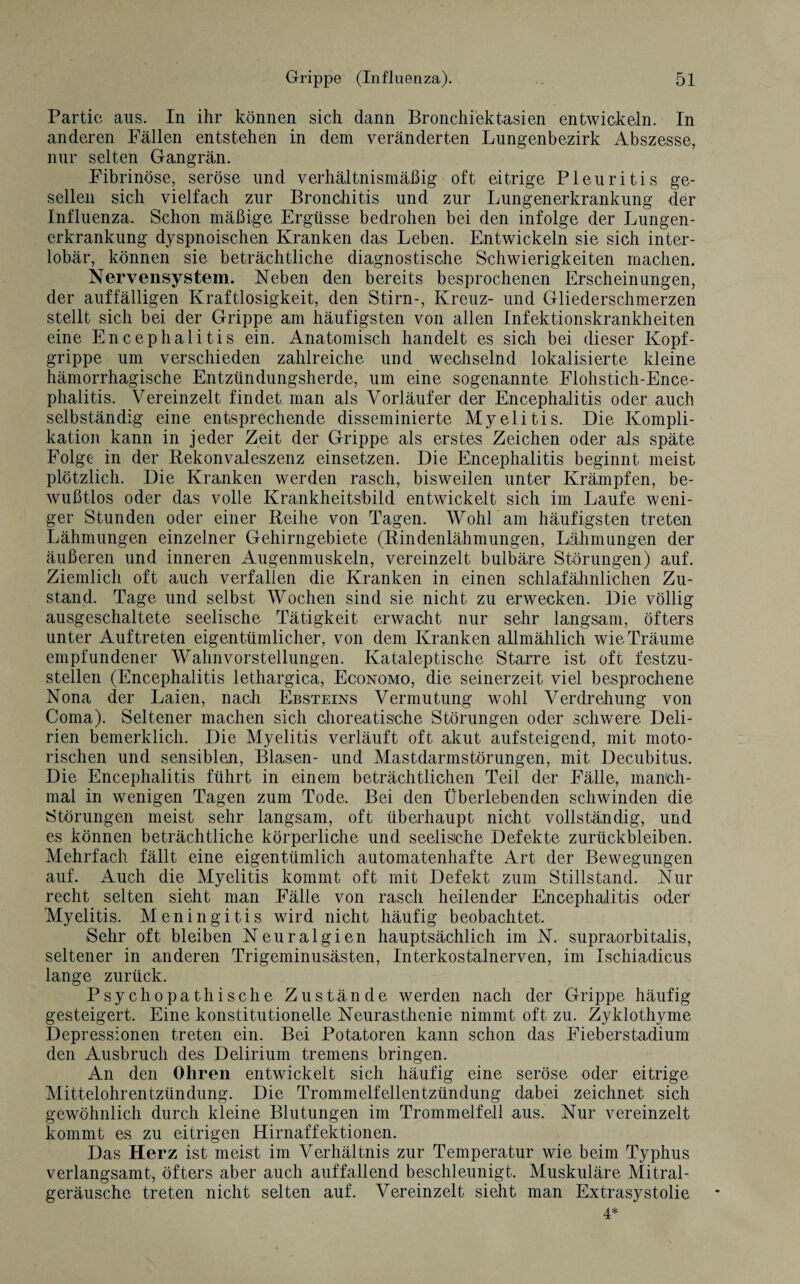 Partie aus. In ihr können sich dann Bronchiektasien entwickeln. In anderen Fällen entstehen in dem veränderten Lungenbezirk Abszesse, nur selten Gangrän. Fibrinöse, seröse und verhältnismäßig oft eitrige Pleuritis ge¬ sellen sich vielfach zur Bronchitis und zur Lungenerkrankung der Influenza. Schon mäßige Ergüsse bedrohen bei den infolge der Lungen¬ erkrankung dyspnoischen Kranken das Leben. Entwickeln sie sich inter¬ lobär, können sie beträchtliche diagnostische Schwierigkeiten machen. Nervensystem. Neben den bereits besprochenen Erscheinungen, der auffälligen Kraftlosigkeit, den Stirn-, Kreuz- und Gliederschmerzen stellt sich bei der Grippe am häufigsten von allen Infektionskrankheiten eine Encephalitis ein. Anatomisch handelt es sich bei dieser Kopf¬ grippe um verschieden zahlreiche und wechselnd lokalisierte kleine hämorrhagische Entzündungsherde, um eine sogenannte Flohstich-Ence¬ phalitis. Vereinzelt findet man als Vorläufer der Encephalitis oder auch selbständig eine entsprechende disseminierte Myelitis. Die Kompli¬ kation kann in jeder Zeit der Grippe als erstes Zeichen oder als späte Folge in der Rekonvaleszenz einsetzen. Die Encephalitis beginnt meist plötzlich. Die Kranken werden rasch, bisweilen unter Krämpfen, be¬ wußtlos oder das volle Krankheitsbild entwickelt sich im Laufe weni¬ ger Stunden oder einer Reihe von Tagen. Wohl'am häufigsten treten Lähmungen einzelner Gehirngebiete (Rindenlähmungen, Lähmungen der äußeren und inneren Augenmuskeln, vereinzelt bulbäre Störungen) auf. Ziemlich oft auch verfallen die Kranken in einen schlafähnlichen Zu¬ stand. Tage und selbst Wochen sind sie nicht zu erwecken. Die völlig ausgeschaltete seelische Tätigkeit erwacht nur sehr langsam, öfters unter Auftreten eigentümlicher, von dem Kranken allmählich wie Träume empfundener Wahnvorstellungen. Kataleptische Starre ist oft festzu¬ stellen (Encephalitis lethargica, Economo, die seinerzeit viel besprochene Nona der Laien, nach Ebsteins Vermutung wohl Verdrehung von Coma). Seltener machen sich choreatische Störungen oder schwere Deli¬ rien bemerklich. Die Myelitis verläuft oft akut aufsteigend, mit moto¬ rischen und sensiblen, Blasen- und Mastdarmstörungen, mit Decubitus. Die Encephalitis führt in einem beträchtlichen Teil der Fälle, manch¬ mal in wenigen Tagen zum Tode. Bei den Überlebenden schwinden die Störungen meist sehr langsam, oft überhaupt nicht vollständig, und es können beträchtliche körperliche und seelische Defekte Zurückbleiben. Mehrfach fällt eine eigentümlich automatenhafte Art der Bewegungen auf. Auch die Myelitis kommt oft mit Defekt zum Stillstand. Nur recht selten sieht man Fälle von rasch heilender Encephalitis oder Myelitis. Meningitis wird nicht häufig beobachtet. Sehr oft bleiben Neuralgien hauptsächlich im N. supraorbitalis, seltener in anderen Trigeminusästen, Interkostalnerven, im Ischiadicus lange zurück. Psychopathische Zustände werden nach der Grippe häufig gesteigert. Eine konstitutionelle Neurasthenie nimmt oft zu. Zyklothyme Depressionen treten ein. Bei Potatoren kann schon das Fieberstadium den Ausbruch des Delirium tremens bringen. An den Ohren entwickelt sich häufig eine seröse oder eitrige Mittelohrentzündung. Die Trommelfellentzündung dabei zeichnet sich gewöhnlich durch kleine Blutungen im Trommelfell aus. Nur vereinzelt kommt es zu eitrigen Hirnaffektionen. Das Herz ist meist im Verhältnis zur Temperatur wie beim Typhus verlangsamt, öfters aber auch auffallend beschleunigt. Muskuläre Mitral¬ geräusche treten nicht selten auf. Vereinzelt sieht man Extrasystolie 4*