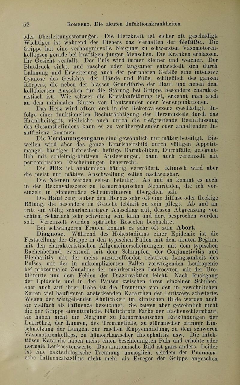 oder Überleitungsstörungen. Die Herzkraft ist sicher oft geschädigt Wichtiger ist während des Fiebers das Verhalten der Gefäße.. Die Grippe hat eine verhängnisvolle Neigung zu schwersten Vasomotoren - kollapsen gerade bei kräftigen jungen Menschen. Die Kranken erblassen. Ihr Gesicht verfällt. Der Puls wird immer kleiner und weicher. Der Blutdruck sinkt, und rascher oder langsamer entwickelt sich durch Lähmung und Erweiterung auch der peripheren Gefäße eine intensive Cyanose des Gesichts, der Hände und Füße, schließlich des ganzem Körpers, die neben der blassen Grundfarbe der Haut und neben dem kollabierten Aussehen für die Störung bei Grippe besonders charakte¬ ristisch ist. Wie schwer die Kreislaufstörung ist, erkennt man auch an dem minimalen Bluten von Hautwunden oder Venenpuriktionen. Das Herz wird öfters erst in der Rekonvaleszenz geschädigt. In¬ folge einer funktionellen Beeinträchtigung des Herzmuskels durch das Krankheitsgift, vielleicht auch durch die tiefgreifende Beeinflussung des Gesamtbefindens kann es zu vorübergehender oder anhaltender In¬ suffizienz kommen. Die Verdauungsorgane sind gewöhnlich nur mäßig beteiligt. Bis¬ weilen wird aber das ganze Krankheitsbild durch völligen Appetit¬ mangel, häufiges Erbrechen, heftige Darmkoliken, Durchfälle, gelegent¬ lich mit schleimig-blutigen Ausleerungen, dann auch vereinzelt mit peritonitischen Erscheinungen beherrscht. Die Milz ist anatomisch häufig vergrößert. Klinisch wird aber die meist nur mäßige Anschwellung selten nachweisbar. Die Nieren werden selten beteiligt. Ab und an kommt es noch in der Rekonvaleszenz zu hämorrhagischen Nephritiden, die ich ver¬ einzelt in glomeruläre Schrumpfnieren übergehen sah. Die Haut zeigt außer dem Herpes sehr oft eine diffuse oder fleckige Rötung, die besonders im Gesicht lebhaft zu sein pflegt. Ab und an tritt ein völlig scharlachartiger Ausschlag auf, dessen Abgrenzung von echtem Scharlach sehr schwierig sein kann und dort besprochen werden soll. Vereinzelt wurden spärliche Roseolen beobachtet. Bei schwangeren Frauen kommt es sehr oft zum Abort. Diagnose. Während des Höhestadiums einer Epidemie ist die Feststellung der Grippe in den typischen Fällen mit dem akuten Beginn, mit den charakteristischen Allgemeinerscheinungen, mit dem typischen Rachenbefund, eventuell mit dem Schnupfen, der Conjunctivitis und Blepharitis, mit der meist anzutreffenden relativen Langsamkeit des Pulses, mit der in unkomplizierten Fällen vorwiegenden Leukopenie bei prozentualer Zunahme der mehrkernigen Leukocyten, mit der Uro- bilinurie und dem Fehlen der Diazoreaktion leicht. Nach Rückgang der Epidemie und in den Pausen zwischen ihren einzelnen Schüben, aber auch auf ihrer Höhe ist die Trennung von den in gewöhnlichen Zeiten viel häufigeren ansteckenden Katarrhen der Luftwege schwierig. Wegen der weitgehenden Ähnlichkeit im klinischen Bilde werden auch sie vielfach als Influenza bezeichnet. Sie zeigen aber gewöhnlich nicht die der Grippe eigentümliche bläulichrote Farbe der Rachenschleimhaut, sie haben nicht die Neigung zu hämorrhagischen Entzündungen der Luftröhre, der Lungen, des Trommelfells, zu stürmischer eitriger Ein¬ schmelzung der Lungen, zur raschen Empyembildung, zu dem schweren Vasomotorenkollaps, zu hämorrhagischer Encephalitis usw. Die infek¬ tiösen Katarrhe haben meist einen beschleunigten Puls und erhöhte oder normale Leukocytenwerte. Das anatomische Bild ist ganz anders. Leider ist eine bakteriologische Trennung unmöglich, seitdem der Pfeiffer- sche Influenzabazillus nicht mehr als Erreger der Grippe angesehen