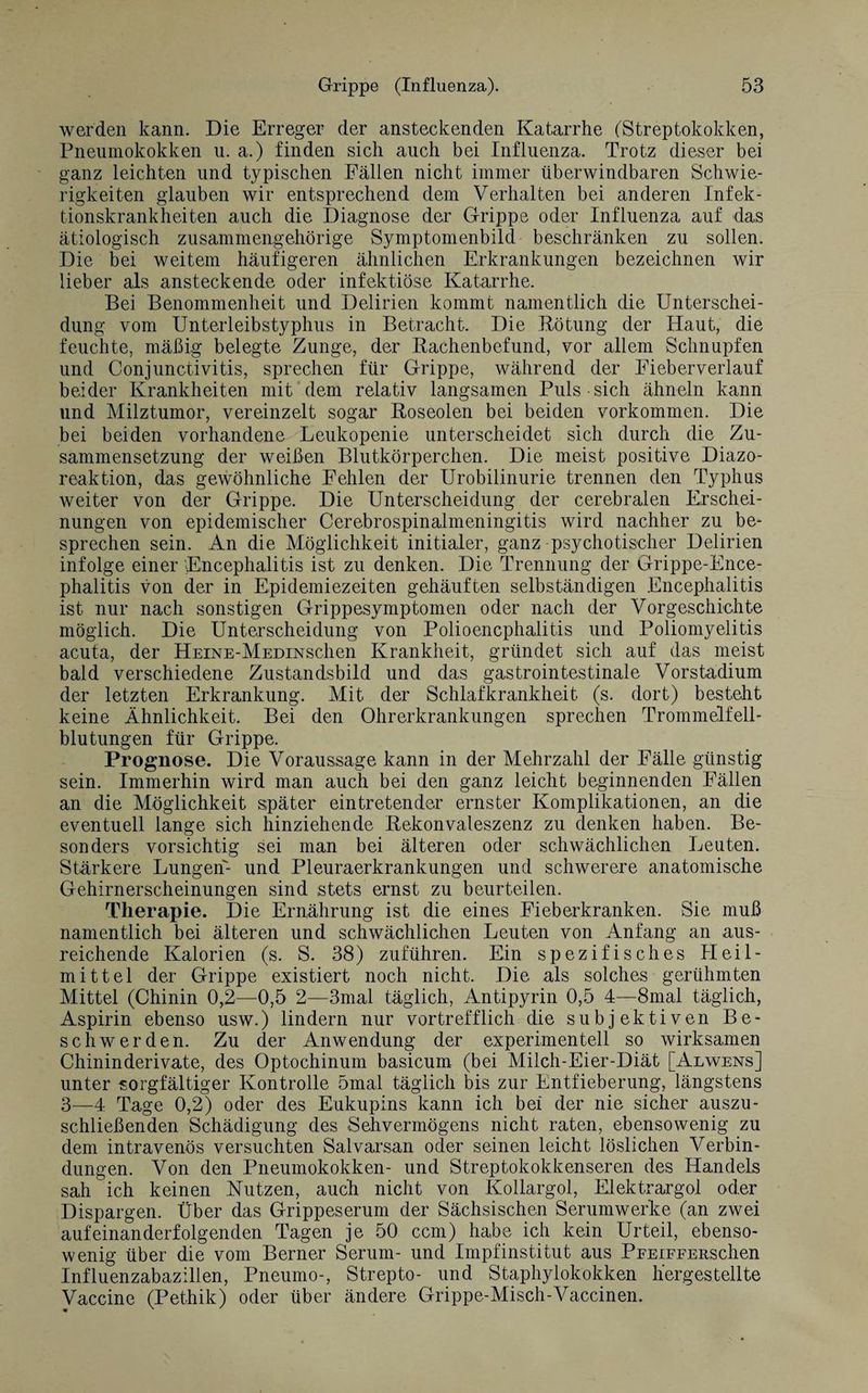 werden kann. Die Erreger der ansteckenden Katarrhe (Streptokokken, Pneumokokken u. a.) finden sich auch bei Influenza. Trotz dieser bei ganz leichten und typischen Fällen nicht immer überwindbaren Schwie¬ rigkeiten glauben wir entsprechend dem Verhalten bei anderen Infek¬ tionskrankheiten auch die Diagnose der Grippe oder Influenza auf das ätiologisch zusammengehörige Symptomenbild beschränken zu sollen. Die bei weitem häufigeren ähnlichen Erkrankungen bezeichnen wir lieber als ansteckende oder infektiöse Katarrhe. Bei Benommenheit und Delirien kommt namentlich die Unterschei¬ dung vom Unterleibstyphus in Betracht. Die Rötung der Haut, die feuchte, mäßig belegte Zunge, der Bachenbefund, vor allem Schnupfen und Conjunctivitis, sprechen für Grippe, während der Fieberverlauf beider Krankheiten mit dem relativ langsamen Puls sich ähneln kann und Milztumor, vereinzelt sogar Roseolen bei beiden Vorkommen. Die bei beiden vorhandene Leukopenie unterscheidet sich durch die Zu¬ sammensetzung der weißen Blutkörperchen. Die meist positive Diazo- reaktion, das gewöhnliche Fehlen der Urobilinurie trennen den Typhus weiter von der Grippe. Die Unterscheidung der cerebralen Erschei¬ nungen von epidemischer Cerebrospinalmeningitis wird nachher zu be¬ sprechen sein. An die Möglichkeit initialer, ganz psychotischer Delirien infolge einer Encephalitis ist zu denken. Die Trennung der Grippe-Ence¬ phalitis von der in Epidemiezeiten gehäuften selbständigen Encephalitis ist nur nach sonstigen Grippesymptomen oder nach der Vorgeschichte möglich. Die Unterscheidung von Polioencphalitis und Poliomyelitis acuta, der HEiNE-MEDmschen Krankheit, gründet sich auf das meist bald verschiedene Zustandsbild und das gastrointestinale Vorstadium der letzten Erkrankung. Mit der Schlafkrankheit (s. dort) besteht keine Ähnlichkeit. Bei den Ohrerkrankungen sprechen Trommelfell¬ blutungen für Grippe. Prognose. Die Voraussage kann in der Mehrzahl der Fälle günstig sein. Immerhin wird man auch bei den ganz leicht beginnenden Fällen an die Möglichkeit später eintretender ernster Komplikationen, an die eventuell lange sich hinziehende Rekonvaleszenz zu denken haben. Be¬ sonders vorsichtig sei man bei älteren oder schwächlichen Leuten. Stärkere Lungen- und Pleuraerkrankungen und schwerere anatomische Gehirnerscheinungen sind stets ernst zu beurteilen. Therapie. Die Ernährung ist die eines Fieberkranken. Sie muß namentlich bei älteren und schwächlichen Leuten von Anfang an aus¬ reichende Kalorien (s. S. 38) zuführen. Ein spezifisches Heil¬ mittel der Grippe existiert noch nicht. Die als solches gerühmten Mittel (Chinin 0,2—0,5 2—3mal täglich, Antipyrin 0,5 4—8mal täglich, Aspirin ebenso usw.) lindern nur vortrefflich die subjektiven Be¬ schwerden. Zu der Anwendung der experimentell so wirksamen Chininderivate, des Optochinum basicum (bei Milch-Eier-Diät [Alwens] unter sorgfältiger Kontrolle 5mal täglich bis zur Entfieberung, längstens 3—4 Tage 0,2) oder des Eukupins kann ich bei der nie sicher auszu- schließenden Schädigung des Sehvermögens nicht raten, ebensowenig zu dem intravenös versuchten Salvarsan oder seinen leicht löslichen Verbin¬ dungen. Von den Pneumokokken- und Streptokokkenseren des Handels sah ich keinen Nutzen, auch nicht von Kollargol, Elektrargol oder Dispargen. Über das Grippeserum der Sächsischen Serumwerke (an zwei aufeinanderfolgenden Tagen je 50 ccm) habe ich kein Urteil, ebenso¬ wenig über die vom Berner Serum- und Impfinstitut aus PFEiFFERSchen Influenzabazillen, Pneumo-, Strepto- und Staphylokokken h'ergestellte Vaccine (Pethik) oder über ändere Grippe-Misch-Vaccinen.