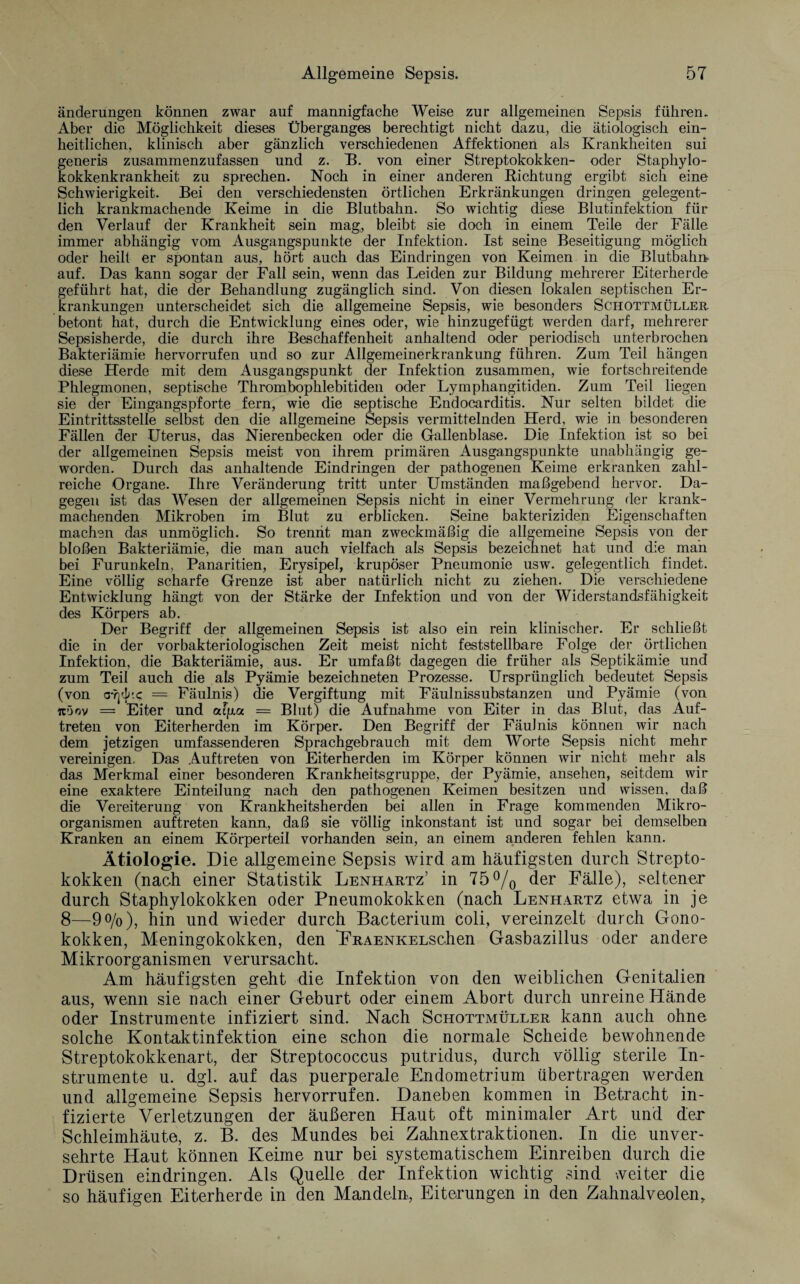 änderungen können zwar auf mannigfache Weise zur allgemeinen Sepsis führen. Aber die Möglichkeit dieses Überganges berechtigt nicht dazu, die ätiologisch ein¬ heitlichen, klinisch aber gänzlich verschiedenen Affektionen als Krankheiten sui generis zusammenzufassen und z. B. von einer Streptokokken- oder Staphylo¬ kokkenkrankheit zu sprechen. Noch in einer anderen Richtung ergibt sich eine Schwierigkeit. Bei den verschiedensten örtlichen Erkränkungen dringen gelegent¬ lich krankmachende Keime in die Blutbahn. So wichtig diese Blutinfektion für den Verlauf der Krankheit sein mag, bleibt sie doch in einem Teile der Fälle immer abhängig vom Ausgangspunkte der Infektion. Ist seine Beseitigung möglich oder heilt er spontan aus, hört auch das Eindringen von Keimen in die Blutbahn? auf. Das kann sogar der Fall sein, wenn das Leiden zur Bildung mehrerer Eiterherde geführt hat, die der Behandlung zugänglich sind. Von diesen lokalen septischen Er¬ krankungen unterscheidet sich die allgemeine Sepsis, wie besonders Schottmüller betont hat, durch die Entwicklung eines oder, wie hinzugefügt werden darf, mehrerer Sepsisherde, die durch ihre Beschaffenheit anhaltend oder periodisch unterbrochen Bakteriämie hervorrufen und so zur Allgemeinerkrankung führen. Zum Teil hängen diese Herde mit dem Ausgangspunkt der Infektion zusammen, wie fortschreitende Phlegmonen, septische Thrombophlebitiden oder Lymphangitiden. Zum Teil liegen sie der Eingangspforte fern, wie die septische Endocarditis. Nur selten bildet die Eintrittsstelle selbst den die allgemeine Sepsis vermittelnden Herd, wie in besonderen Fällen der Uterus, das Nierenbecken oder die Gallenblase. Die Infektion ist so bei der allgemeinen Sepsis meist von ihrem primären Ausgangspunkte unabhängig ge¬ worden. Durch das anhaltende Eindringen der pathogenen Keime erkranken zahl¬ reiche Organe. Ihre Veränderung tritt unter Umständen maßgebend hervor. Da¬ gegen ist das Wesen der allgemeinen Sepsis nicht in einer Vermehrung der krank- machenden Mikroben im Blut zu erblicken. Seine bakteriziden Eigenschaften machen das unmöglich. So trennt man zweckmäßig die allgemeine Sepsis von der bloßen Bakteriämie, die man auch vielfach als Sepsis bezeichnet hat und die mail bei Furunkeln, Panaritien, Erysipel, krupöser Pneumonie usw. gelegentlich findet. Eine völlig scharfe Grenze ist aber natürlich nicht zu ziehen. Die verschiedene Entwicklung hängt von der Stärke der Infektion und von der Widerstandsfähigkeit des Körpers ab. Der Begriff der allgemeinen Sepsis ist also ein rein klinischer. Er schließt die in der vorbakteriologischen Zeit meist nicht feststellbare Folge der örtlichen Infektion, die Bakteriämie, aus. Er umfaßt dagegen die früher als Septikämie und zum Teil auch die als Pyämie bezeichneten Prozesse. Ursprünglich bedeutet Sepsis (von c-?]A.c = Fäulnis) die Vergiftung mit Fäulnissubstanzen und Pyämie (von icöov = Eiter und afpa = Blut) die Aufnahme von Eiter in das Blut, das Auf¬ treten von Eiterherden im Körper. Den Begriff der Fäulnis können wir nach dem jetzigen umfassenderen Sprachgebrauch mit dem Worte Sepsis nicht mehr vereinigen. Das Auftreten von Eiterherden im Körper können wir nicht mehr als das Merkmal einer besonderen Krankheitsgruppe, der Pyämie, ansehen, seitdem wir eine exaktere Einteilung nach den pathogenen Keimen besitzen und wissen, daß die Vereiterung von Krankheitsherden bei allen in Frage kommenden Mikro¬ organismen auftreten kann, daß sie völlig inkonstant ist und sogar bei demselben Kranken an einem Körperteil vorhanden sein, an einem anderen fehlen kann. Ätiologie. Die allgemeine Sepsis wird am häufigsten durch Strepto¬ kokken (nach einer Statistik Lenhartz’ in 75°/0 der Fälle), seltener durch Staphylokokken oder Pneumokokken (nach Lenhartz etwa in je 8—9%), hin und wieder durch Bacterium coli, vereinzelt durch Gono¬ kokken, Meningokokken, den FRAENKELSchen Gasbazillus oder andere Mikroorganismen verursacht. Am häufigsten geht die Infektion von den weiblichen Genitalien aus, wenn sie nach einer Geburt oder einem Abort durch unreine Hände oder Instrumente infiziert sind. Nach Schottmüller kann auch ohne solche Kontaktinfektion eine schon die normale Scheide bewohnende Streptokokkenart, der Streptococcus putridus, durch völlig sterile In¬ strumente u. dgl. auf das puerperale Endometrium übertragen werden und allgemeine Sepsis hervorrufen. Daneben kommen in Betracht in¬ fizierte Verletzungen der äußeren Haut oft minimaler Art und der Schleimhäute, z. B. des Mundes bei Zahnextraktionen. In die unver¬ sehrte Haut können Keime nur bei systematischem Einreiben durch die Drüsen eindringen. Als Quelle der Infektion wichtig sind veiter die so häufigen Eiterherde in den Mandeln, Eiterungen in den Zahnalveolen,