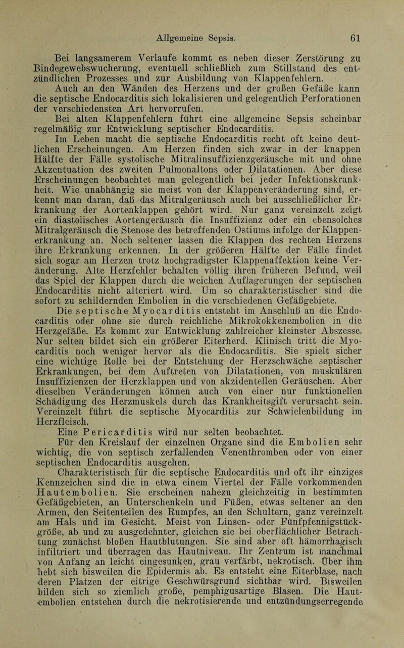 Bei langsamerem Verlaufe kommt es neben dieser Zerstörung zu Bindegewebswucherung, eventuell schließlich zum Stillstand des ent¬ zündlichen Prozesses und zur Ausbildung von Klappenfehlern. Auch an den Wänden des Herzens und der großen Gefäße kann die septische Endocarditis sich lokalisieren und gelegentlich Perforationen der verschiedensten Art hervorrufen. Bei alten Klappenfehlern führt eine allgemeine Sepsis scheinbar regelmäßig zur Entwicklung septischer Endocarditis. Im Leben macht die septische Endocarditis recht oft keine deut¬ lichen Erscheinungen. Am Herzen finden sich zwar in der knappen Hälfte der Fälle systolische Mitralinsuffizienzgeräusche mit und ohne Akzentuation des zweiten Pulmonaltons oder Dilatationen. Aber diese Erscheinungen beobachtet man gelegentlich bei jeder Infektionskrank¬ heit. Wie unabhängig sie meist von der Klappenveränderung sind, er¬ kennt man daran, daß das Mitralgeräusch auch bei ausschließlicher Er¬ krankung der Aortenklappen gehört wird. Nur ganz vereinzelt zeigt ein diastolisches Aortengeräusch die Insuffizienz oder ein ebensolches Mitralgeräusch die Stenose des betreffenden Ostiums infolge der Klappen¬ erkrankung an. Noch seltener lassen die Klappen des rechten Herzens ihre Erkrankung erkennen. In der größeren Hälfte der Fälle findet sich sogar am Herzen trotz hochgradigster Klappenaffektion keine Ver¬ änderung. Alte Herzfehler behalten völlig ihren früheren Befund, weil das Spiel der Klappen durch die weichen Auflagerungen der septischen Endocarditis nicht alteriert wird. Um so charakteristischer sind die sofort zu schildernden Embolien in die verschiedenen Gefäßgebiete. Die septische Myocarditis entsteht im Anschluß an die Endo¬ carditis oder ohne sie durch reichliche Mikrokokkenembolien in die Herzgefäße. Es kommt zur Entwicklung zahlreicher kleinster Abszesse. Nur selten bildet sich ein größerer Eiterherd. Klinisch tritt die Myo¬ carditis noch weniger hervor als die Endocarditis. Sie spielt sicher eine wichtige Bolle bei der Entstehung der Herzschwäche septischer Erkrankungen, bei dem Auftreten von Dilatationen, von muskulären Insuffizienzen der Herzklappen und von akzidentellen Geräuschen. Aber dieselben Veränderungen können auch von einer nur funktionellen Schädigung des Herzmuskels durch das Krankheitsgift verursacht sein. Vereinzelt führt die septische Myocarditis zur Schwielenbildung im Herzfleisch. Eine Pericarditis wird nur selten beobachtet. Für den Kreislauf der einzelnen Organe sind die Embolien sehr wichtig, die von septisch zerfallenden Venenthromben oder von einer septischen Endocarditis ausgehen. Charakteristisch für die septische Endocarditis und oft ihr einziges Kennzeichen sind die in etwa einem Viertel der Fälle vorkommenden Hautembolien. Sie erscheinen nahezu gleichzeitig in bestimmten Gefäßgebieten, an Unterschenkeln und Füßen, etwas seltener an 4en Armen, den Seitenteilen des Bumpfes, an den Schultern, ganz vereinzelt am Hals und im Gesicht. Meist von Linsen- oder Fünfpfennigstück- größe, ab und zu ausgedehnter, gleichen sie bei oberflächlicher Betrach¬ tung zunächst bloßen Hautblutungen. Sie sind aber oft hämorrhagisch infiltriert und überragen das Hautniveau. Ihr Zentrum ist manclimal von Anfang an leicht eingesunken, grau verfärbt, nekrotisch. Über ihm Lebt sich bisweilen die Epidermis ab. Es entsteht eine Eiterblase, nach deren Platzen der eitrige Geschwürsgrund sichtbar wird. Bisweilen bilden sich so ziemlich große, pemphigusartige Blasen. Die Haut¬ embolien entstehen durch die nekrotisierende und entzündungserregende